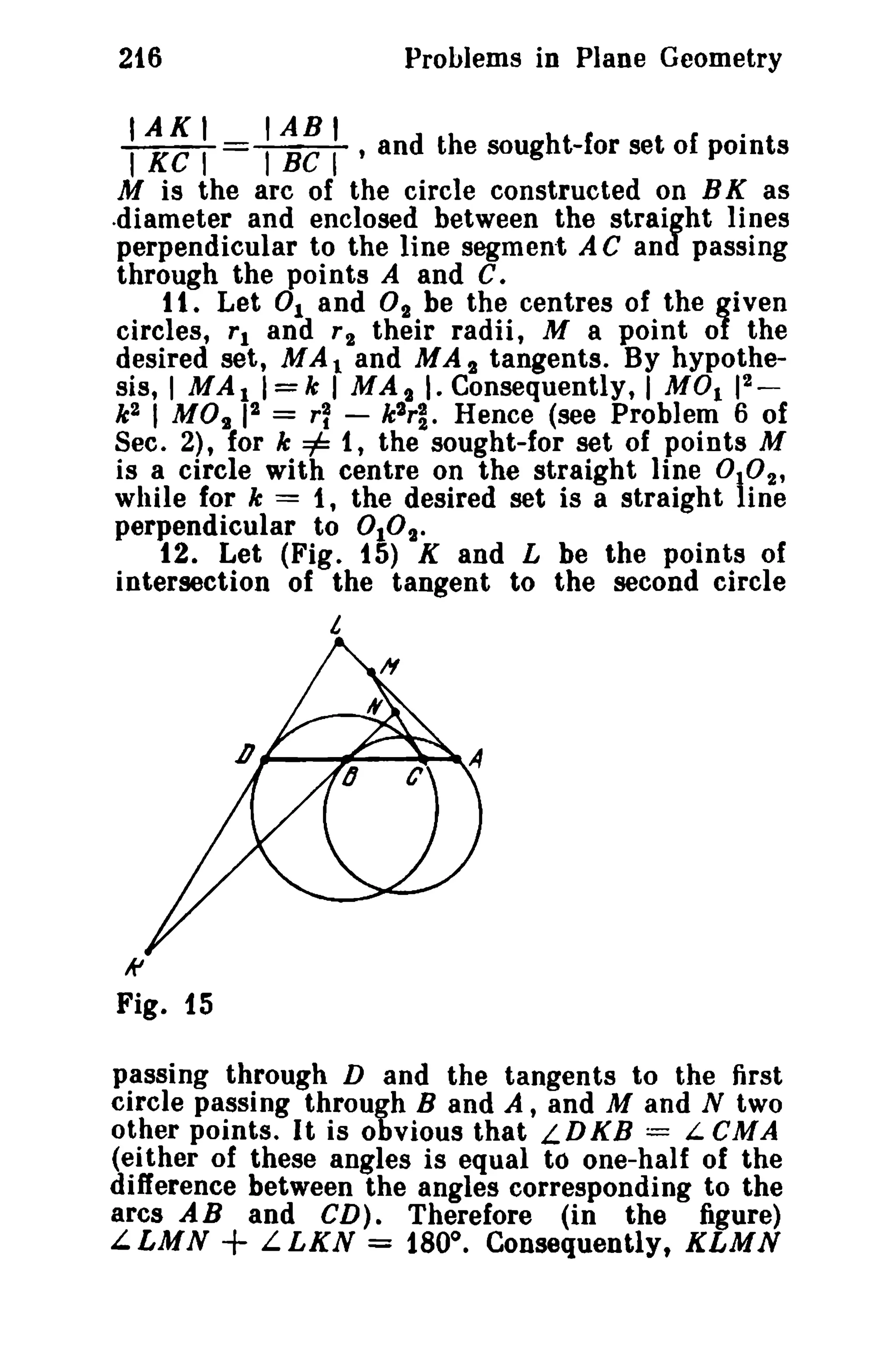 Problems in Plane Geometry

216

IAKI
IABI
TKCT =~ , and

.

the sought-for set of points
M is the arc of the circle constructed on B K as
.diameter and enclosed between the straight lines
perpendicular to the line segment A C and passing
through the points A and c.
t t. Let 0 1 and O 2 be the centres of the given
circles, 'I and r 2 their radii, M a point of the
desired set, MAl and MAt tangents. By hypothe2
sis, I MA11=k I MAt I. Consequently, I MOl 1 _
k 2 I MOt 12 = r~ - k 2 rl . Hence (see Problem 6 of
Sec. 2), for k =1= 1, the sought-for set of points M
is a circle with centre on the straight line
2,
while for k = 1, the desired set is a straight line
perpendicular to 010t.
12. Let (Fig. 15) K and L be the points of
intersection of the tangent to the second circle

°.0

/.,

Ii'

Fig. i5
passing through D and the tangents to the first
circle passing through B and A, and M and N two
other points. It is obvious that LDKB == L CMA
(either of these angles is equal to one-half of the
difference between the angles corresponding to the
arcs A B and CD) • Therefore (in the figure)
L.LMN
LLKN = 180°. Consequently, KLMN

+

 