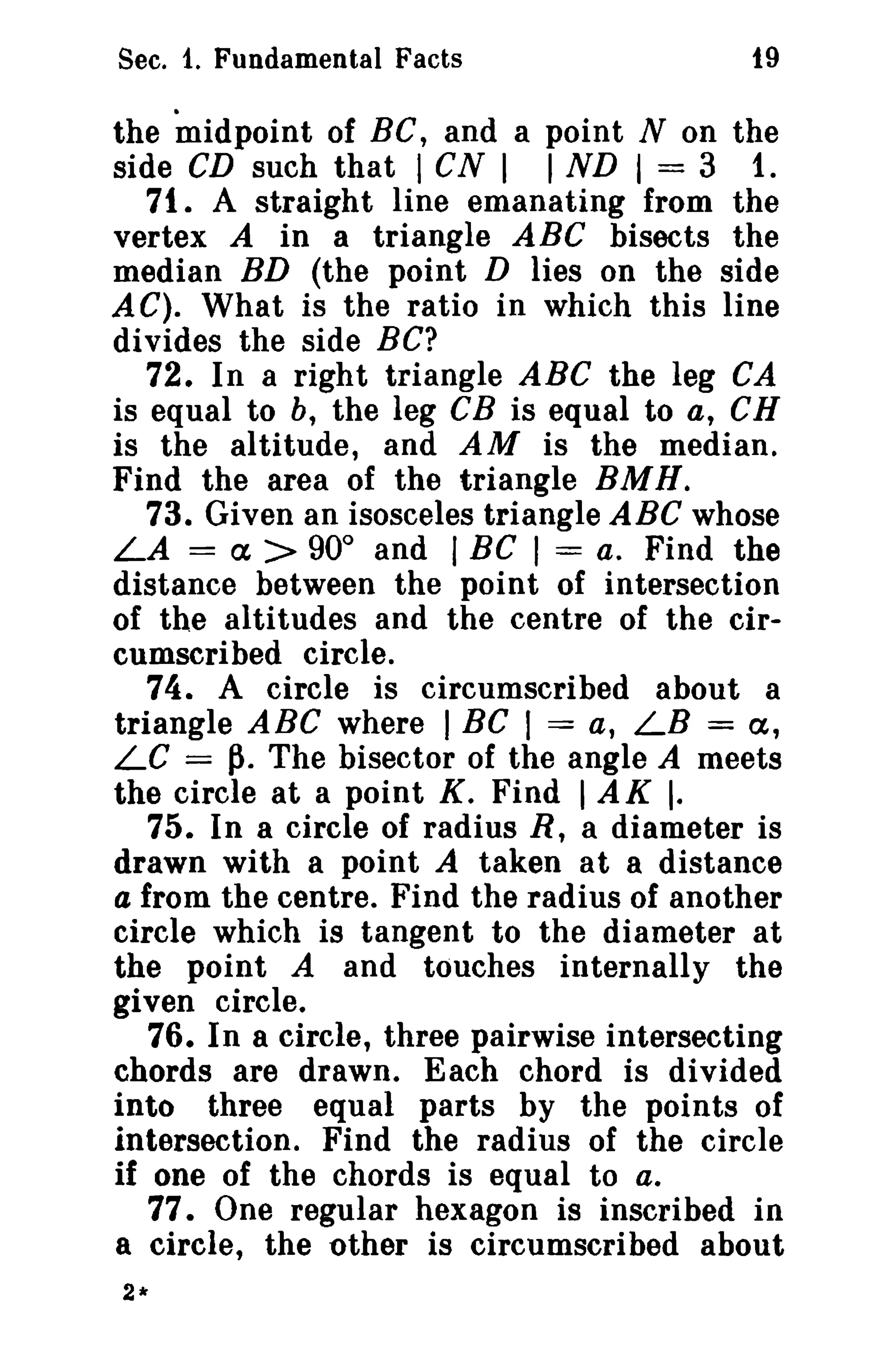 Sec. 1. Fundamental Facts

19

the midpoint of Be, and a point N on the
side CD such that I CN I I ND I = 3 1.
71. A straight line emanating from the
vertex A in a triangle ABC bisects the
median BD (the point D lies on the side
AC). What is the ratio in which this line
divides the side BC?
72. In a right triangle ABC the leg CA
is equal to b, the leg eB is equal to a, CH
is the altitude, and AM is the median.
Find the area of the triangle BMH.
73. Given an isosceles triangle ABC whose
LA = a > 90° and I Be I = a. Find the
distance between the point of intersection
of the altitudes and the centre of the circumscribed circle.
74. A circle is circumscribed about a
triangle ABC where I BC I = a, LB = a,
LC = p. The bisector of the angle A meets
the circle at a point K. Find I AK I.
75. In a circle of radius R, a diameter is
drawn with a point A taken at a distance
a from the centre. Find the radius of another
circle which is tangent to the diameter at
the point A and touches internally the
given circle.
76. In a circle, three pairwise intersecting
chords are drawn. Each chord is divided
into three equal parts by the points of
intersection. Find the radius of the circle
if one of the chords is equal to a.
77. One regular hexagon is inscribed in
a circle, the other is circumscribed about
2*

 