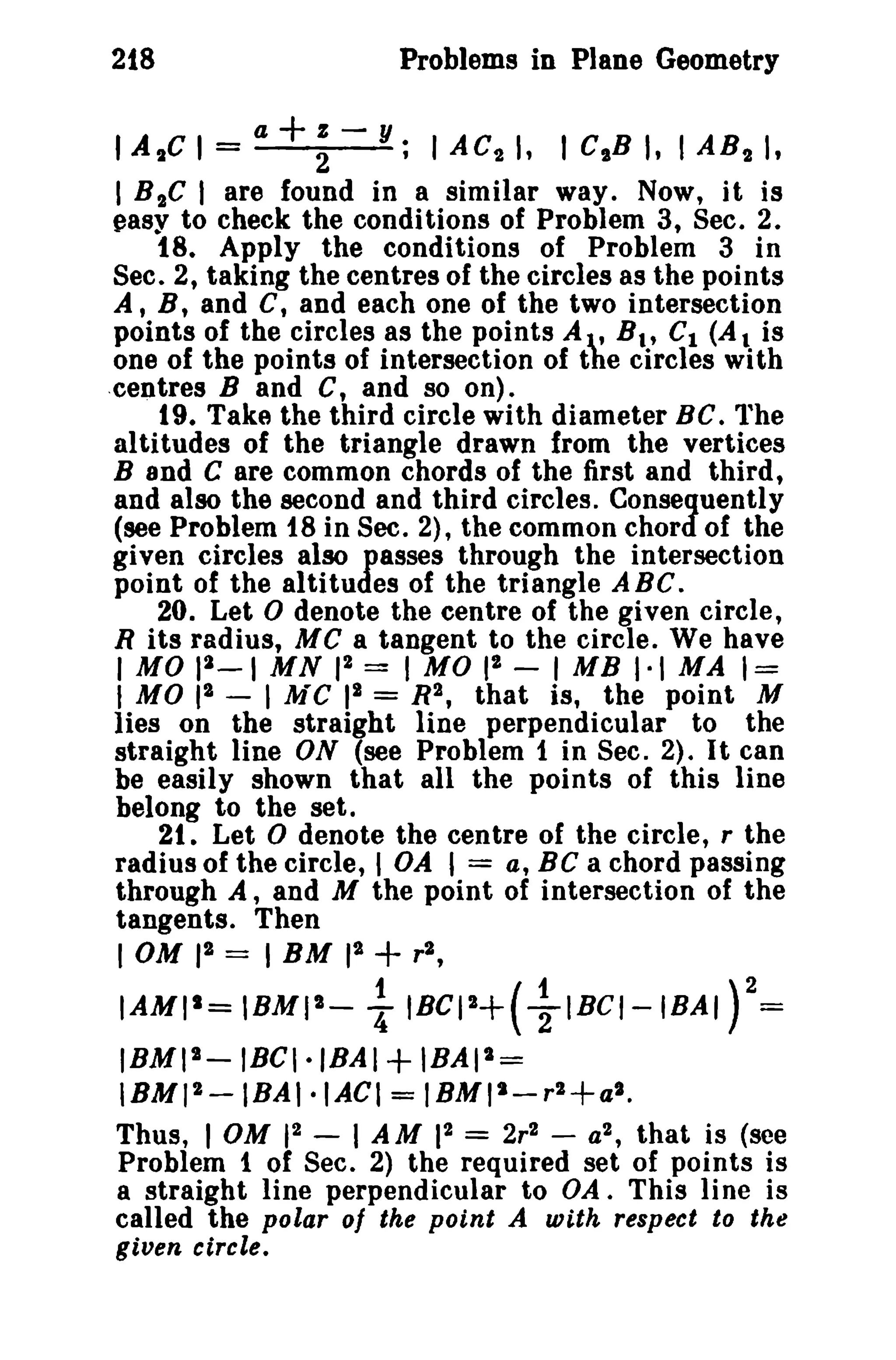 Problems in Plane Geometry

218

, A 2C I

=

a+z-y

2
; I A C2 I, I CsB I, I A B'}, I,
I B"C I are found in a similar way. Now, it is

easy to check the conditions of Problem 3, Sec. 2.
18. Apply the conditions of Problem 3 in
Sec. 2, taking the centres of the circles as the points
A, B, and C, and each one of the two intersection
points of the circles as the points At, B t , C 1 (At is
one of the points of intersection of the circles with
.centres Band C, and so on).
19. Take the third circle with diameter BC. The
altitudes of the triangle drawn from the vertices
Band C are common chords of the first and third,
and also the second and third circles. Consequently
(see Problem fS in Sec. 2), the common chord of the
given circles also passes through the intersection
point of the altitudes of the triangle ABC.
20. Let 0 denote the centre of the given circle,
R its radius, MC a tangent to the circle. We have
2
2_1 MN 1 = I MO I' - I MB 1·1 MA 1=
I MO 1
2
I MO 1 - 1 MC II = R2, that is, the point M

lies on the straight line perpendicular to the
straight line ON (see Problem 1 in Sec. 2). It can
be easily shown that all the points of this line
belong to the set.
21. Let 0 denote the centre of the circle, r the
radius of the circle, I OA I = a, Be a chord passing
through A, and M the point of intersection of the
tangents. Then
2
I OM a = I BM 1
r2 ,

r

+

IAMII= IBMJI- 1IBCII+(

+

~ IBCI-IBAI

y=

IBMII-IBCI·IBAI
IBAI'=
IBMI 2-IBA1·1ACI = IBMII-r 2+al •
Thus, I OM 12 - I AM 12 = 2r 2 - a2 , that is (see
Problem 1 of Sec. 2) the required set of points is
a straight line perpendicular to OA. This line is
called the polar of the point A with respect to the
given circle.

 