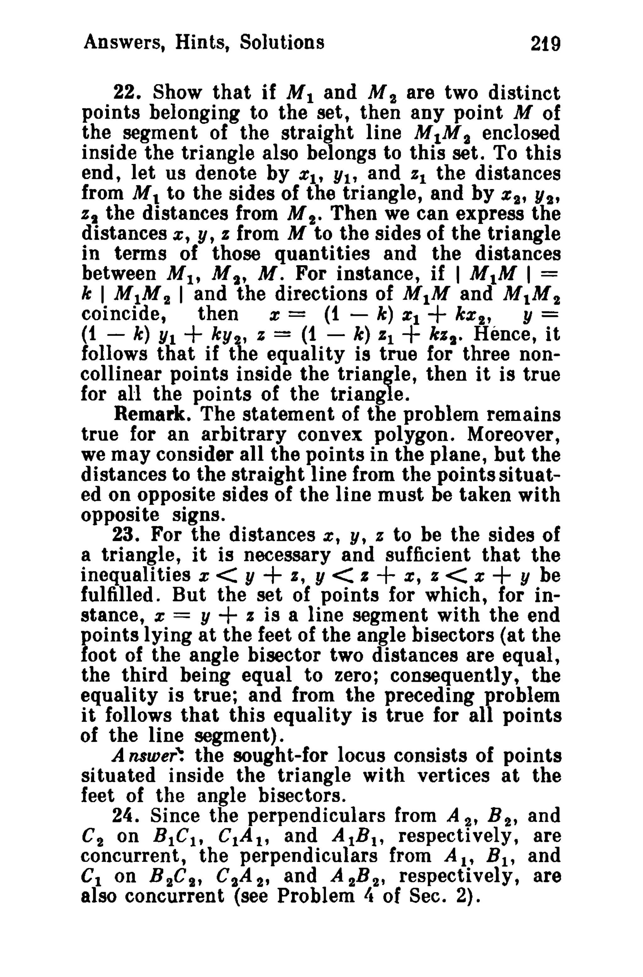 Answers, Hints, Solutions

219

22. Show that if M I and M 2 are two distinct
points belonging to the set, then any point M of
the segment of the straight line M1M 2 enclosed
inside the triangle also belongs to this set. To this
end, let us denote by XI' YI, and %1 the distances
from M. to the sides of the triangle, and by %2' Y2'
%, the distances from M t. Then we can express the
distances x, Y, % from M to the sides of the triangle
in terms of those quantities and the distances
between M I , u ; M. For instance, if I M1M 1=
k I M IM 2 I and the directions of M 1M and M.M"
coincide,
then x = (1 - k) %1
kXt,
Y=
(1 - k) YI
ky", z = (1 - k) %1
kZt. Hence, it
follows that if the equality is true for three noncollinear points inside the triangle, then it is true
for all the points of the triangle.
Remark. The statement of the problem remains
true for an arbitrary convex polygon. Moreover,
we may consider all the points in the plane, but the
distances to the straight line from the points situated on opposite sides of the line must be taken with
opposite signs.
23. For the distances z, y, % to be the sides of
a triangle, it is necessary and sufficient that the
inequalities x < Y
I, Y < z
x, % < X
Y he
fulfilled. But the set of points for which, for inz is a line segment with the end
stance, x = y
points lying at the feet of the angle bisectors (at the
foot of the angle bisector two distances are equal,
the third being equal to zero; consequently, the
equality is true; and from the preceding problem
it follows that this equality is true for all points
of the line segment).
A nnaer: the sought-for locus consists of points
situated inside the triangle with vertices at the
feet of the angle bisectors.
24. Since the perpendiculars from A 2' B 2' and
C 2 on BtC t, CtA t, and AIB t , respectively, are
concurrent, the perpendiculars from A l ' B t , and
CIon B 2Ci' etA 2' and A "B 2' respectively, are
also concurrent (see Problem It of Sec. 2).

+

+

+

+

+

+

+

 