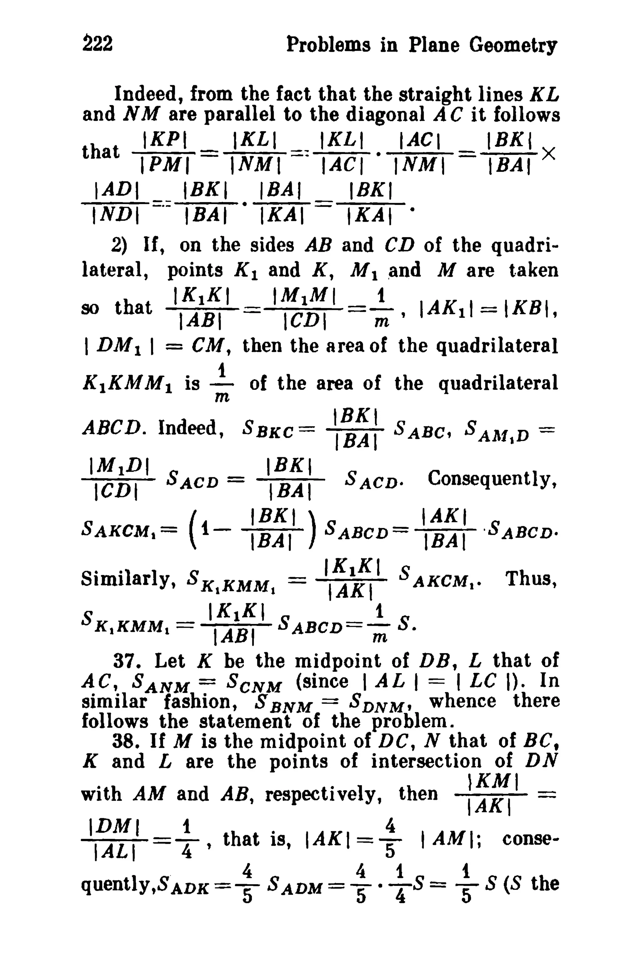 222

Problems in Plane Geometry

Indeed, from the fact that the straight lines KL
and N M are parallel to the diagonal A Cit follows
IKPI
IKLI
IKLI
IACI
18KI
that IPMI = lNMI =: IACI - INMI = IBAI X
IADI
IBKI
IBAI
IBKI
INDI =·=lBAT- IKAI ==lK'At2) If, on the sides AB and CD of the quadrilateral, points K I and K, M 1 and M are taken
IK1KI
IMIMI
t
so that IABI
ICDI
m ' IAKII = IKBI,

I DM I I

=

CM, then the area of the quadrilateral

K lKM M 1 is...!.. of the area of the quadrilateral
m

ABCD. Indeed,

IMIDI

ICDt

IRKI

= lBAI

SACD

IRKI )
( t-lBAT"

SAKCM 1 =

· ·1
S nm ar I y, S K1KMM 1
S

_
K1KMM 1 -

IRKI
IBAI

SBKC=

SABC, SAAl t D =

SACD.

Consequently,

IAKI

SABCD=!BAT'SABCD.

IK1KI S AKCM 1 •
IAKI
IK1KI
_ 1
IABI SABCDS.

=

Th us,

m

37_ Let K be the midpoint of DB, L that of
AC, SANM = SCNM (since I AL I = I LC I). In
similar fashion, S BNM = SDNM' whence there
follows the statement of the problem.
38. If M is the midpoint of DC, N that of BC,
K and L are the points of intersection of DN
with AM and AB, respectively, then
IDMI

t

l"A'LI=T'

that
4

quentlY,SADK =

5

.

IS,

IAKI

S ADM =

4

=5
4

1

:~~I-

t AMI;

1

5" - T S = 5

conseS (8 the

 