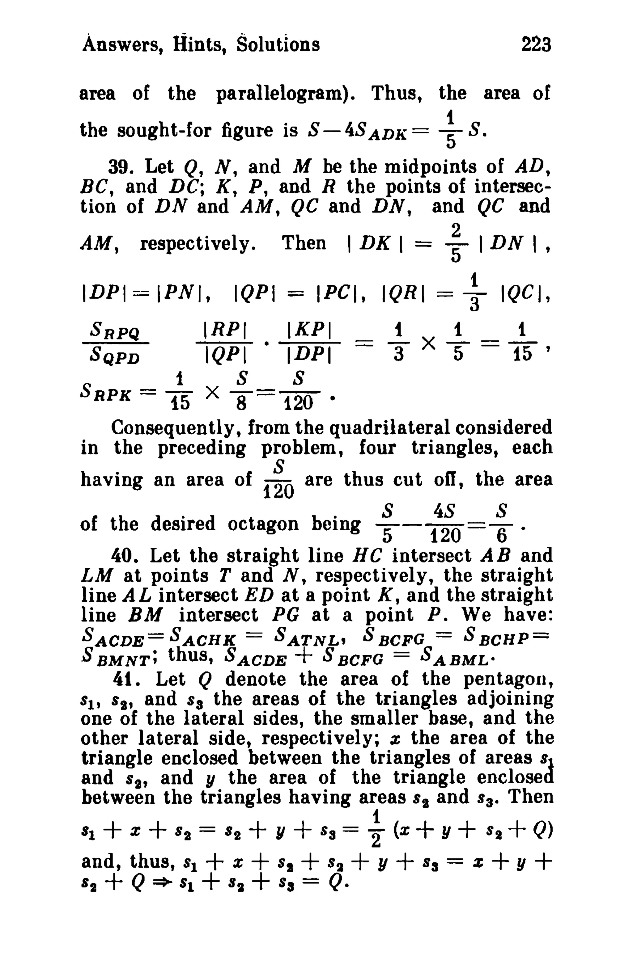 223

Answers, Hints, Solutions

parallelogram). Thus, the area of

area of the

~

the sought-for figure is S - 4S ADK =

S.

39. Let Q, N, and M be the midpoints of AD,
Be, and DC; K, P, and R the points of intersection of DN and AM, QC and DN, and QC and
respectively.

AM,

IDPI = IPNI,

I DK I

Then

IQPI = IPCI, IQRI =

IRPI
IKPI
IQPI · IDPI

SRPQ
SQPD

1

15

2
= 5" I DN I ,

S

1

== 3"

+

IQCI,

1

1

5 == 15 '

X

S

8= 120

•
Consequently, from the quadrilateral considered
in the preceding problem, four triangles, each

SRPK =

X

having an area of

1~O

are thus cut off, the area

"
S
48
8
of hed esire d octagon bei
t
emg '"'5- 120 =6 ·
40. Let the straight line He intersect A Band
LM at points T and N, respectively, the straight
line A L intersect ED at a point K, and the straight
line BM intersect PG at a point P. We have:

==

==

SACDE= SACHK
SATNL' S BCFG
S BCHP=
SBMNT; thus, SACDE
SBCFG
SABMLo

+

==

41. Let Q denote the area of the pentagon,
and Sa the areas of the triangles adjoining
one of the lateral sides, the smaller base, and the
other lateral side, respectively; x the area of the
triangle enclosed between the triangles of areas 81
and ss, and y the area of the triangle enclosed
between the triangles having areas 's and 830 Then

SI' Ss,

81

+ +
X

and, thus,
82

82
81

+ Q ~ 81

1
+ y + == 2" (x + y + + Q)
+ x + + +Y+ = +y +
+ + = Q.

==

82

82

Sa

8S
Sa

82

S2

8a

2:

 