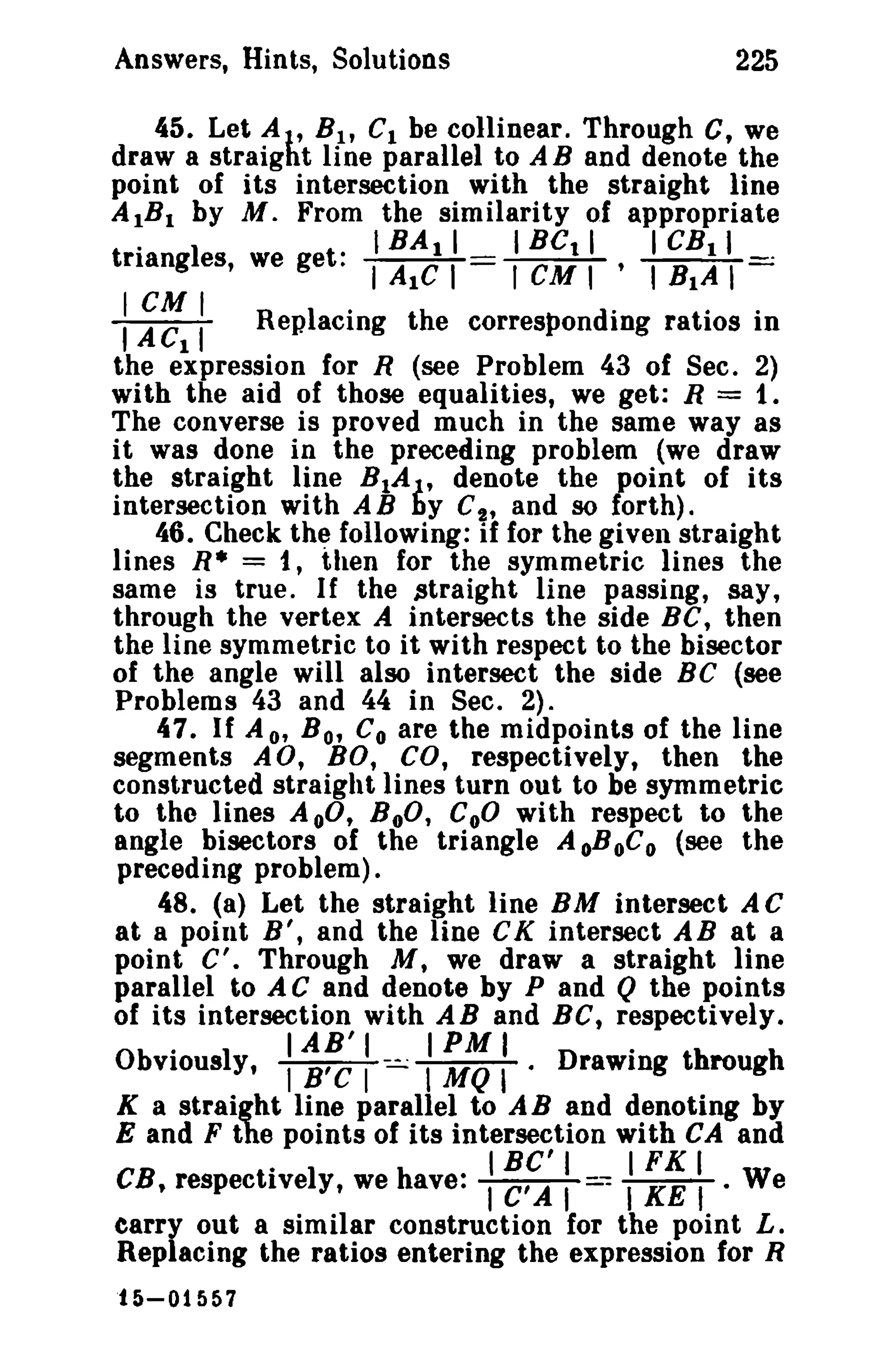 Answers, Hints, Solutions

225

45. Let AI' Bit CI be collinear. Through C, we
draw a straight line parallel to A B and denote the
point of its intersection with the straight line
AIB I by M. From the similarity of appropriate
.
I
1BA I I
I Bet I
I CB I I
trtang es, we get: I AIC I
I eM I ' I RIA I

I CM
I A ellI R epI ·
acing t h e correspon dine ratios i
ing ratios In
the expression for R (see Problem 43 of Sec. 2)
with the aid of those equalities, we get: R = 1.
The converse is proved much in the same way as
it was done in the preceding problem (we draw
the straight line BIA}., denote the point of its
intersection with AB by C", and so forth).
46. Check the following: if for the given straight
lines R* = 1, then for the symmetric lines the
same is true. If the straight line passing, say,
through the vertex A intersects the side BC, then
the line symmetric to it with respect to the bisector
of the angle will also intersect the side BC (see
Problems 43 and 44 in Sec. 2).
47. If A 0' B o, Co are the midpoints of the line
segments AO, BO, CO, respectively, then the
constructed straight lines turn out to be symmetric
to the lines AoO, BoO, CoO with respect to the
angle bisectors of the triangle A oBoC0 (see the
preceding problem).
48. (a) Let the straight line BM intersect A C
at a point H', and the line CK intersect AB at a
point C'. Through M, we draw a straight line
parallel to A C and denote by P and Q the points
of its intersection with AB and BC, respectively.
.
IAB'I
IPMI
.
Obviously, I B'C I -:.=...: I MQ I · Drawing through
K a straight line parallel to A B and denoting by
E and F the points of its intersection with CA and
.
IBC'I
IFKI
CB, respectively, we have: I C' A I - I KE t • We
earry out a similar construction for the point L.
Replacing the ratios entering the expression for R
15-01557

 