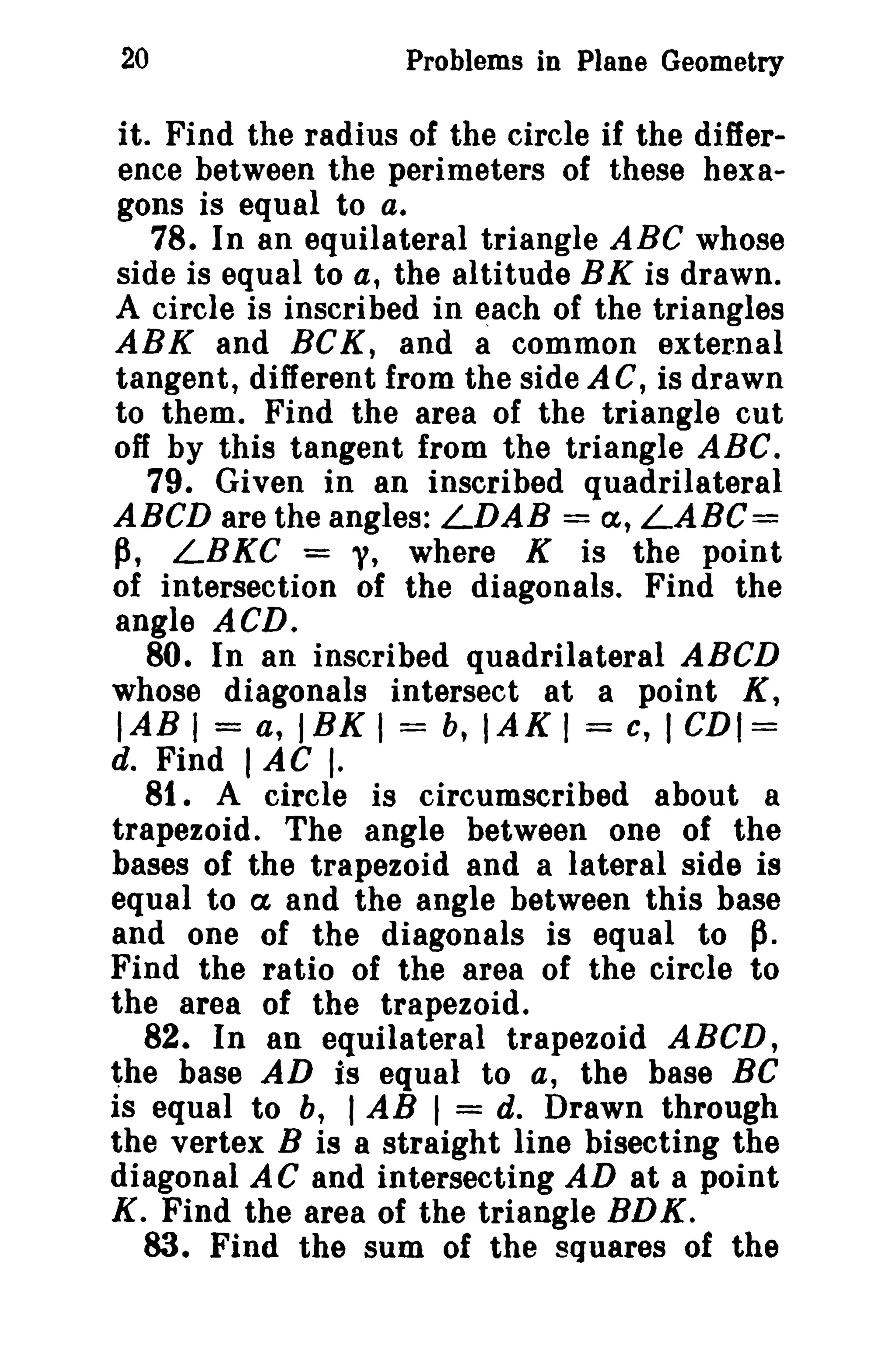 20

Problems in Plane Geometry

it. Find the radius of the circle if the difference between the perimeters of these hexagons is equal to a.
78. In an equilateral triangle ABC whose
side is equal to a, the altitude BK is drawn.
A circle is inscribed in each of the triangles
ABK and BCK, and a common external
tangent, different from the side AC, is drawn
to them. Find the area of the triangle cut
off by this tangent from the triangle ABC.
79. Given in an inscribed quadrilateral
ABCD are the angles: LDAB = a, LABC=
p, LBKC = y, where K is the point
of intersection of the diagonals. Find the
angle ACD.
80. In an inscribed quadrilateral ABeD
whose diagonals intersect at a point K,
lAB I = a, 18K 1= b, IAK 1= c, I CDI=
d. Find I AC I.
8t. A circle is circumscribed about a
trapezoid. The angle between one of the
bases of the trapezoid and a lateral side is
equal to ex and the angle between this base
and one of the diagonals is equal to p.
Find the ratio of the area of the circle to
the area of the trapezoid.
82. In an equilateral trapezoid ABCD,
the base AD is equal to a, the base Be
is equal to b, I AB I = d. Drawn through
the vertex B is a straight line bisecting the
diagonal A C and intersecting AD at a point
K. Find the area of the triangle BD K .
83. Find the sum of the squares of the

 