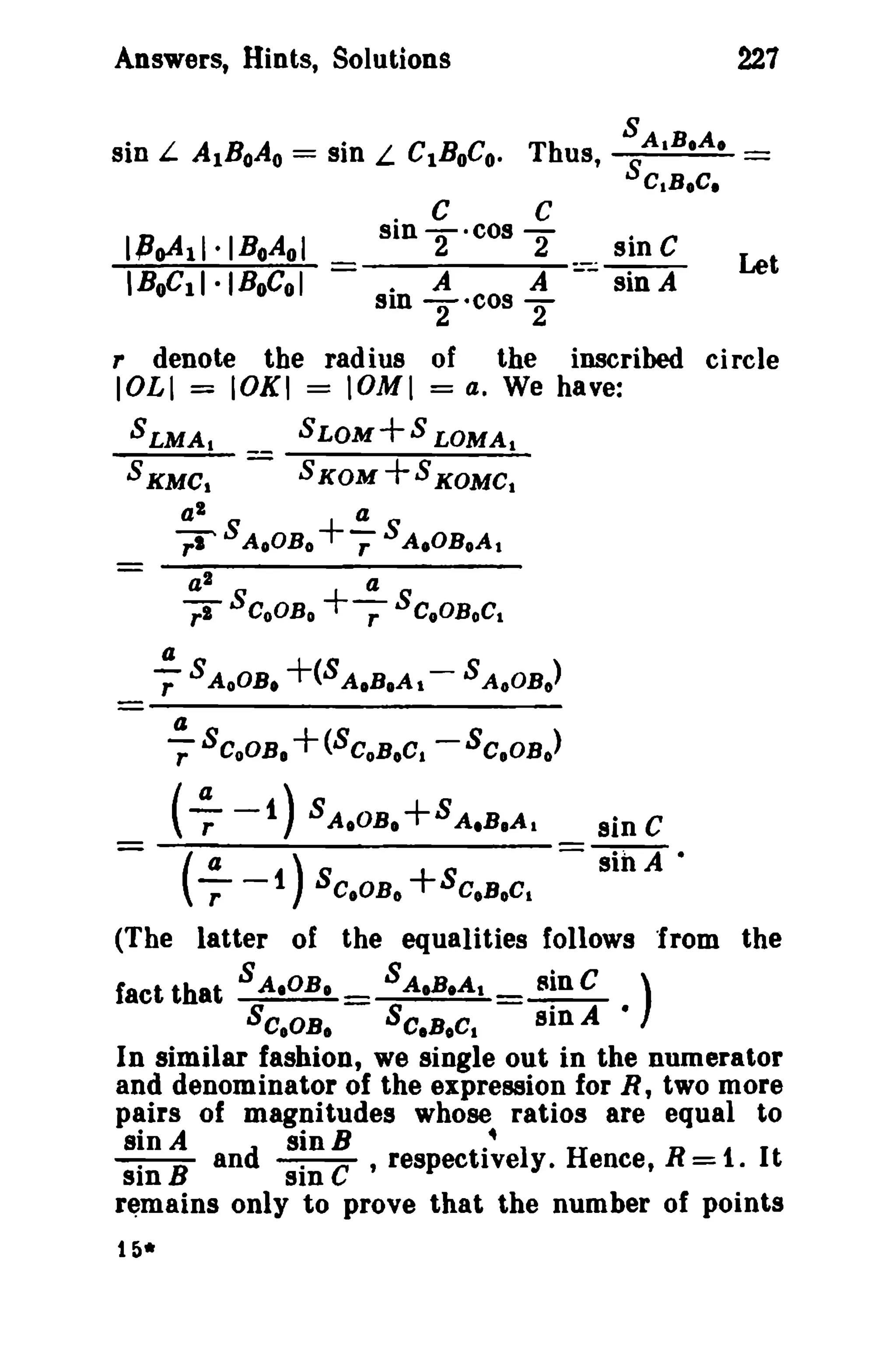 227

Answers, Hints, Solutions

denote

r

C

C

o

IPoA11.IBoAol
IBoC11·IBoCol -

sin TOcOS 2
sine
. A
A:;:; sin A

sin

the radius of

lOLl = lOKI = IOMI

Let

S
T· cO 2
the

inscribed circle

= a. We have:

SLMA 1

__

SLOM+S LOMA t

S KMC I

-

S KOM

Z

+S KOMC

a
rr AoOB o + -,: S A,OBoA

a

-

a

l

-,:I

I

S

S

CoOB o

I

+-;- S C.OBoC
a

t

.!!- S AoOB, +(8 AIB.A t - 8 AoOB o)
r
!!..S CoOB. +(SCoBoC. -SCoOB o)
r

(-7 -1) 8

A.OB.

+8A.B.A,

- (a -1 ) SCoOB o +SC.BoC
-r

sin C
sin A •

t

(The latter of the equalities follows "from the
fact that S A.OB.

S A.B,A t

SC.OB,

SC.BOCI

sin C )
sin A •
In similar fashion, we single out in the numerator
and denominator of the expression for R, two more
pairs of magnitudes whose ratios are equal to
sin A
sinB
.~
--:---B and --:--c ,respectively. Hence, R = 1. It
sin
sin
remains only to prove that the number of points
t 5*

 
