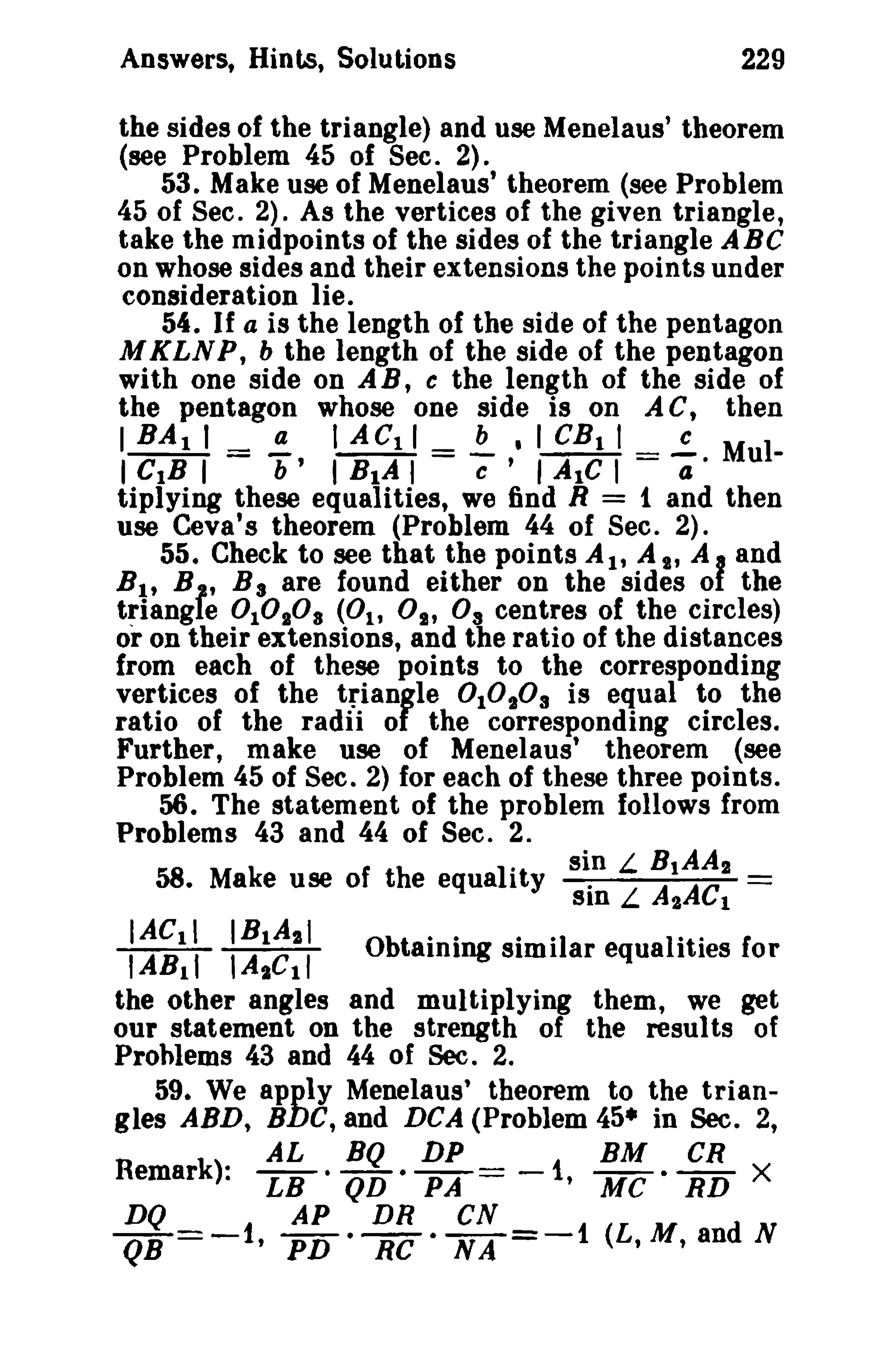 229

Answers, Hints, Solutions

the sides of the triangle) and use Menelaus' theorem
(see Problem 45 of Sec. 2).
53. Make use of Menelaus' theorem (see Problem
45 of Sec. 2). As the vertices of the given triangle,
take the midpoints of the sides of the triangle ABC
on whose sides and their extensions the points under
consideration lie.
54. If a is the length of the side of the pentagon
MKLNP, b the length of the side of the pentagon
with one side on A B, c the length of the side of
the pentagon whose one side is on A C, then
I BA I I =!!:.. I ACtl = !.- • I CB t I _..!. M II CIB I
b' I BIA I e ' I Ale I - a· u
tiplying these equalities, we find R = 1 and then
use Ceva's theorem (Problem 44 of Sec. 2).
55. Check to see that the points AI' A S, A I and
B I' B , B 3 are found either on the sides 01 the
triangle 0 10.°8 (0 1 , 0 1 , 0 3 centres of the circles)
or on their extensions, and the ratio of the distances
from each of these points to the corresponding
vertices of the triangle 0 10 103 is equal to the
ratio of the radii of the corresponding circles.
Further, make use of Menelaus' theorem (see
Problem 45 of Sec. 2) for each of these three points.
56. The statement of the problem follows from
Problems 43 and 44 of Sec. 2.
.
sin L B 1AA 2
58. Make use of the equality
.
A AC =
Sin L I t

IACll IB 1A2 1
Obtaining similar equalities for
IAB!t lA t Cl l
the other angles and multiplying them, we get
our statement on the strength of the resul ts of
Problems 43 and 44 of Sec. 2.
59. We apply Menelaus' theorem to the triangles ABD, BDC, and DCA (Problem 45· in Sec. 2,
AL
BQ DP
BM CR
LB· QD· PA
-1, Me· RD X
DQ
AP
DR
CN
QB =-1, PD • RC· NA =-1 (L,M, and N

Remark):

=

 