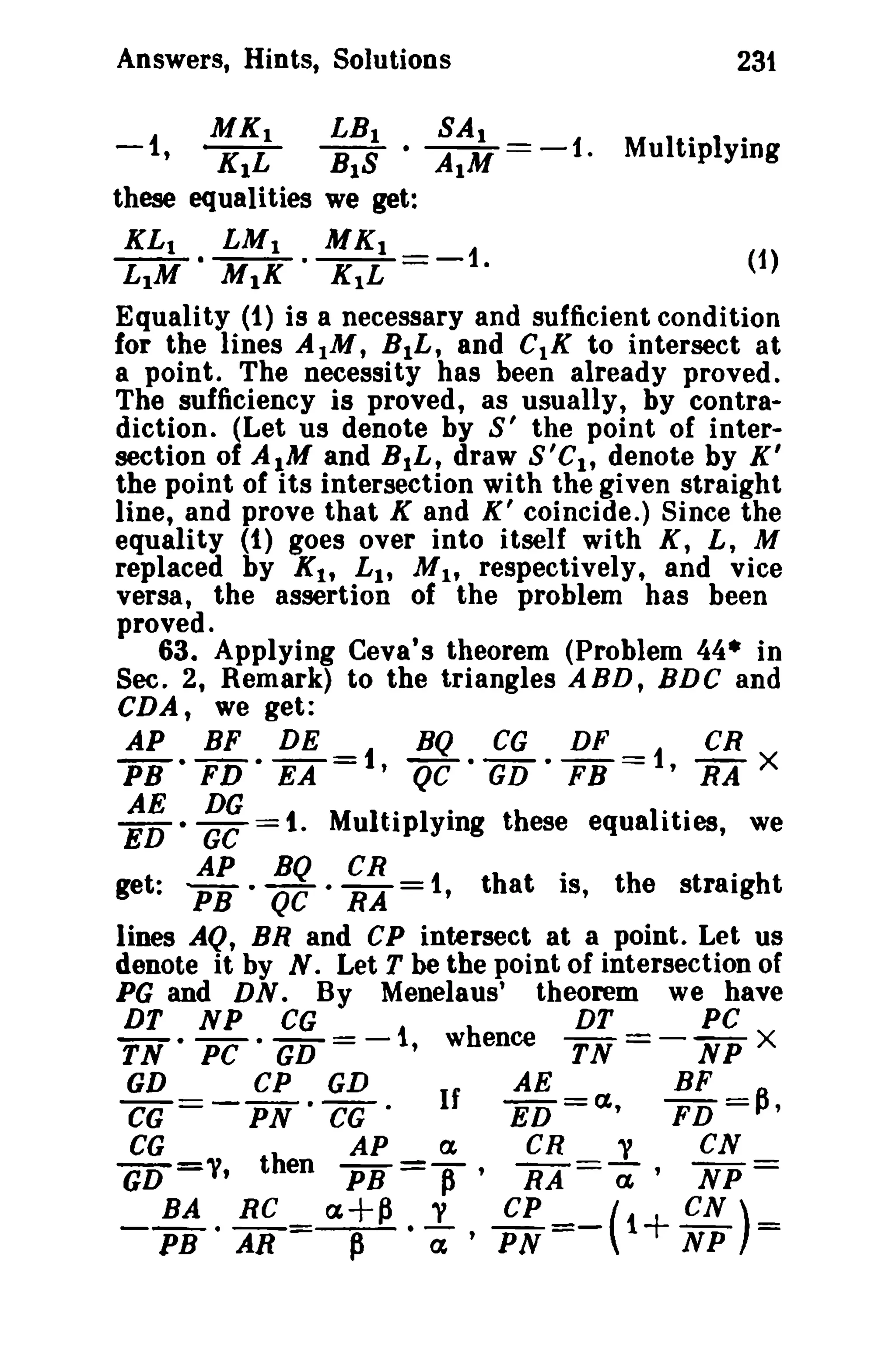 Answers, Hints, Solutions

231

MK I
LB I • SAl - -1
K1L
B1S
AIM .
these equalities we get:
-1

,

KL 1
LIM

MK 1 - - 1
(1)
KIL ·
Equality (1) is a necessary and sufficient condition
for the lines AIM, B1L, and CIK to intersect at
•

LM I
MIX

Multiplying

•

a point. The necessity has been already proved.
The sufficiency is proved, as usually, by contradiction. (Let us denote by S' the point of intersection of AIM and BtL, draw S'C I , denote by K '
the point of its intersection with the given straight
line, and prove that K and X' coincide.) Since the
equality (1) goes over into itself with K, L, M
replaced by K l , L 1 , M h respectively, and vice
versa, the assertion of the problem has been
proved.
63. Applying Ceva's theorem (Problem 44* in
Sec. 2, Remark) to the triangles ABD, BDC and
CDA, we get:
AP BF DE
BQ CG
DF
CR
PB • FD· EA =1, QC· GD • FB =1, RA X

:: ·gg

= 1. Multiplying these equalities, we

get: : ; .

gg · i~ =

1, that is, the straight

lines AQ, BR and CP intersect at a point. Let us
denote it by N. Let T be the point of intersection of
PG and DN. By Menelaus' theorem we have
DT NP CG
DT
PC
TN· PC • GD =-1, whence TN = - NP X
GD
CP GD
AE
BF
CG ==- PN • CG·
If
ED =ct,
FD =p,
CG
GD =y,

then

_ BA. RC =
PB AR

AP
PB

a

=If'
a+~ . ..!..
P

CR
RA

CP
<x' PN

y

=a-'

cs
NP

=

=-(1+ eN)=
NP

 