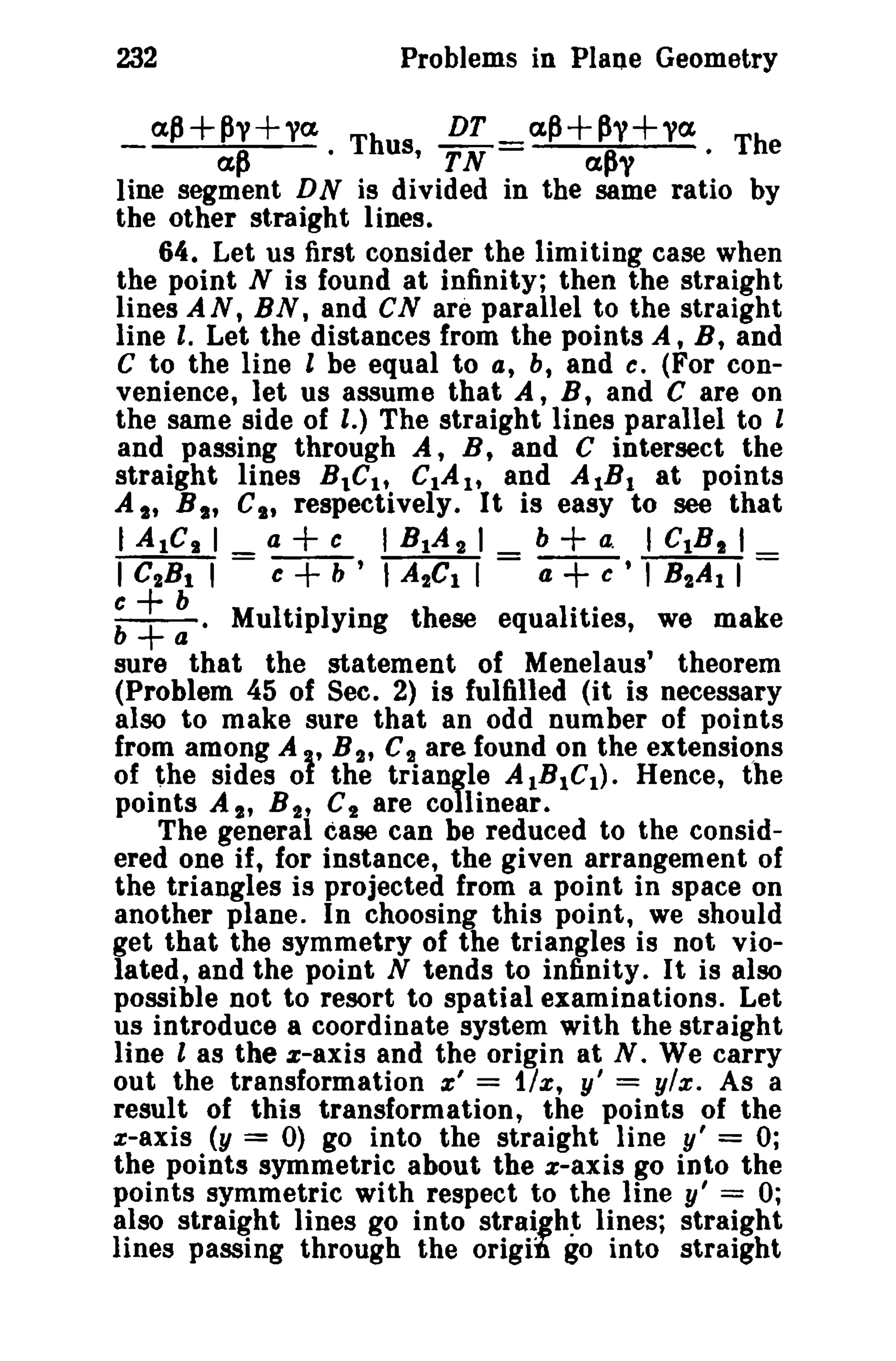 232

Problems in Plane Geometry

a.~+py+ya

DT _a~+~y+ya. Th
us, TN apy
•
e
line segment DN is divided in the same ratio by
the other straight lines.
64. Let us first consider the limiting case when
the point N is found at infinity; then the straight
lines AN, BN, and CN are parallel to the straight
line I. Let the distances from the points A, B, and
C to the line l be equal to a, b, and c. (For convenience, let us assume that A, B, and C are on
the same side of l.) The straight lines parallel to l
and passing through A, B, and C intersect the
straight lines BtC tt CIA tt and AIB I at points
At, B t , CI , respectively. It is easy to see that
I Aiel I a c I BlAt I b a. I CtB I I
I CtB t I = c b ' ,A 2el I = a + c ' I B 2 A 1 I =

ap

:t ~.

+
+

·

Th

+

Multiplying these equalities, we make
sure that the statement of Menelaus' theorem
(Problem 45 of See. 2) is fulfilled (it is necessary
also to make sure that an odd number of points
from among At, B 2' C 2 are found on the extensions
of the sides ot the triangle AIBIC I ) . Hence, the
points A I' B 2' C 2 are collinear.
The general case can be reduced to the considered one if, for instance, the given arrangement of
the triangles is projected from a point in space on
another plane. In choosing this point, we should
get that the symmetry of the triangles is not violated, and the point N tends to infinity. It is also
possible not to resort to spatial examinations. Let
us introduce a coordinate system with the straight
line l as the z-axis and the origin at N. We carry
out the transformation x' = 1/x, y' = ylx. As a
result of this transformation, the points of the
x-axis (y = 0) go into the straight line y' = 0;
the points symmetric about the x-axis go into the
points symmetric with respect to the line y' = 0;
also straight lines go into straight lines; straight
lines passing through the origill go into straight

 