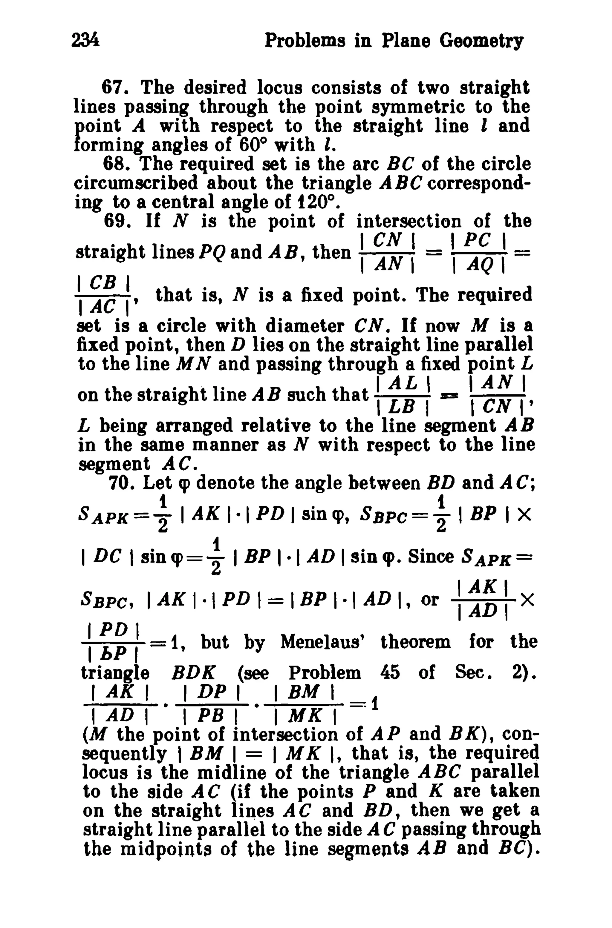 234

Problems in Plane Geometry

67. The desired locus consists of two straight
lines passing through the point symmetric to the
point A with respect to the straight line land
forming angles of 60° with I.
68. The required set is the arc B C of the circle
circumscribed about the triangle ABC corresponding to a central angle of 120°.
69. If N is the point of intersection of the
.
.
I CN I I PC I
straight Ilnes PQ and AB, then I AN I = I AQ I =
 ~~ :' that is, N is a fixed point. The required
set is a circle with diameter CN. If now M is a
fixed point, then D lies on the straight line parallel
to the line M N and passing through a fixed point L
. . .
I AL I
I AN I
on the straight line AB such that I LB I == I eN I'
L being arranged relative to the line segment A B
in the same manner as N with respect to the line
segment AC.
70. Let cp denote the angle between BD and A C;

SAPK=~ I AK 1·1 PD l sin e, SBPC= ~ I BP I X
I DC Isincp= ~ I BP 1·1 AD Isinql. Since SAPX=
SBPC,

IAKI·IPDI=IBPI·IADI, or

:~~ I

triangle

IAKI
TADTX

=1, but by Menelaus' theorem for the
BDK (see Problem 45 of Sec. 2).

r AX I . I DP I . I BM I = 1
I AD I I PB I I MK I

(M the point of intersection of A P and B K), consequently I BM I = I MK I, that is, the required
locus is the midline of the triangle ABC parallel
to the side A C (if the points P and K are taken
on the straight lines AC and BD, then we get a
straight line parallel to the side A C passing through
the midpoints of the line segments AB and Be).

 
