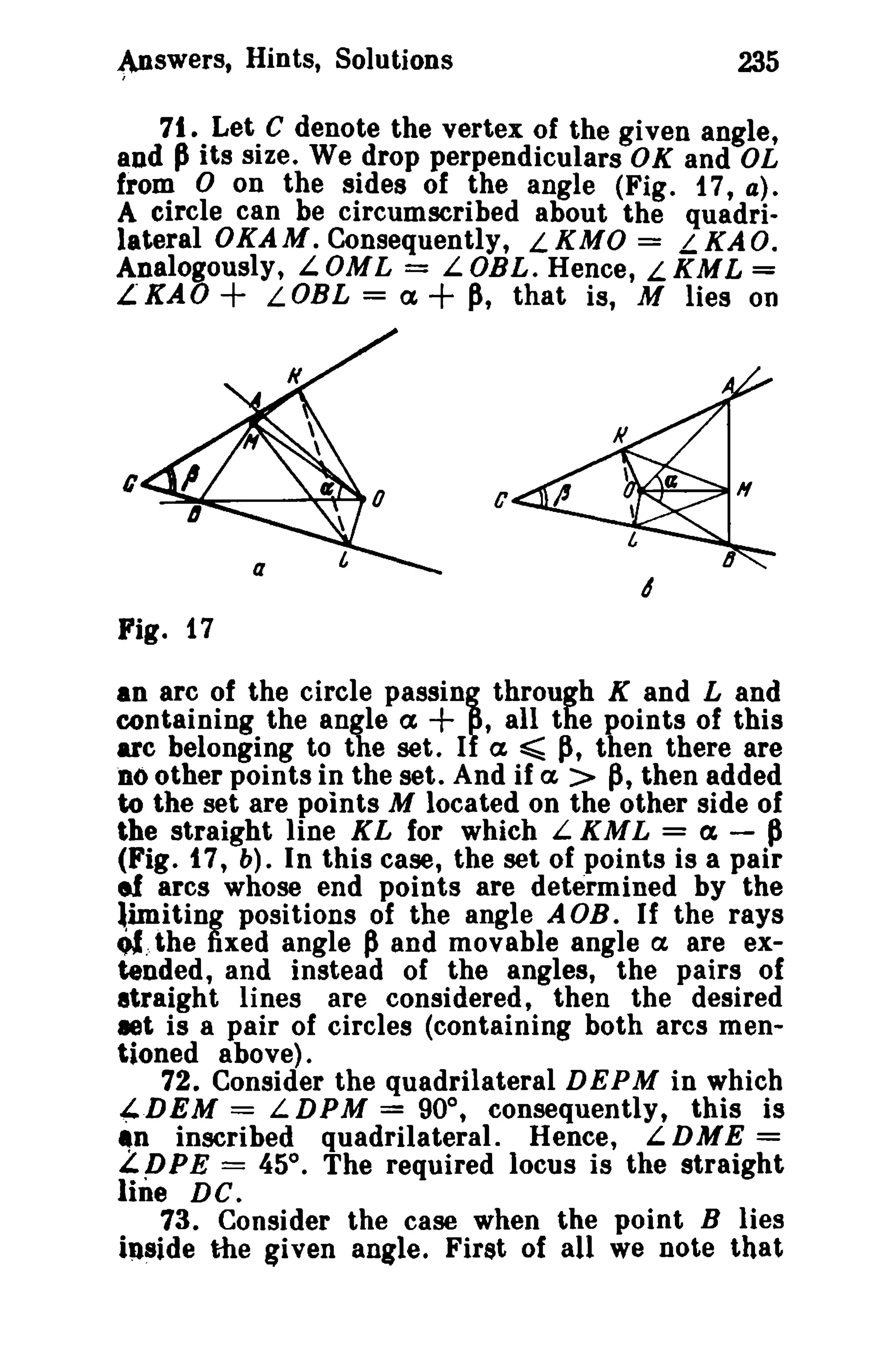 ~swerSt

Hints, Solutions

235

71. Let C denote the vertex of the given angle,
and p its size. We drop perpendiculars OK and OL
from 0 on the sides of the angle (Fig. 17t a).
A circle can be circumscribed about the quadrilateral OKAM. Consequently, LKMO = LKAO.
Analogously, LOML = LOBL. Hence, LKML =
L"KAO+ LOBL = a,+ p, that is, M lies on

c

c

Fig. 17
an arc of the circle paSSin, through K and Land
containing the angle a,
,all the points of this
arc belonging to the set. I a ~ Ii, then there are
noother points in the set. And if a, > p, then added
to the set are points M located on the other side of
the straight line KL for whieh L KML = a, - P
(Fig. t 7, b). In this case, the set of points is a pair
ef arcs whose end points are determined by the
limiting positions of the angle A OB. If the rays
c)!:, the fixed angle p and movable angle a are extended, and instead of the angles, the pairs of
straight lines are considered, then the desired
let is a pair of circles (containing both arcs mentioned above) .
72. Consider the quadrilateral DEPM in which
-4DEM = LDPM = 90°, consequently, this is
~n inscribed quadrilateral. Hence,
LDME =
£ DPE = 45°. The required locus is the straight

+

line DC.

73. Consider the case when the point B lies
inside the given angle. First of all we note that

 