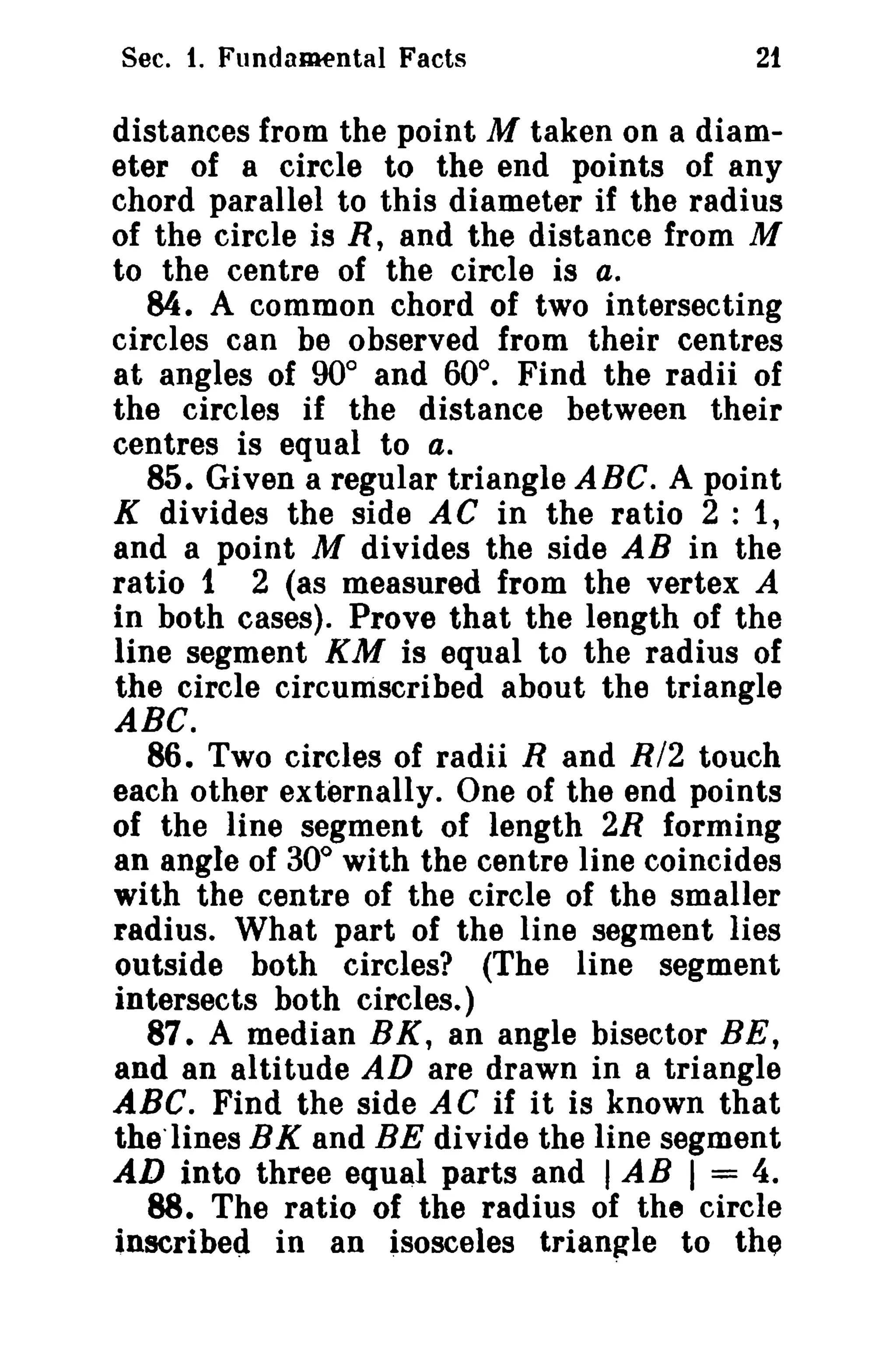 Sec. 1. Fundamental Facts

21

distances from the point M taken on a diameter of a circle to the end points of any
chord parallel to this diameter if the radius
of the circle is R, and the distance from M
to the centre of the circle is a.
84. A common chord of two intersecting
circles can be observed from their centres
at angles of 90° and 60°. Find the radii of
the circles if the distance between their
centres is equal to a.
85. Given a regular triangle ABC. A point
K di vides the side A C in the ratio 2 : 1,
and a point M divides the side AB in the
ratio t 2 (as measured from the vertex A
in both cases). Prove that the length of the
line segment KM is equal to the radius of
the circle circumscribed about the triangle

ABC.
86. Two circles of radii Rand R/2 touch
each other externally. One of the end points
of the line segment of length 2R forming
an angle of 30° with the centre line coincides
with the centre of the circle of the smaller
radius. What part of the line segment lies
outside both circles? (The line segment
intersects both circles.)
87. A median BK, an angle bisector BE,
and an altitude AD are drawn in a triangle
ABC. Find the side AC if it is known that
thelines EX and BE divide the line segment
AD into three equal parts and I AB I = 4.
88. The ratio of the radius of the circle
inscribed in an isosceles trrangle to the

 