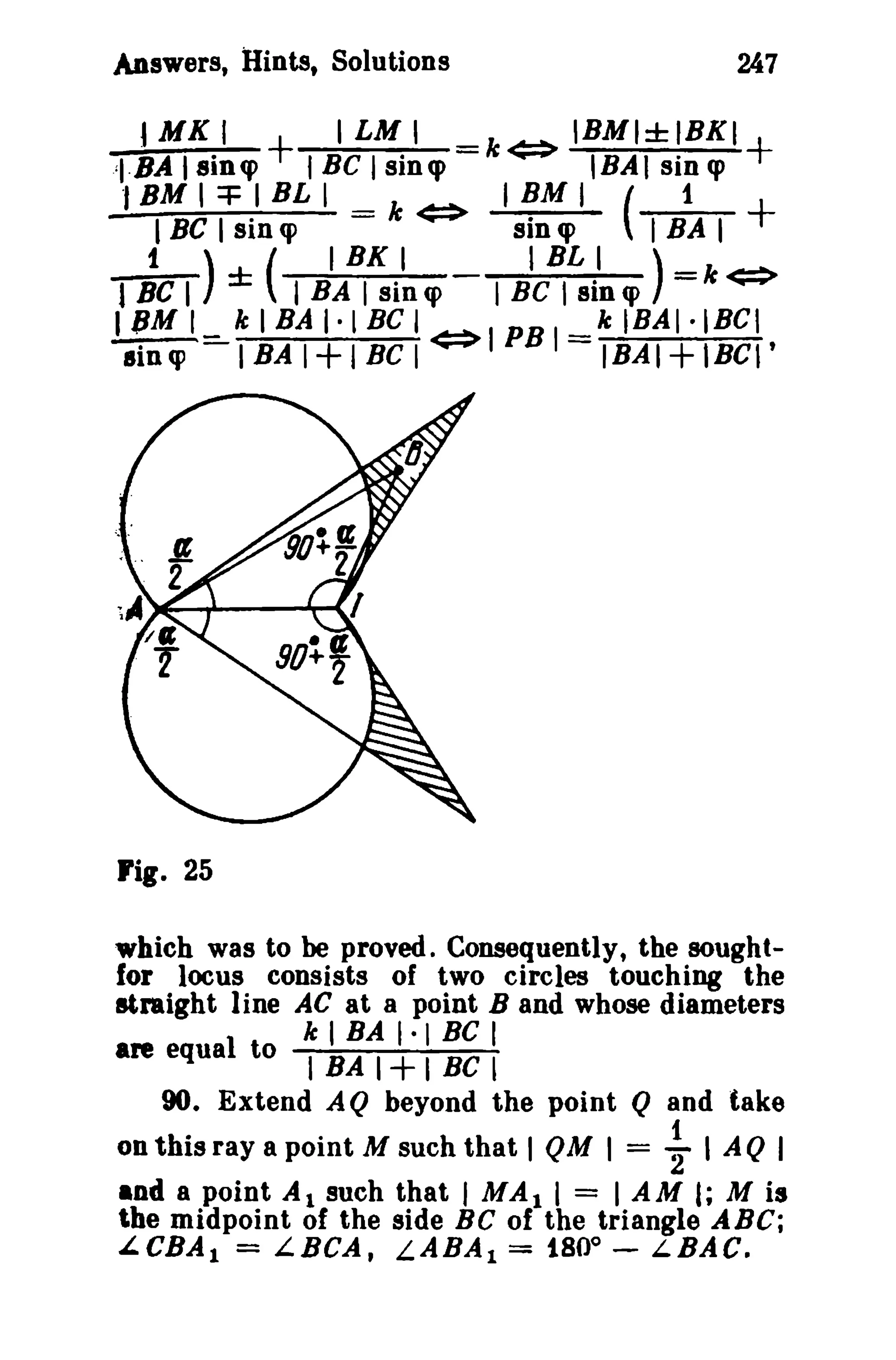 Answers, Hints, Solutions
J MK

I

:I·BA Isinq>

., BM I =+ I BL
I BC I sin q>

~C

I LM I

+ f BC I sin<p
I = k

¢:!>

iA~~i~W

247
k¢:!> IBMI±IBKI+

I BM I
sin q>

IHAI sin q>
( 1

TBAT

+

B~~~i~W)

I
I) ± ( I
I
=k<=>
I 11M I _ k I SA I · l BC I ¢:!> I PB I = k l BA I · i Be I
lin cp - I BA I + I BC I
IBA I + I BC I '

rig. 25
which was to be proved. Consequently, the soughtfor locus consists of two circles touching the
straight line AC at a point B and whose diameters
k I BA 1· BC I
are equal to I BA I + I Be l
90. Extend AQ beyond the point Q and take
on this ray a point M such that I QM I =

~ I AQ I

and a point Al such that I MAl I = I AM I; M is
t.he midpoint of the side Be of the triangle ABC;
LeBA I = LBCA, LABA I = 180 0 - LBAC.

 