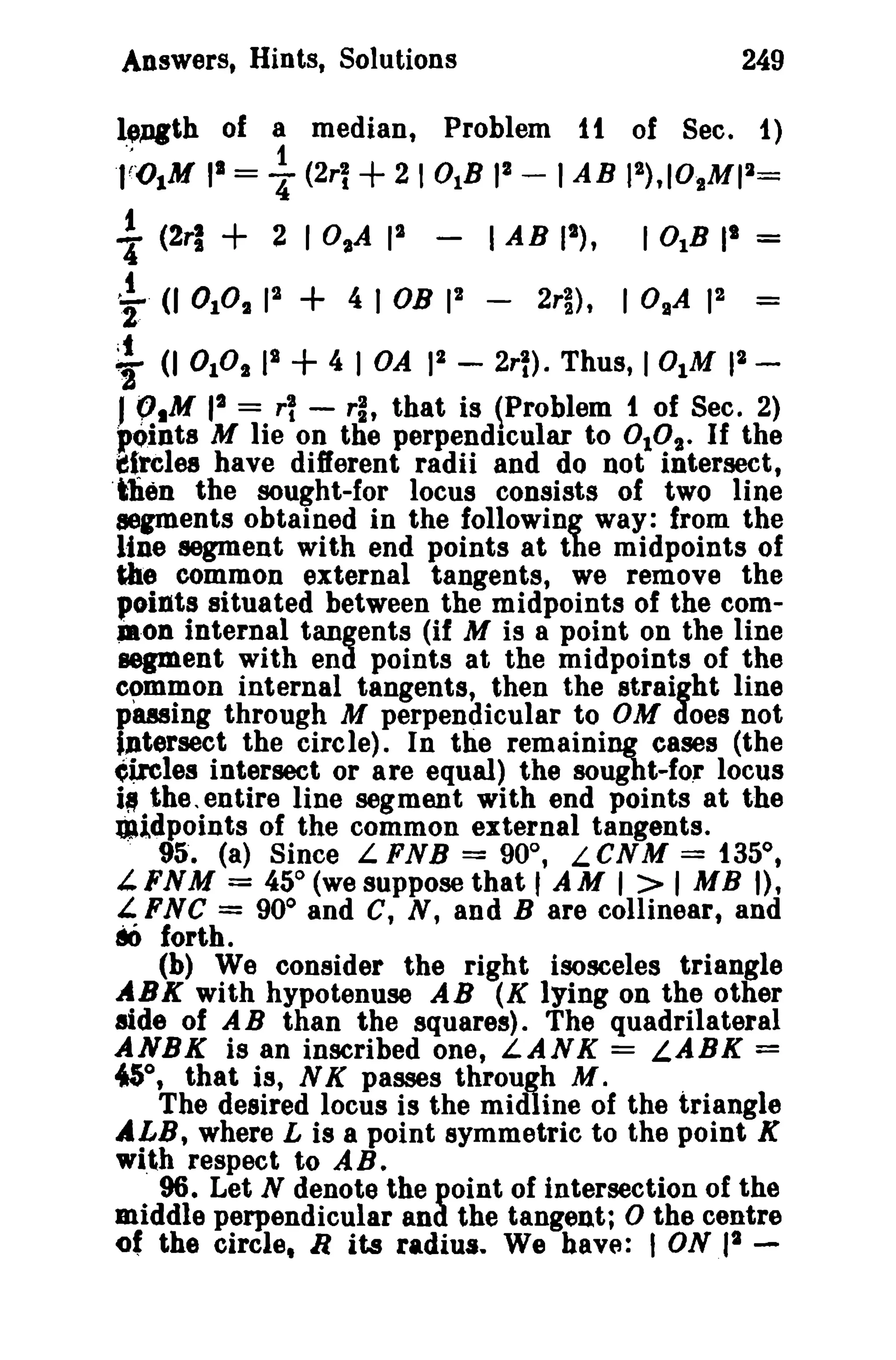 Answers, Hints, Solutions

249

leJ)lth of a median, Problem 1t of Sec. t)
1
,;OlM 1 = ~ (2r~ + 21 0IB II - lAB I'),IO.MII=

t

+ 2 I O,A I' '~. (J 0 1°. 1 + 4 lOB II
'
2
(J OPt II + 4 I OA 1 (2ri

t

I AB (I),
-

2rl) ,

I 0IB II
IO.A

=

I' =

2
2rl)· Thus, 101M 1 -

J ~,M 1 =. rl - rl, that is (Problem t of Sec. 2)
pOInts M Iie on the perpendicular to DID". If the
tfreles have different radii and do not intersect,
'tlien the sought-for locus consists of two line
segments obtained in the following way: from the
line segment with end points at the midpoints of
the common external tangents, we remove the
points situated between the midpoints of the com.·on internal tangents (if M is a point on the line
segment with end points at the midpoints of the
common internal tangents, then the straight line
pwing through M perpendicular to OM does not
iJltersect the circle). In the remaining eases (the
~ireles intersect or are equal) the sought-fo.. locus
i. the, entire line segment with end points at the
midpoints of the common external tangents.
95'. (a) Since L FNB = 90°, LCNM = 135°,
i.FNM = 45° (we suppose that 'AM I> I MB I),
i. FNC = 90 0 and C, N, and B are collinear, and
80 forth.
(b) We consider the right isosceles triangle
ABK with hypotenuse AB (K lying on the other
aide of AB than the squares). The quadrilateral
ANBK is an inscribed one, LANK = LABK =
45°, that is, N K passes through M.
,
The desired locus is the midline of the triangle
ALB, where L is a point symmetric to the point K
wi,th respect to AB.
96. Let N denote the point of intersection of the
middle perpendicular and the tangent; 0 the centre
2
of the circle, R its radiua.. We have: I ON 1 2

 