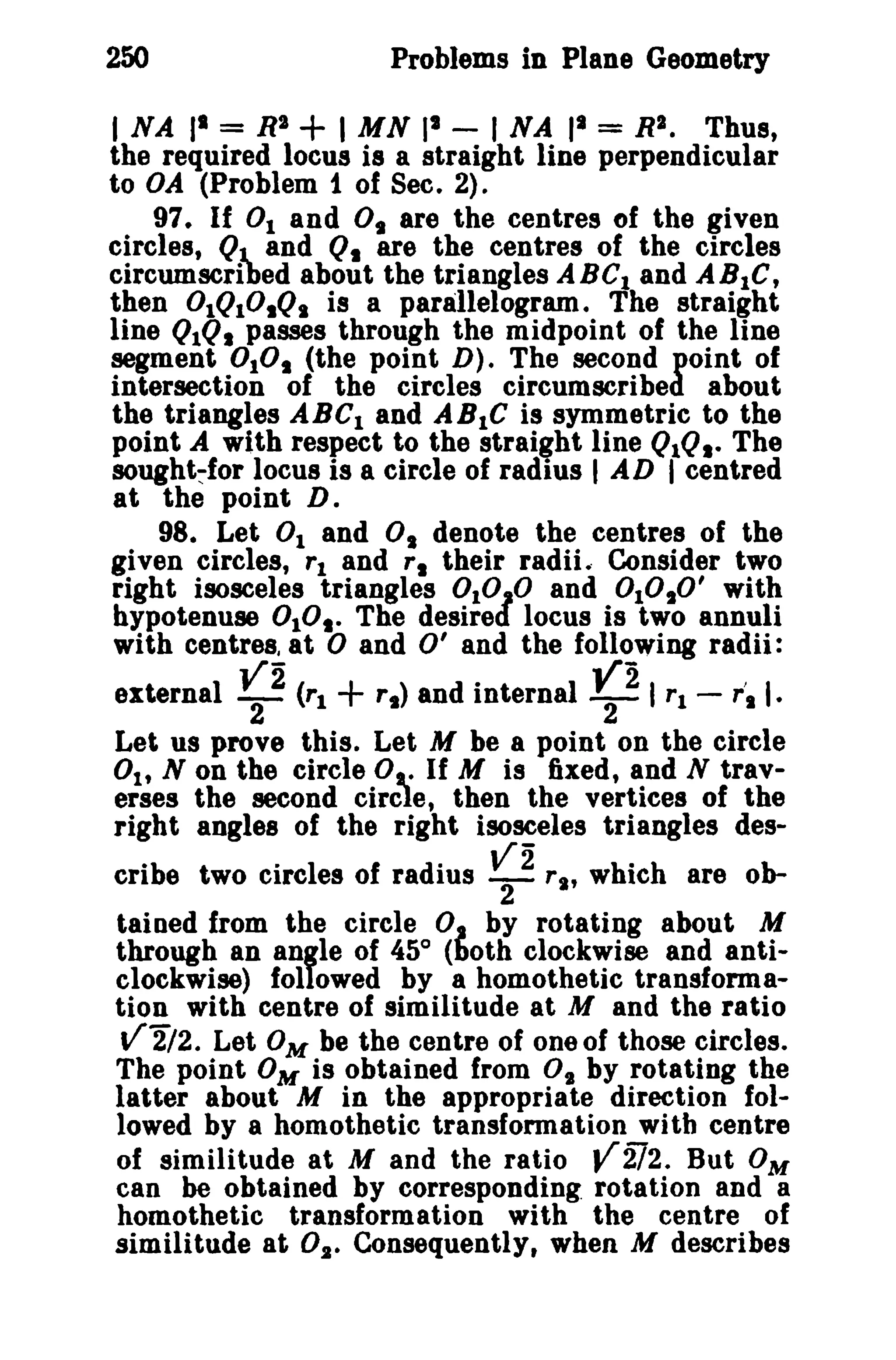 250

Problems in Plane Geometry

+

I N A II = R2 I M N It - INA II = RI. Thus,
the required locus is a straight line perpendicular
to OA (Problem 1 of Sec. 2).
97. If 0 1 and 0t are the centres of the given
circles, QJ,., and Q, are the centres of the circles
circumscribed about the triangles ABCI and ABIC,
then 0IQIO,QI is a parallelogram. The straight
line QIQI passes through the midpoint of the line
segment 0 101 (the point D). The second point of
intersection of the circles circumscribed about
the triangles ABCI and ABIC is symmetric to the
point A with respect to the straight line Q1Qle The
sought-for locus is a circle of radius I AD I centred
at the point De
98. Let 0 1 and 0, denote the centres of the
given circles, rl and r, their radii. Consider two
right isosceles triangles 010 0 and 010,,0' with
hypotenuse 010,e The desireJ locus is two annuli
with centres, at 0 and 0' and the following radii:
external

~2 (rl + r t) and internal ~21 rl -

r't

I.

Let us prove this. Let M be a point on the circle
0t, N on the circle 0 .... If M is fixed, and N trav-

erses the second circle, then the vertices of the
right angles of the right isosceles triangles des-

cribe two circles of radius

~2 rtf which

are ob-

taioed from the circle 0, by rotating about M
through an angle of 45° (both clockwise and anticlockwise) followed by a homothetic transformation with centre of similitude at M and the ratio
V2/2. Let OM be the centre of one of those circles.
The point OM is obtained from 0 1 by rotating the
latter about M in the appropriate direction followed by a homothetic transfonnation with centre
of similitude at M and the ratio V2l2. But OM
can be obtained by corresponding. rotation and a
homothetic transformation with the centre of
similitude at 02. Consequently, when M describes

 