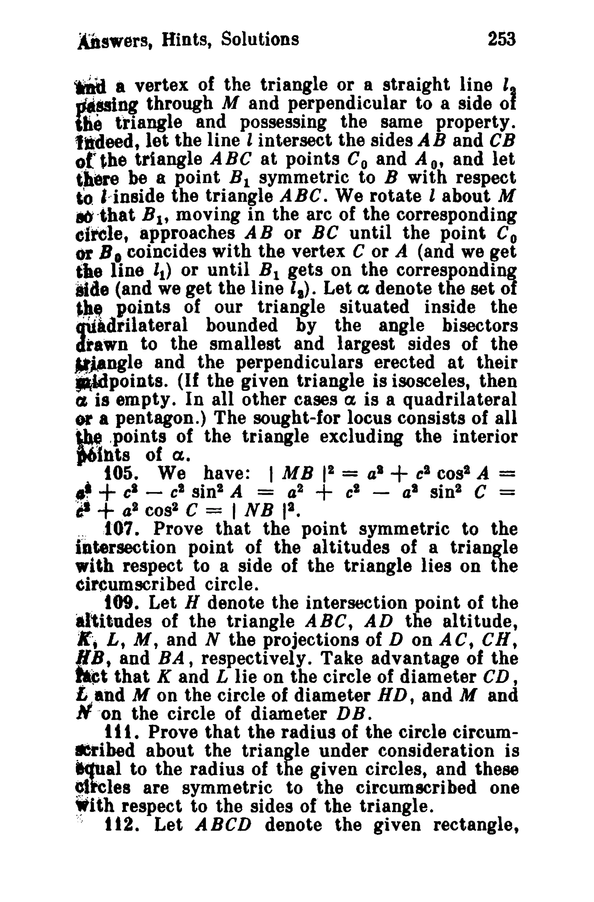 253

ADswers, Hints, Solutions

wftij a vertex of the triangle or a straight line I,
_mng through M and perpendicular to a side 01
the triangle and possessing the same property.
tldeed, let the line 1 intersect the sides JIB and CB
of~he triangle ABC at points Co and A o' and let
there be a point B l symmetric to B with respect
,0 "-inside the triangle ABC. We rotate 1 about M
ab-tbat B 1 , moving in the arc of the corresponding
efrele, approaches AB or BC until the point Co
or B 0 coincides with the vertex C or A (and we get
~he line 1 ) or until !il gets on the corresponding
1
Side (and we get the Iine I.). Let a denote the set of
~h.. points of our triangle situated inside the
quadrilateral bounded by the angle bisectors
drawn to the smallest and largest sides of the
.M~Dgle and the perpendiculars erected at their
~points. (If the given triangle is isosceles, then
t.£ is empty. In all other cases a is a quadrilateral
or a pentagon.) The sought-for locus consists of all
~ .points of the triangle excluding the interior

J6lnts of

C1.

105. We have: I MB 12 = a l + cl cos' A =
.~ + c. - c' sin 2 A = 4 2
cl - at sin 2 C =
CI + 42 coa2 C = I NB 12 •
.: 107. Prove that the point symmetric to the
bltersection point of the altitudes of a triangle
with respect to a side of the triangle lies on the
Circumscribed circle.
109. Let H denote the intersection point of the
alitudes of the triangle ABC, AD the altitude,
g,; L, M, and N the projections of D on ACt CR,
RB, and BA, respectively. Take advantage of the
that K and L lie on the circle of diameter CD,
£ and M on the circle of diameter HD, and M and
N'on the circle of diameter DB.
t 1I , Prove that the radius of the circle circum~ibed about the triangle under consideration is
equal to the radius of the given circles, and these
9lkles are symmetric to the circumscribed one
~ith respect to the sides of the triangle.
it2. Let ABCD denote the given rectangle,

+

_t

 