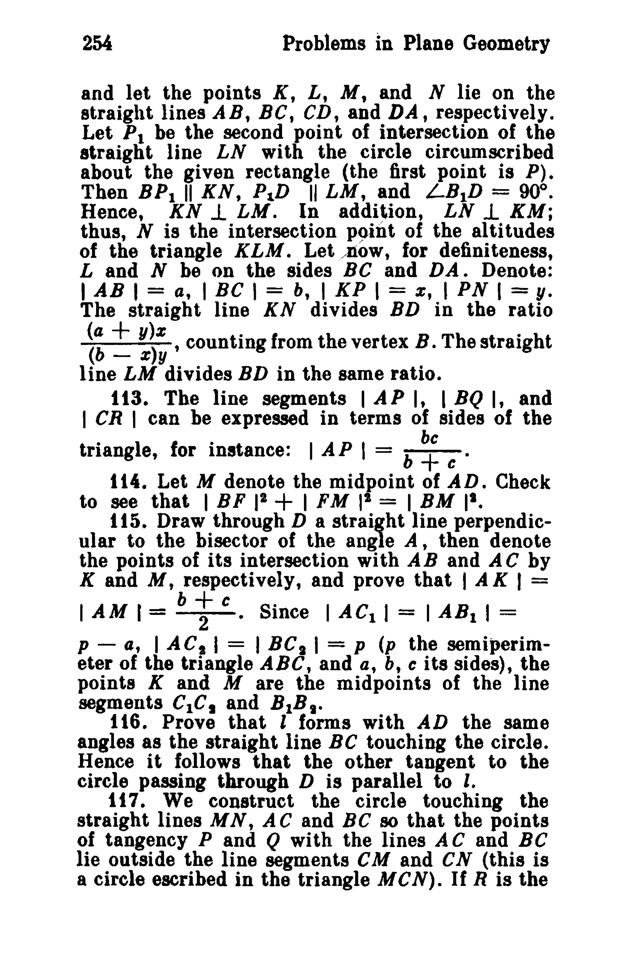 254

Problems In Plane Geometry

and let the points K, L, M, and N lie on the
straight lines AB, BC, CD, and DA, respectively.
Let PI be the second point of intersection of the
straight line LN with the circle circumscribed
about the given rectangle (the first point is P).
Then BPI II KN, P1D II LM, and LBID = 90°.
Hence, KN 1. LM. In addition, LN..L KM;
thus, N is the intersection point of the altitudes
of the triangle KLM. Letjiow, for definiteness,
Land N be on the sides Be and DA. Denote:
I AB I = a, I BC I = b, I KP I = e, I PN I = y.
The straight line KN divides BD in the ratio

~: ~ ~; , counting from the vertex B. The straight
line LM divides BD in the same ratio.
113. The line segments I AP I, I BQ I, and
I CR I can be expressed in terms of sides of the
triangle, for instance: I A P I = b ~ t: •
114. Let M denote the midpoint of AD. Check
2
to see that I BF II
I FM 1 = I BM I'.
115. Draw through D a straight line perpendicular to the bisector of the angle A, then denote
the points of its intersection with AB and A C by
K and M, respectively, and prove that I A K I =

+

t

I AM I = b t:. Since I AC. I = I AB. I =
p - a, I ACt I = I BC I I = p (p the semiperim-

eter of the triangle ABC, and a, b, c its sides), the
points K and M are the midpoints of the line
segments CIC, and BIB I •
116. Prove that I forms with AD the same
angles as the straight line BC touching the circle.
Hence it follows that the other tangent to the
circle passing through D is parallel to I.
117. We construct the circle touching the
straight lines M N, A C and Be 80 that the points
of tangency P and Q with the lines A C and Be
lie outside the line segments eM and CN (this is
a circle escribed in the triangle M CN). If R is the

 