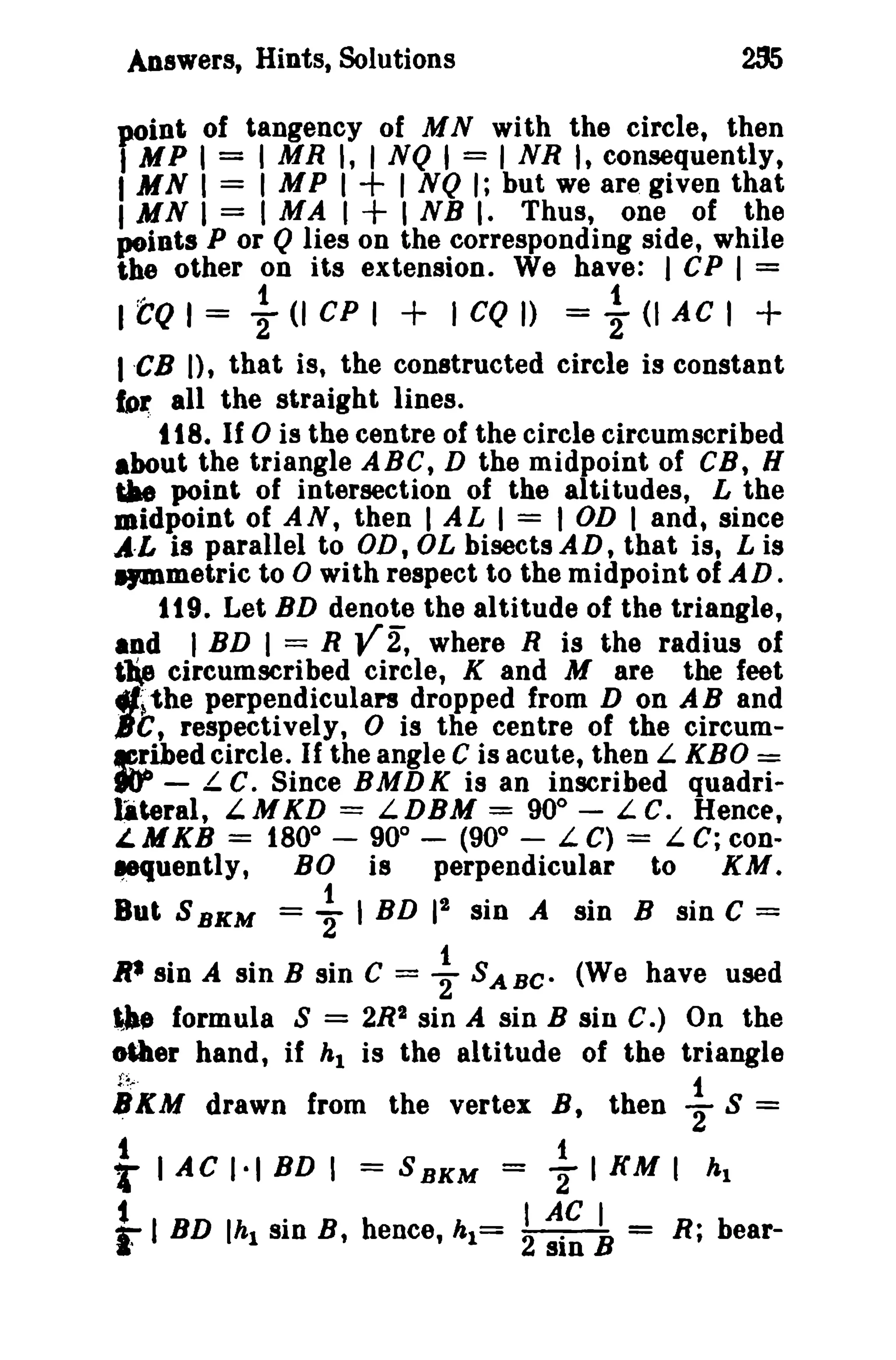 Answers, Hints, Solutions

oint of tangency of MN with the circle, then
I MR I, 1NQ I = I NR I, consequently,
I MP I I NQ I; but we are given that
I M N I = I M A I I N B I. Thus, one of the
J'-Oints P or Q lies on the corresponding side, while
the other on its extension. We have: I CP I =

YMP II =
I MN =

+
+

I to I = ~ (I CP I + I CQ J) = ~ (I A C I +
I 'CB n, that is, the constructed circle is constant
for all the straight lines.
. t 18. If 0 is the centre of the circle circumscribed
about the triangle ABC, D the midpoint of CB, H
iIae point of intersection of the altitudes, L the
midpoint of AN, then I AL I = I OD I and, since
A·L is parallel to OD,OLbisectsAD,that is, Lis
IJDlmetric to 0 with respect to the midpoint of AD.
1t 9. Let BD denote the altitude of the triangle,
and I BD I = R Y 2, where R is the radius of
tle circumscribed circle, K and M are the feet
4JI~the perpendiculars dropped from D on A Band
JC, respectively, 0 is the centre of the circumf!I:.ihedcircle. If the angle C is acute, then L KBO =
goo - Le. Since BMDK is an inscribed quadrilateral, L. M KD = L DBM = 90° - L c. Hence,
i.MKB = 1800 - 900 - (900 - L C) = L C; con..
.-quently, BO is
perpendicular to
KM.
Bot S BKM =

~ I BD It

sin A sin B sin C =

R* sin A sin B sin C = ~ SABe- (We have used

tJle formula S = 2R2 sin A sin B sin C.) On the
MIler hand, if hi is the altitude of the triangle
f~:"·
1
1!KM drawn from the vertex B, then 2'" s =
t
1
T lAC 1·1 BD I = 8 B K M = 2 I KM I hi
t (hi SID
I
I
F I BD . B, hence, h1= 2 AC B = R; bearsin

 