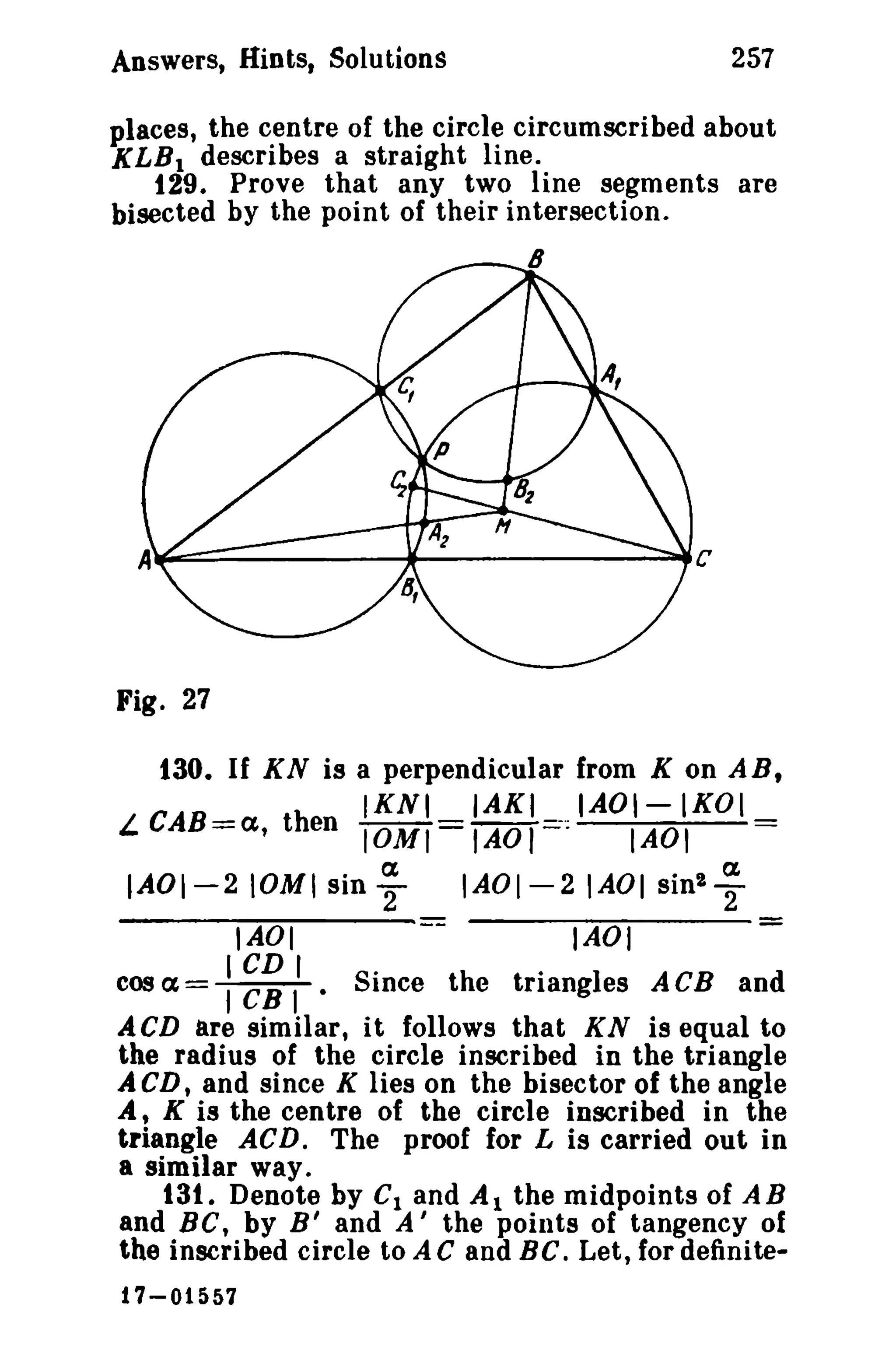 257

Answers, Hints. Solutions

places, the centre of the circle circumscribed about
KLB 1 describes a straight line.
129. Prove that any two line segments are
bisected by the point of their intersection.

......------...-aeC

w-=~-----

Fig. 27

130. If KN is a perpendicular from K on ARt
IKNI

IAKI

L. CAB=a, then IOMI = lAO ,=:;-0;

IAOI-IKOI

IAOI

IAOI-210MI siny

IAOI-2IAOI sin'T

IAOI

IAOI

cos a= : ~~ I' • Since the triangles ACB and
ACD are similar, it follows that KN is equal to
the radius of the circle inscribed in the triangle
A CD, and since K lies on the bisector of the angle
At K is the centre of the circle inscribed in the
triangle AC D. The proof for L is carried out in
a similar way.
13t. Denote by C1 and A 1 the midpoints of AB
and BC, by B' and A' the points of tangency of
the inscribed circle to A C and BC. Let, for definite17-01557

 