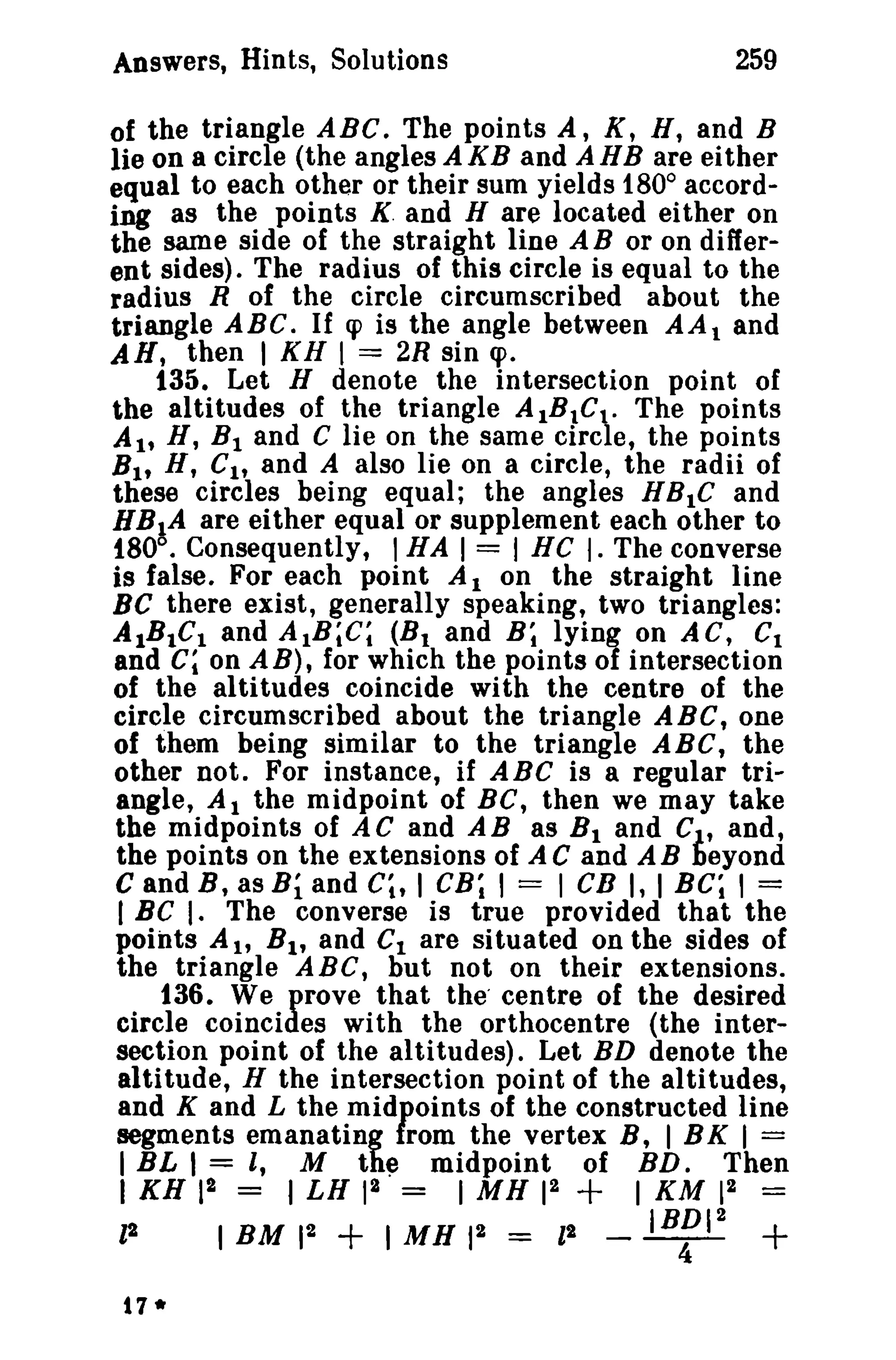 259

Answers, Hints, Solutions

of the triangle ABC. The points A, K, H, and B
lie on a circle (the angles AKB and AHB are either
equal to each other or their sum yields 1800 according as the points K. and H are located either on
the same side of the straight line A B or on different sides). The radius of this circle is equal to the
radius R of the circle circumscribed about the
triangle ABC. If q> is the angle between AA 1 and
AN, then I KH I == 2R sin cpo
135. Let H denote the intersection point of
the altitudes of the triangle AIBIC t - The points
A It H, Bland C lie on the same circle, the points
Bit H, CI , and A also lie on a circle, the radii of
these circles being equal; the angles H B 1 C and
BBIA are either equal or supplement each other to
fSO°. Consequently, I HA I = I HC I. The converse
is false. For each point A I on the straight line
Be there exist, generally speaking, two triangles:
AIBIC I and AtB;C; (B 1 and B; lying on AC, CI
and C; on A B), for which the points of intersection
of the altitudes coincide with the centre of the
circle circumscribed about the triangle ABC, one
of them being similar to the triangle ABC, the
other not. For instance, if ABC is a regular triangle, At the midpoint of BC, then we may take
the midpoints of AC and AB as B t and C , and,
the points on the extensions of A C and A B teyond
C and B, as Bi and Cl , I CB; , = 1en I, I BC; , =
I BC I. The converse is true provided that the
points A l' B t , and Ct are situated on the sides of
the triangle ABC, but not on their extensions.
136. We prove that the' centre of the desired
circle coincides with the orthocentre (the intersection point of the altitudes). Let BD denote the
altitude, H the intersection point of the altitudes,
and K and L the midpoints of the constructed line
segments emanating from the vertex B, 1 BK 1 ==
I BL I = I, M the midpoint of BD. Then
I KH 12 =

12
t7*

+

I LH 12 =
1 M H 12
IBM 12
I MH 12 = II

+

1 KM 12

_

IBDI2

4

=

+

 