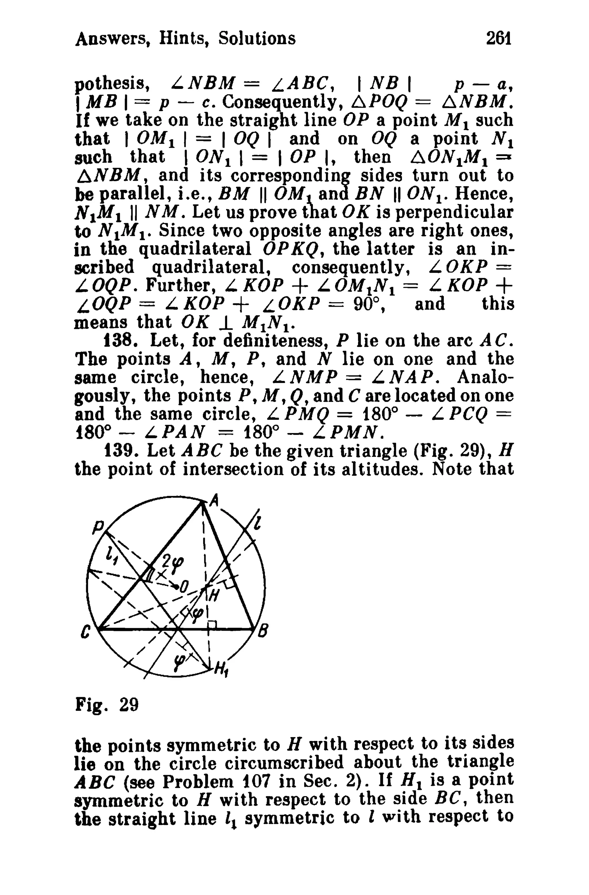 Answers, Hints, Solutions

261

pothesis, L.NBM = LABC, I NB I
p - a,
I MB 1== p ~ c. Consequently, ~POQ = ~NBM.
If we take on the straight line OP a point M I such
that I OM I I = I OQ I and on OQ a point N 1
such that I ON I I = lOP I, then ~ONIMI::Z
6NBM, and its corresponding sides turn out to
be parallel, i.e., BM " OM t and BN II ONI. Hence,
N 1M1 II N M. Let us prove that OK is perpendicular
to N1M 1. Since two opposite angles are right ones,
in tb.e quadrilateral OP KQ, the latter is an inscribed quadrilateral, consequently, L. 0 K P =
L.OQP. Further, L.KOP
L.OMtN I = L.KOP +
LOQP = L. KOP + LOKP == 90°,
and
this
means that OK .1 MINI.
t38. Let, for definiteness, P lie on the arc A C.
The points A, M, P, and N lie on one and the
same circle, hence, L N M P = L. NAP. Analogously, the points P, M, Q, and C are located on one
and the same circle, L PMQ = 180° - L.PCQ ==
t80° - LPAN = 1800 - LPMN.
t39. Let ABC be the given triangle (Fig. 29), H
the point of intersection of its altitudes. Note that

+

Fig. 29
the points symmetric to H with respect to its sides
lie on the circle circumscribed about the triangle
ABC (see Problem 107 in Sec. 2). If HI is a point
symmetric to H with respect to the side Be, then
the straight line 11 symmetric to I with respect to

 