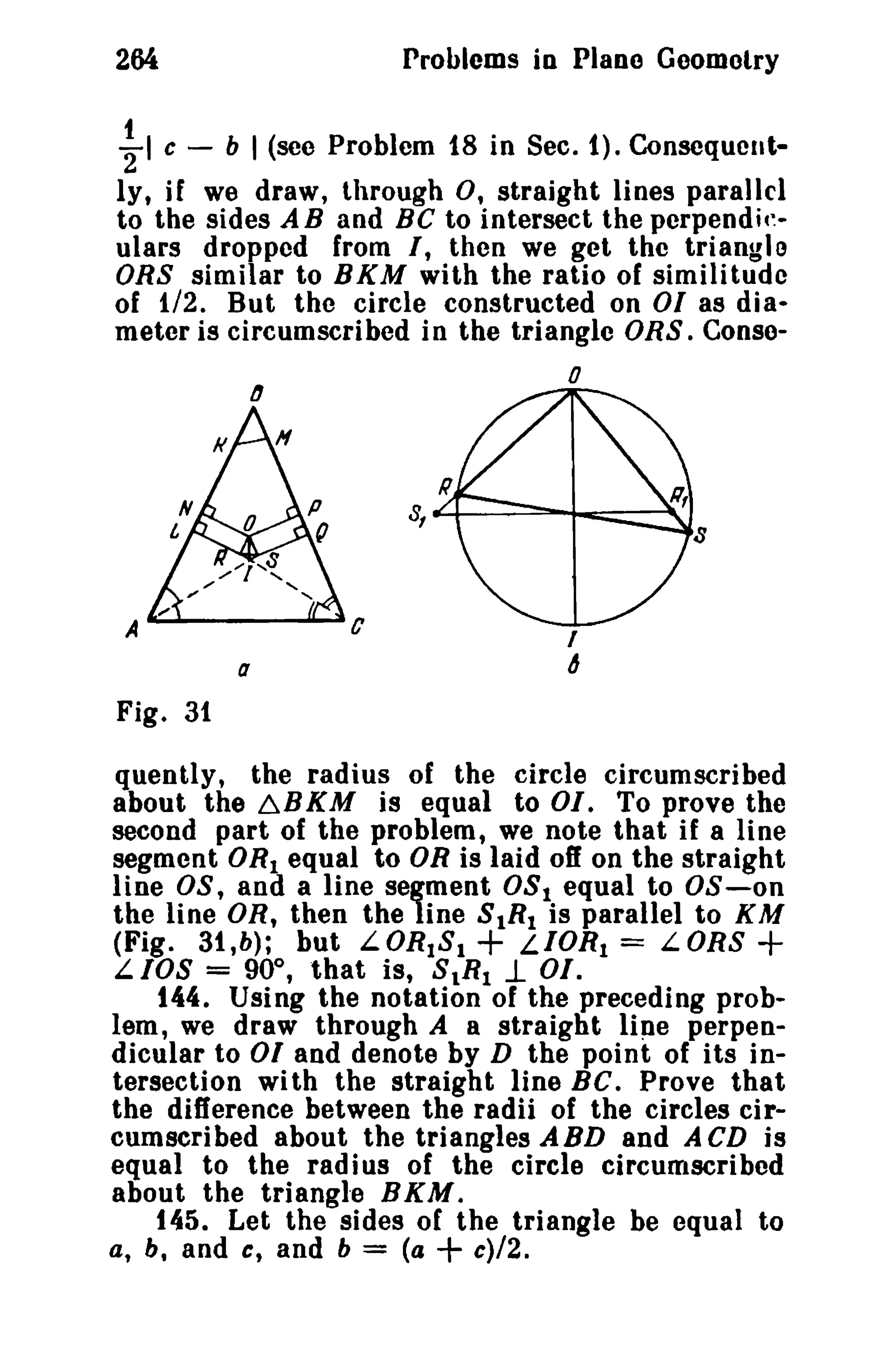 264

t

l

c -

Problems in Plano Geomelry
b

I (see Problem f8 in Sec. f). Consequent-

ly, if we draw, through 0, straight lines parallel
to the sides A B and Be to intersect the perpendir..
ulars dropped from I, then we get the triangle
ORS similar to BKM with the ratio of similitude
of 1/2. But the circle constructed on 01 as dia..
meter is circumscribed in the triangle DRS. Conseo
IJ

A ......- - -............. C

I

6

a

Fig. 3t
quently, the radius of the circle circumscribed
about the ~BKM is equal to 01. To prove the
second part of the problem, we note that if a line
segment OR! equal to OR is laid off on the straight
line OS, and a line segment OSI equal to OS-on
the line OR, then the line SIRI is parallel to KM
(Fig. 31,b); but LORIS!
LIOR t = LORS
LIOS = 90°, that is, SlRIl- 01.
144. Using the notation of the preceding problem, we draw through A a straight llne perpendicular to 01 and denote by D the point of its intersection wi th the straight line BC. Prove that
the difference between the radii of the circles circumscribed about the triangles ABD and A CD is
equal to the radius of the circle circumscribed
about the triangle BKM.
145. Let the sides of the triangle be equal to
a, b, and c, and b = (a
c)/2.

+

+

+

 