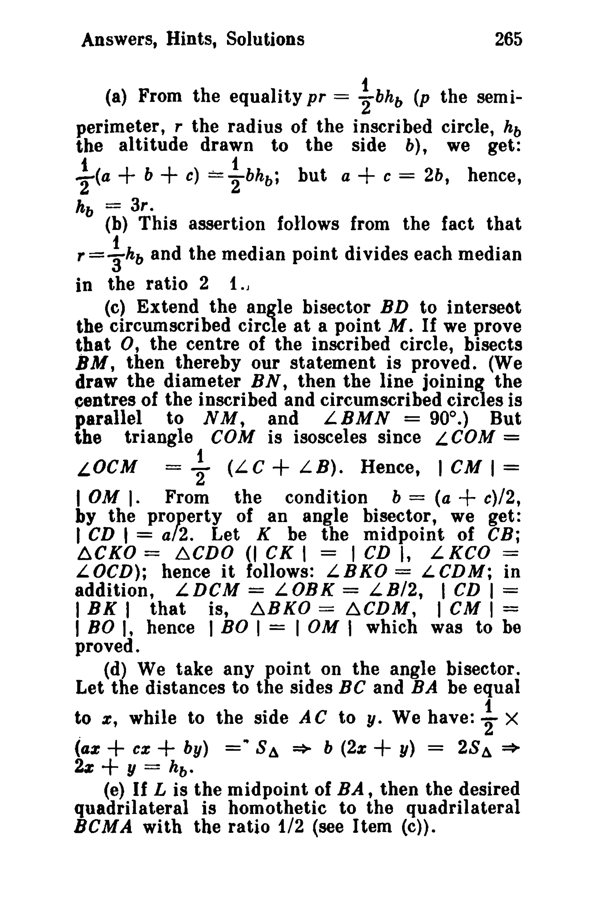 Answers, Hints, Solutions

265

(a) From the equality pr = ~bhb (p the semiperimeter, r the radius of the inscribed circle, hb
the altitude drawn to the side b), we get:
f(a
kb
r=

+ b + c) == {-bh b ;

=

but a

+ c=

2b, hence,

3r.

(b) This assertion follows from the fact that

~ hb

and the median point divides each median

in the ratio 2 {.J
(e) Extend the angle bisector BD to Intersect
the circumscribed circle at a point M. If we prove
that 0, the centre of the inscribed circle, bisects
BM, then thereby our statement is proved. (We
draw the diameter BN, then the line joining the
centres of the inscribed and circumscribed circles is
parallel to NM, and LBMN = 900 . ) But
the triangle COM is isosceles since LCOM =
{

2'

+

(LC
LB). Hence, 1 CM 1 =
From the condition b = (a
c)/2,
by the property of an angle bisector, we get:
1 CD 1 = a/2. Let K be the midpoint of CB;
6.CKO = 6CDO (I cs I = 1CD I, LKCO ==
LOCD); hence it follows: LBKO = LCDM; in
addition, LDCM = LOBK == LB/2, I CD I =
I BK I that is, ~BKO == ~CDM, I CM I =
I 80 I, hence 1BO I = I OM I which was to be
proved.
(d) We take any point on the angle bisector.
Let the distances to the sides Be and BA be equal
LOCM

=

I OM).

+

to e, while to the side AC to y. We have: ~ X
by) = .. 8 4 => b (2% + y) = 28 4 =>
2z
y = hb •
(e) If L is the midpoint of BA, then the desired
quadrilateral is homothetie to the quadrilateral
BeMA with the ratio 1/2 (see Item (cj),

(az + ex

+

+

 