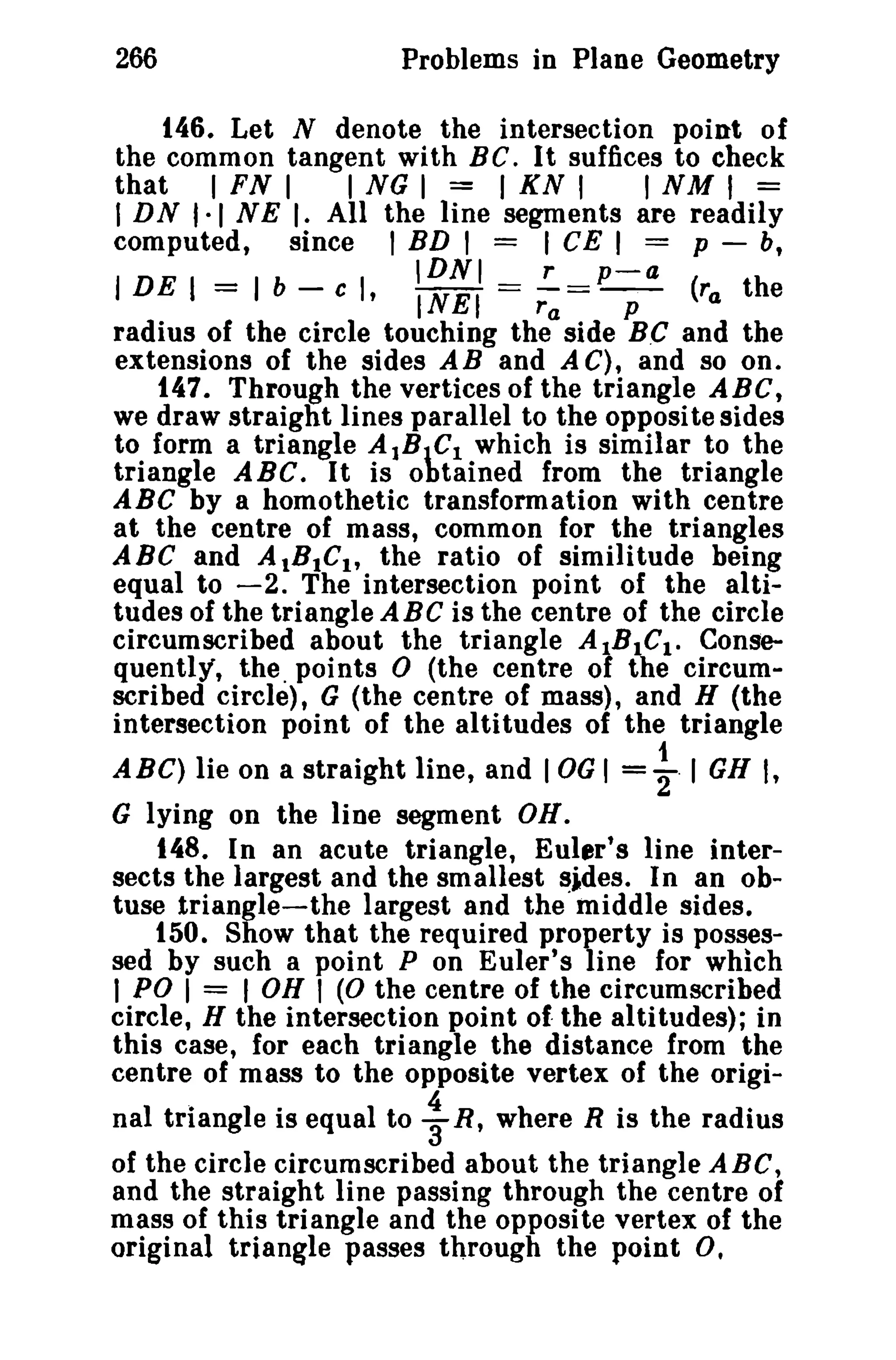 266

Problems in Plane Geometry

146. Let N denote the intersection point of
the common tangent with Be. It suffices to check
that I FN I
I NG I = I KN I
I NM I ==
I DN '·1 N E I. All the line segments are readily
computed, since I BD I = I CE I = p - b,

= Ib-

IDNI

r

p-a

c I , - - == r = - . - (ra the
tNEI
p
a
radius of the circle touching the side B.C and the
extensions of the sides AB and A C), and so on.
147. Through the vertices of the triangle ABC,
we draw straight lines parallel to the opposite sides
to form a triangle AlBIC! which is similar to the
triangle ABC. It is obtained from the triangle
ABC by a homothetic transformation with centre
at the centre of mass, common for the triangles
ABC and AtBtCl , the ratio of similitude being
equal to -2. The intersection point of the altitudes of the triangle ABC is the centre of the circle
circumscribed about the triangle A.Bl..Clo Consequently, the. points 0 (the centre 01 the circumscribed circle), G (the centre of mass), and H (the
intersection point of the altitudes of the triangle

I DE I

ABC) lie on a straight line, and lOG I

=~ I GH I,

G lying on the line segment OR.

148. In an acute triangle, Euler's line intersects the largest and the smallest ~ides. In an obtuse triangle-the largest and the middle sides.
150. Show that the required property is possessed by such a point P on Euler's line for which
I PO I = I OH I (0 the centre of the circumscribed
circle, H the intersection point of- the altitudes); in
this case, for each triangle the distance from the
centre of mass to the opposite vertex of the original triangle is equal to ~ R, where R is the radius
of the circle circumscribed about the triangle ABC,
and the straight line passing through the centre of
mass of this triangle and the opposite vertex of the
original triangle passes through the point O.

 