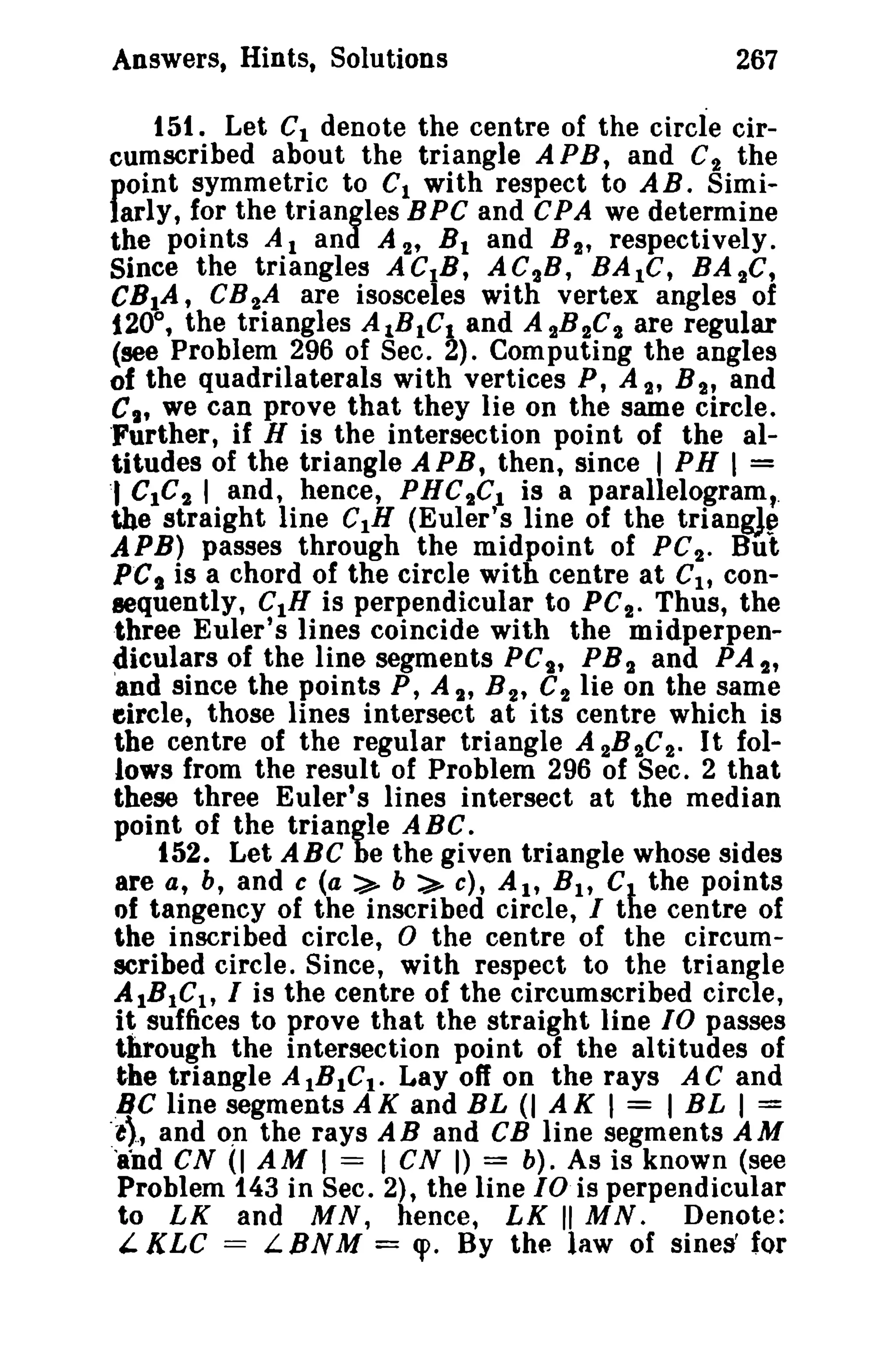 Answers, Hints, Solutions

267

151. Let Ct denote the centre of the circle circumscribed about the triangle A P B, and C'}. the
point symmetric to C 1 with respect to AB. Similarly, for the triangles BPC and CPA we determine
the points A 1 and A 2' B t and B 2' respectively.
Since the triangles ACtB, AC 2 B , BAtC, BA 2C,
CBIA, CB 2 A are isosceles with vertex angles of
1200 , the triangles AlBICI and A 2 B 2 C 2 are regular
(see Problem 296 of Sec. 2). Computing the angles
of the quadrilaterals with vertices P, A~" B 2' and
C., we can prove that they lie on the same circle.
'Further, if H is the intersection point of the altitudes of the triangle APB, then, since I PH I =
'I GIC'}. I and, hence, PHC 2Ct is a parallelogram,
the straight line CtH (Euler's line of the triangJ~
APB) passes through the midpoint of PC'}.. But
PC I is a chord of the circle with centre at C I , consequently, CIH is perpendicular to PC 2 • Thus, the
three Euler's lines coincide with the midperpendiculars of the line segments PC t , PB 2 and PA 2 ,
'and since the points P, A 2' B 2' C 2 lie on the same
eircle, those lines intersect at its centre which is
the centre of the regular triangle A 2B2C2. It follows from the result of Problem 296 of Sec. 2 that
these three Euler's lines intersect at the median
point of the triangle ABC.
152. Let ABC be the given triangle whose sides
are a, b, and e (a > b > e), At, Bit Cl the points
of tangency of the inscribed circle, I the centre of
the inscribed circle, 0 the centre of the circumscribed circle. Since, with respect to the triangle
AIBIC l , I is the centre of the circumscribed circle,
it suffices to prove that the straight line 10 passes
through the intersection point of the al ti tudes of
the triangle AIBIC t . Layoff on the rays AC and
,BC line segments A K and BL (I A K 1= I BL I =
:t).., and O,D the rays AB and CB line segments AM
'and CN (I AM I = 1CN I) = b). As is known (see
Problem 143 in Sec. 2), the line 10 is perpendicular
to LK and MN, hence, LK" MN. Denote:
'- KLC = L BNM = <p. By the law of sines' for

 