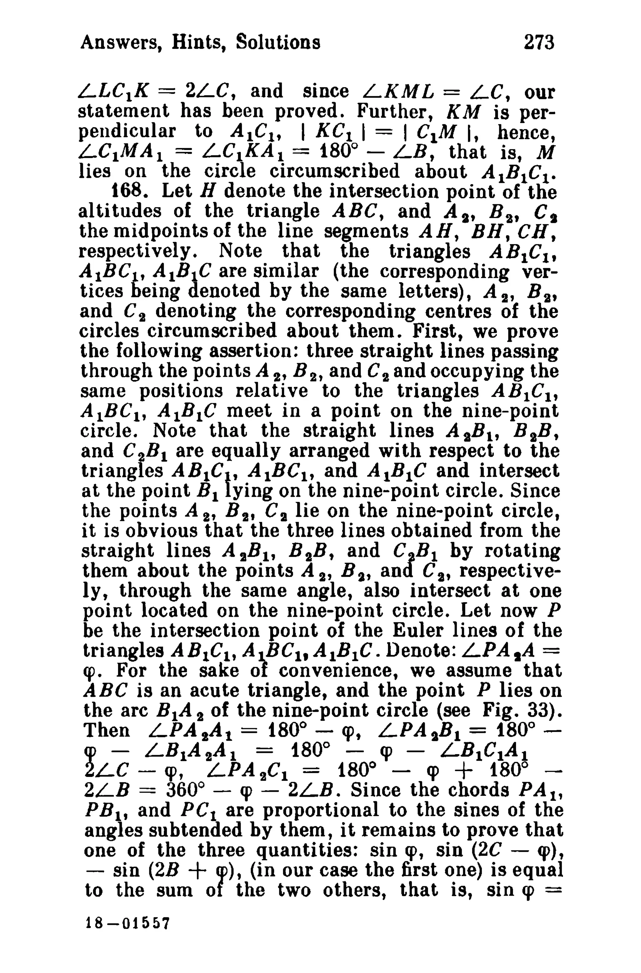 273

Answers, Hints, Solutions

LLCtK == 2LC, and since LKML = LC, our
statement has been proved. Further, KM is perpendicular to AIC h I KC I I = I C1M I, hence,
LCIMA I = LCIKA I == 1800 - LB, that is, M
lies on the circle circumscribed about AIBIC t •
168. Let H denote the intersection point of the
altitudes of the triangle ABC, and As, B 2 , C,
the midpoints of the line segments AR, BR, CH,
respectively. Note that the triangles ABICI ,
AIBCl , AlBIC are similar (the corresponding vertices being denoted by the same letters), A 2' B 2'
and C 2 denoting the corresponding centres of the
circles circumscribed about them. First, we prove
the following assertion: three straight lines passing
through the points A 2' B 2, and C2 and occupying the
same positions relative to the triangles AB1Clt
AIBC I, AlBIC meet in a point on the nine-point
circle. Note that the straight lines A sB 1 , B 2B,
and C~B I are equally arranged with respect to the
triangles ABle AIBC It and AlBIC and intersect
at the point B I ying on the nine-point circle. Since
the points A 2' B 2' C 2 lie on the nine-point circle,
it is obvious that the three lines obtained from the
straight lines A 2B l , B 2B, and C B l by rotating
them about the points A 2' B 2t anJ C2' respectively, through the same angle, also intersect at one
point located on the nine-point circle. Let now P
be the intersection point of the Euler lines of the
triangles ABICl, AJ,.BCl.AIBIC. Denote: LPA1A =
cpo For the sake ot convenience, we assume that
ABC is an acute triangle, and the point P lies on
the arc BIA 2 of the nine-point circle (see Fig. 33).
Then LPA 2 A t = 1800 - CPt LPAtB l = 1800 cp - LB IA 2A I = 1800 - cp - LBICIA I
2LC - cp, LPA 2 Cl = 1800 cp
1800 0
2LB == 360 - cp - 2LB. Since the chords PAl'
PBI' and PC I are proportional to the sines of the
angles subtended by them, it remains to prove that
one of the three quantities: sin cp, sin (2C - q»,
- sin (2B
cp), (in our case the first one) is equal
to the sum of the two others, that is, sin cp =

l

,

+

+

18-01557

 