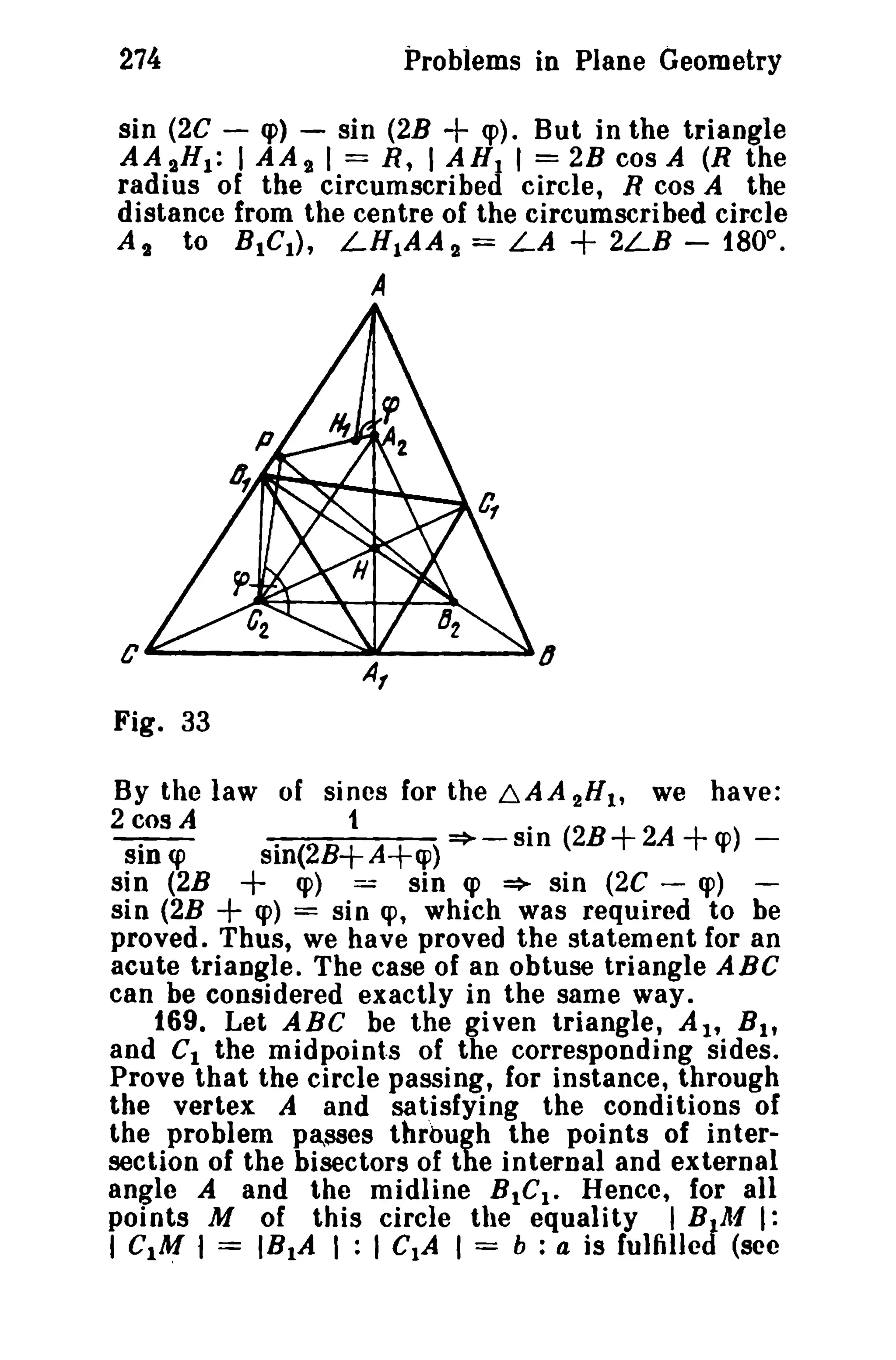 274

Problems in Plane Geometry

+

sin (2C - <p) - sin (2B
<p). But in the triangle
AA aH1 : I AA a 1= R, I AH I I = 2B cos A (R the
radius of the circumscribed circle, R cos A the
distance from the centre of the circumscribed circle
At to BtCl ) , LHIAA a = LA
2LB - 180°.

+

A

Fig. 33
By the law of sines for the ~AA 2"1' we have:
2 cos A
1
.
- . CP
.
SID
sin (2B+A+ cp )=>-SIO (2B+2A+cp)sin (2B
q» == sin q> => sin (2C - cp) sin (2B
q» = sin cp, which was required to be
proved. Thus, we have proved the statement for an
acute triangle. The case of an obtuse triangle ABC
can be considered exactly in the same way.
169. Let ABC be the given triangle, At, B l ,
and Ct the midpoints of the corresponding sides.
Prove that the circle passing, for instance, through
the vertex A and satisfying the conditions of
the problem pasaes through the points of intersection of the bisectors of the internal and external
angle A and the midline BtC I - Hence, for all
points M of this circle the equality I BIAI I:
I CIA! I = IB1A I : I CIA I = b : a is fulfilled (sec

+
+

 