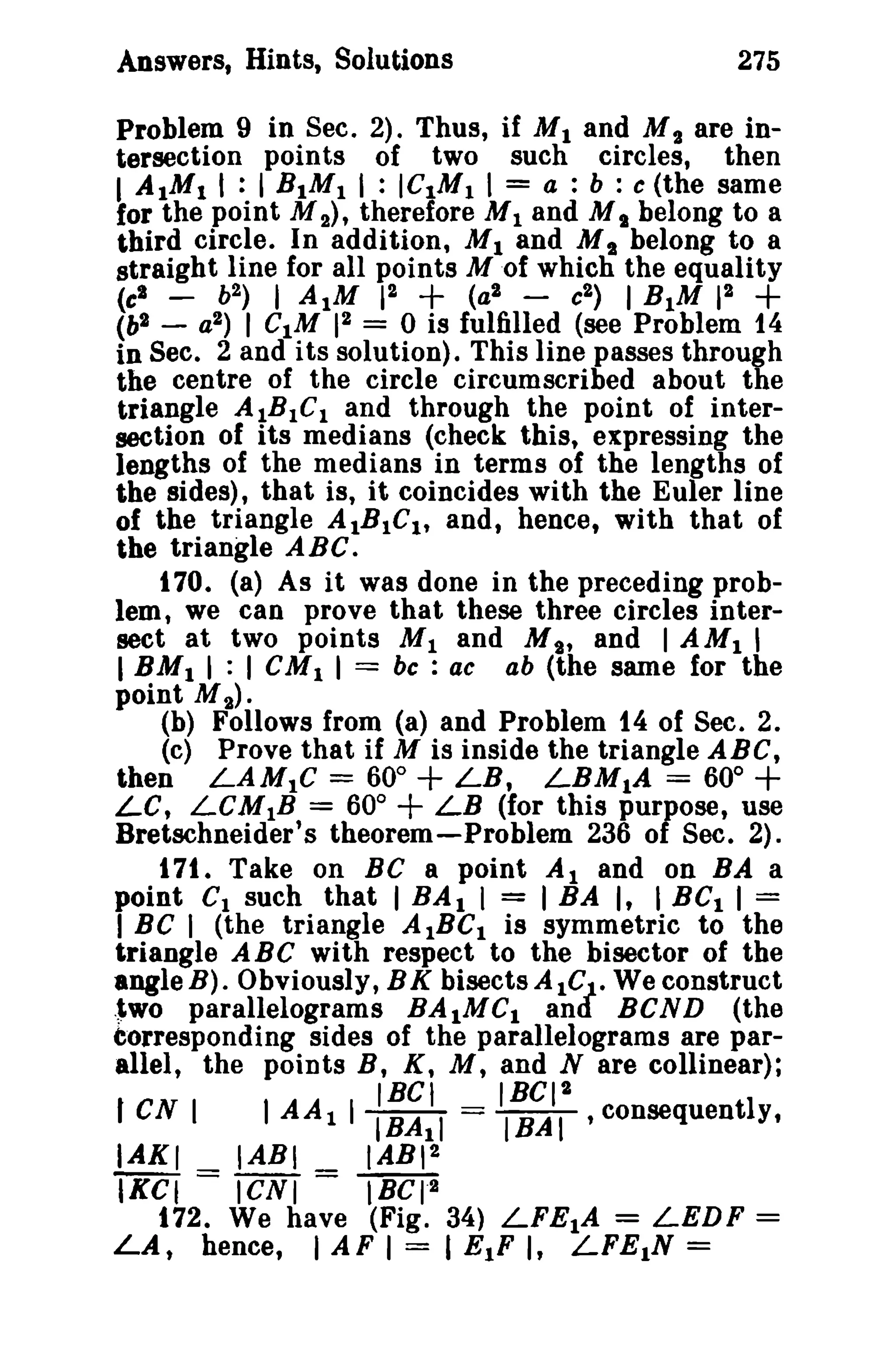 Answers, Hints, Solutions

275

Problem 9 in Sec. 2). Thus, if M 1 and M 2 are intersection points of two such circles, then
I A 1Ml I : 1 R 1MI I : ICIM I 1 = a : b : c (the same
for the point M 2), therefore M I and M I belong to a
third circle. In addition, M land M I belong to a
straight line for all points Mof which the equality

+

+

2
(c' b2 ) I AIM F~
(a2 e2 ) I BIM 1
(b2 - a2 ) I CIM 12 = 0 is fulfilled (see Problem 14
in Sec. 2 and its solution). This line passes through

the centre of the circle circumscribed about the
triangle AIBIC I and through the point of intersection of its medians (check this, expressing the
lengths of the medians in terms of the lengths of
the sides), that is, it coincides with the Euler line
of the triangle AIBIC I, and, hence, with that of
the triangle ABC.
170. (a) As it was done in the preceding problem, we can prove that these three circles intersect at two points M I and M 9' and I AMI I
I BM I I : I CM I I = be : ac ab (the same for the
point M 2).
(b) Follows from (a) and Problem 14 of Sec. 2.
(c) Prove that if M is inside the triangle ABC,
then LAMIC = 60° + LB, LBM1A = 600
Le, LCMIB = 60° + LB (for this purpose, use
Bretschneider's theorem-Problem 236 of Sec. 2).
171. Take on BC a point Al and on BA a
point CI such that I BA l I = I BA I, I BCI I =
I Be I (the triangle AIBC I is symmetric to the
triangle ABC with respect to the bisector of the
angle B). Obviously, BK bisects AICJ . We construct
.~wo parallelograms BAIMC I and BCND (the
corresponding sides of the parallelograms are parallel, the points B, K, M, and N are collinear);

+

I cs I
IAKI
IKCI

IBel
IBCI2
I AA 1 I IBAII = IBAI ,consequently,
IABI
IABI 2

= ICNI

=

tBCra

172. We have (Fig. 34) LFEIA = LEDF
LA, hence, I AF I = I ElF I, LFE1N =

=

 