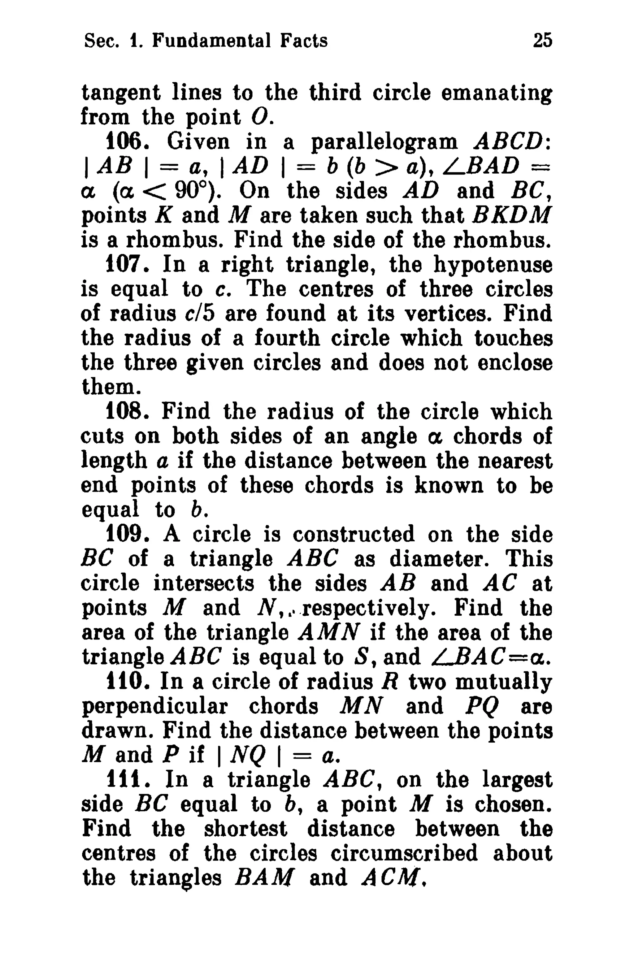 Sec. t. Fundamental Facts

25

tangent lines to the third circle emanating
from the point O.
t06. Given in a parallelogram ABeD:
I AB I = a, I AD I = b (b > a), LBAD =
a (ex < 90°). On the sides AD and BC,
points K and M are taken such that BKDM
is a rhombus. Find the side of the rhombus.
107. In a right triangle, the hypotenuse
is equal to c. The centres of three circles
of radius cl5 are found at its vertices. Find
the radius of a fourth circle which touches
the three given circles and does not enclose
them.
108. Find the radius of the circle which
cuts on both sides of an angle ex chords of
length a if the distance between the nearest
end points of these chords is known to be
equal to b.
109. A circle is constructed on the side
BC of a triangle ABC as diameter. This
circle intersects the sides AB and AC at
points M and N, .respectively. Find the
area of the triangle AMN if the area of the
triangle ABC is equal to S, and LBAC=a.
110. In a circle of radius R two mutually
perpendicular chords M Nand PQ are
drawn. Find the distance between the points
M and P if I NQ I = a.
ttl. In a triangle ABC, on the largest
side BC equal to b, a point M is chosen.
Find the shortest distance between the
centres of the circles circumscribed about
the triangles BAM and A GM.
a'

 