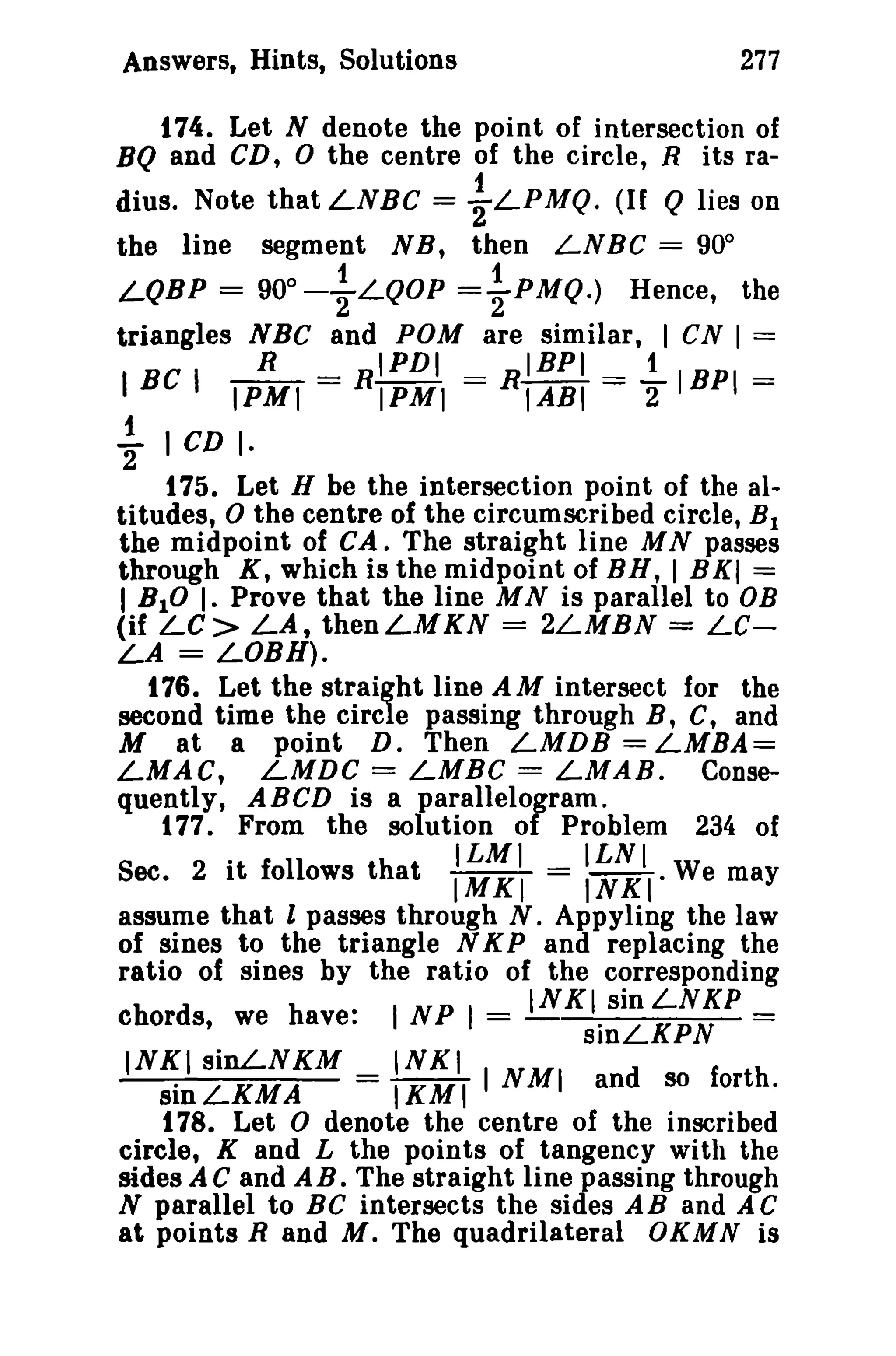 277

Answers, Hints, Solutions

t 74. Let N denote the point of intersection of
BQ and CD, 0 the centre of the circle, R its ra-

dius. Note that LNBe = -}LPMQ. (If Q lies on
the line segment NB, then LNBC = 90°
f
1
LQBP == 90o 2 L QOP ="2PMQ.) Hence, the
triangles NBC and POM are similar, I CN I ==
R
IPDI
IBPI
1
I BC I IPMI = R 1PM 1 == R 1AB 1 == 2 1BP 1 ==

t

"2 I CD I·
t 75. Let H be the intersection point of the altitudes, 0 the centre of the circumscribed circle, B 1
the midpoint of CA. The straight line M N passes
through K, which is the midpoint of BH, I BXI ==
I BIO I. Prove that the line M N is parallel to DB
(if LC> LA, thenLMKN == 2LMBN = LeLA = LOBH).
t 76. Let the straight line A M intersect for the
second time the circle passing through B, C, and
M at a point D. Then LMDB = LMBA==
LMAC, LMDC == LMBC = LMAB. Consequently, ABCD is a parallelogram.
177. From the solution of Problem 234 of

.

ILMI

ILNI

Sec. 2 It follows that IMKI = INKI. We may
assume that l passes through N. Appyling the law
of sines to the triangle N K P and replacing the
ratio of sines by the ratio of the corresponding

INKI sinLNKP
I NP I =
sinLKPN ==
INKI sinLNKM
INKI
sinLKMA
= IKMI I NMI and so forth.

chords, we have:

t 78. Let 0 denote the centre of the inscribed
circle, K and L the points of tangency with the
sides A C and AB. The straight line passing through
N parallel to BC intersects the sides AB and A C
at points Rand M. The quadrilateral OKMN is

 