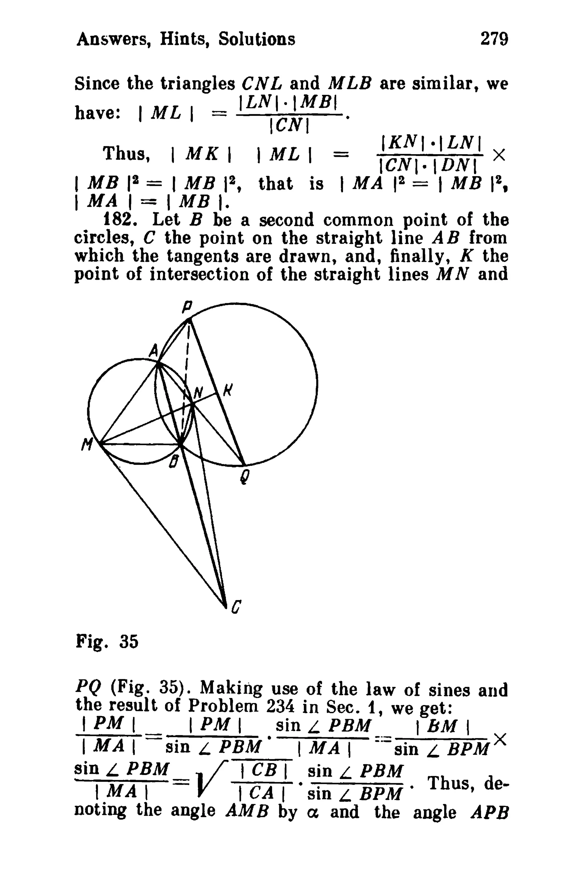 Answers, Hints, Solutions

279

Since the triangles CNL and MLB are similar, we
.
_ ILNI·IMBI
have. I ML I ICNI
·
IKNI·ILNI
Thus, I MK I J ML 1 =
ICNI.IDNI X
1MB 12 = 1MB 12 , that is I MA 12 = 1MB 12 ,

I MA I = I MB I.

182. Let B be a second common point of the
circles, C the point on the straight line A B from
which the tangents are drawn, and, finally, K the
point of intersection of the straight lines M Nand

Fig. 35
PQ (Fig. 35). Making use of the law of sines and
the result of Problem 234 in Sec. t, we get:
I PM I
I PM I
sin L PBM
IbM I
I MAl
sin L PBM
I MAl :: sin L BPM X
sin L PBM .. /TCBT sin L PBM
I MA I
V ICAT' sin L BPM' Thus, denoting the angle AMB by ex and the angle APB

 