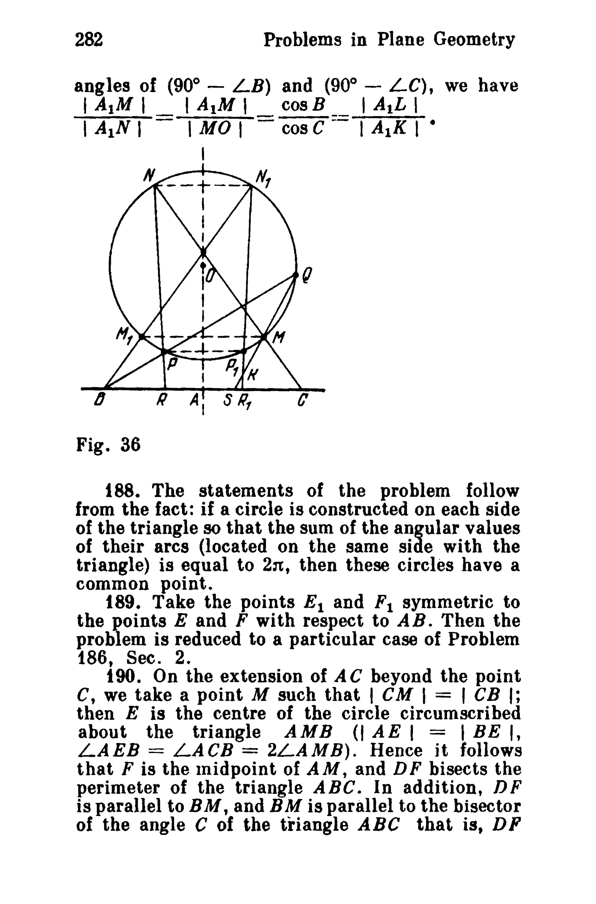 Problems in Plane Geometry

282

angles of (900

LB) and (900
AIM I
cos B
-

I AIM I
I
I A1N liMO I

-

LC), we have

I AIL I
cos C = I A1K I •

I
N

--+-I
t
I

o
Fig. 36
188. The statements of the problem follow
from the fact: if a circle is constructed on each side
of the triangle so that the sum of the angular values
of their arcs (located on the same side with the
triangle) is equal to 2:t, then these circles have a
common point.
189. Take the points E 1 and F I symmetric to
the points E and F with respect to AB. Then the
problem is reduced to a particular case of Problem
186, Sec. 2.
t90. On the extension of AC beyond the point
C, we take a point M such that I CM I = I CB I;
then E is the centre of the circle circumscribed
about the triangle AMB (I AE I = I BE I,
LAEB == LACB = 2LAMB). Hence it follows
that F is the midpoint of AM, and D F bisects the
perimeter of the triangle ABC. In addition, D F
is parallel to B M, and B M is parallel to the bisector
of the angle C of the triangle ABC that is, DF

 