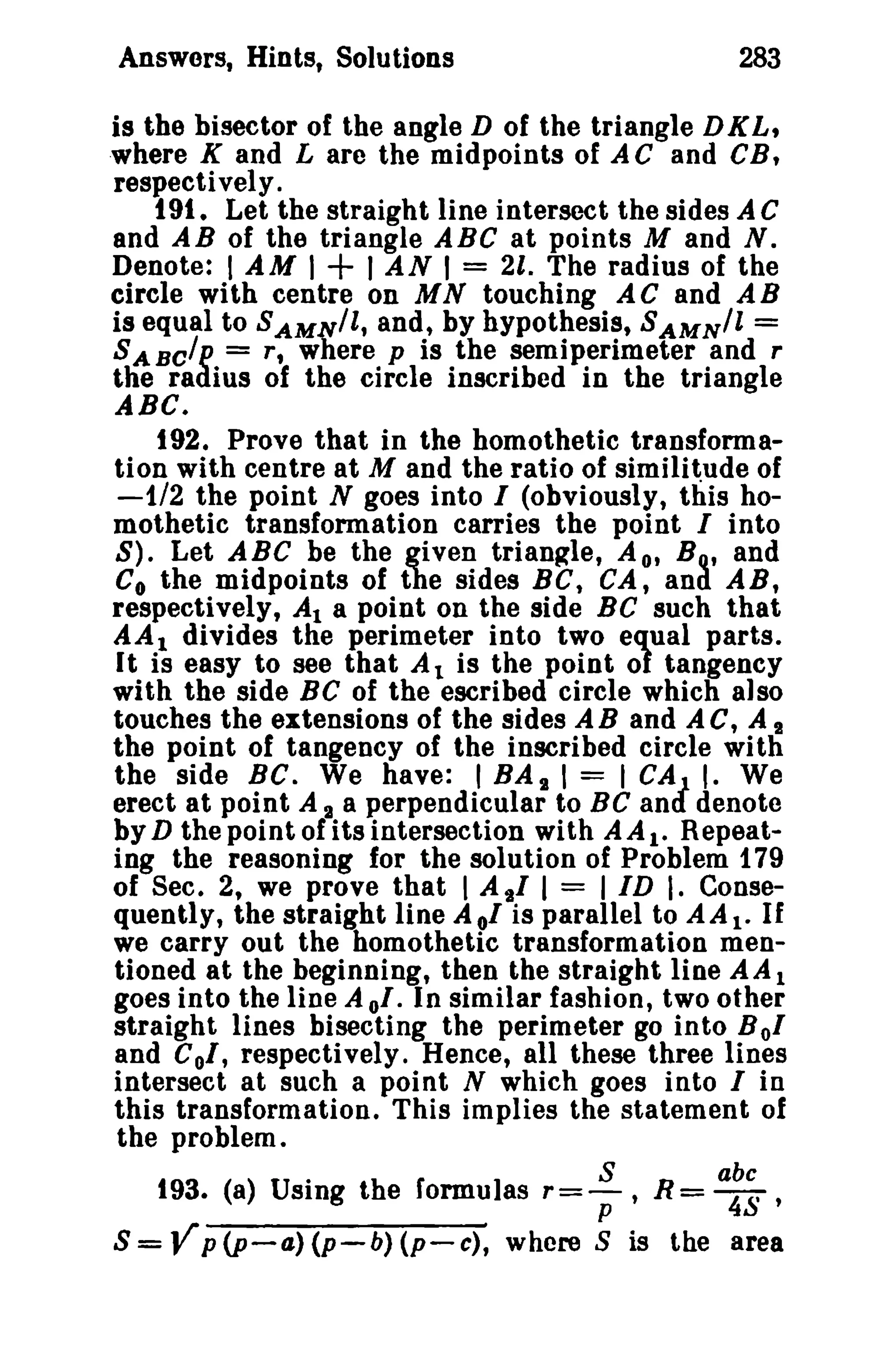 Answers, Hints, Solutions

283

is the bisector of the angle D of the triangle D K L,
where K and L are the midpoints of AC and CB,
respectively.
t 91. Let the straight line intersect the sides A C
and AB of the triangle ABC at points M and N.
Denote: I AM I
I AN I = 21. The radius of the
circle with centre on MN touching AC and AB
is equal to SAM;ri/l, and, by hypothesis, SAMN/l =
S A BC/P = r, where p is the semiperimeter and r
tlie radius of the circle inscribed in the triangle

+

ABC.
t 92. Prove that in the bomothetic transformation with centre at M and the ratio of similitude of
-1/2 the point N goes into I (obviously, this homothetic transformation carries the point I into
S). Let ABC be the given triangle, A o, BQ.' and
Co the midpoints of the sides BC, CA, and. AB,
respectively, At a point on the side BC such that
AA 1 divides the perimeter into two equal parts.

It is easy to see that At is the point of tangency
with the side BC of the escribed circle which also
touches the extensions of the sides A B and A C, A I
the point of tangency of the inscribed circle wi th
the side BC. We have: I BA I I = I CA J I. We
erect at point A 2 a perpendicular to BC and denote
by D the point of its intersection with AA t • Repeating the reasoning for the solution of Problem 179
of Sec. 2, we prove that I Aal I = lID I. Consequently, the straight line A 01 is parallel to A A 1- If
we carry out the homothetic transformation mentioned at the beginning, then the straight line A Al
goes into the line A 01. In similar fashion, two other
straight lines bisecting the perimeter go into B 01
and Col, respectively. Hence, all these three lines
intersect at such a point N which goes into I in
this transformation. This implies the statement of
the problem.
.
193. (8) USIng the formulas

S
r=-,;,

abc

R= 4S '

S=Vp(p-a)(p-b)(p-c), where S is the area

 