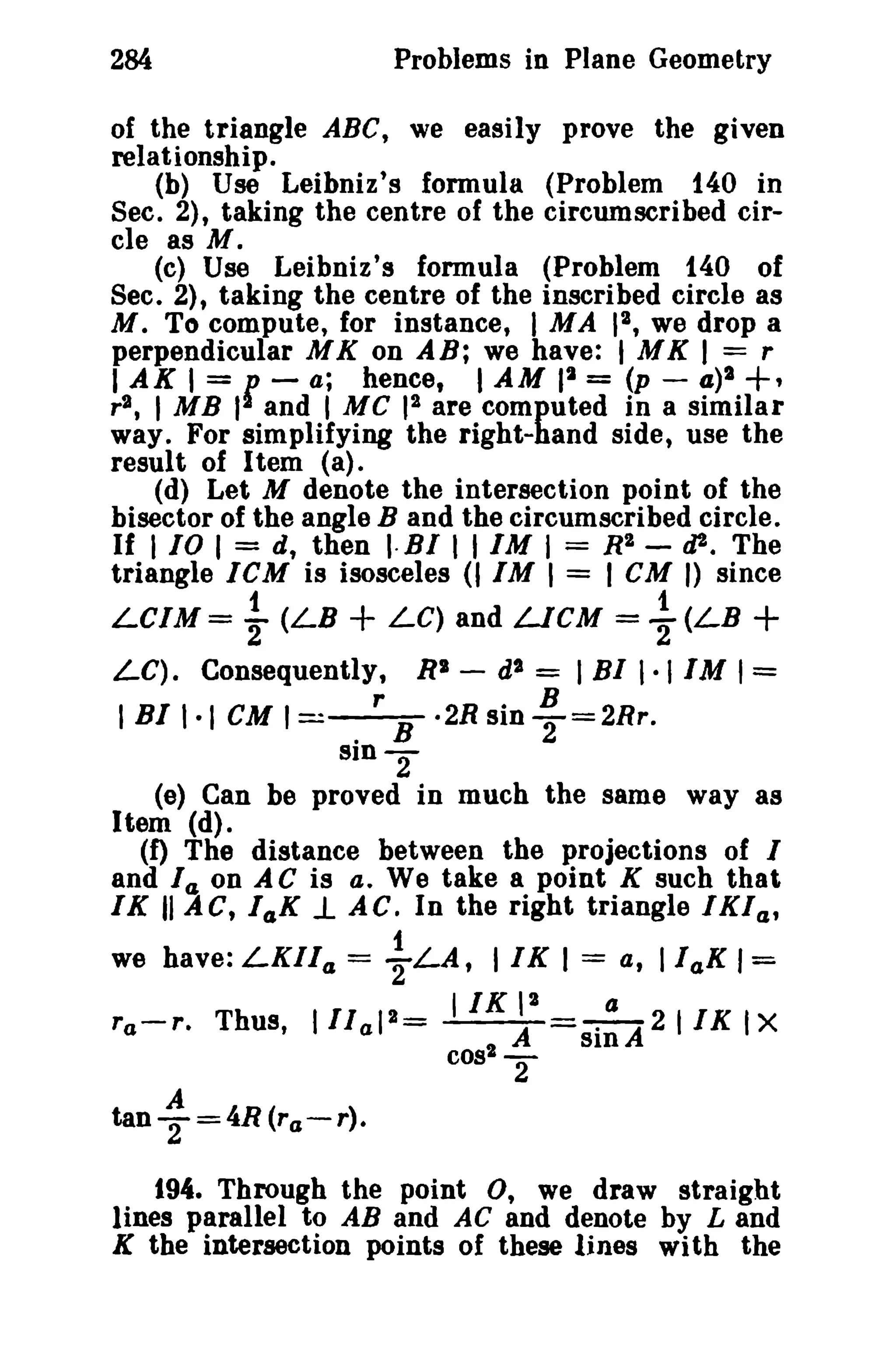 Problems in Plane Geometry

284

of the triangle ABC, we easily prove the given
relationship.
(h) Use Leibniz's formula (Problem 140 in
Sec. 2), taking the centre of the circumscribed circle as M.
(c) Use Leibniz's formula (Problem 140 of
Sec. 2), taking the centre of the inscribed circle as
M. To compute, for instance, I MA 12 , we drop a
perpendicular M K on AB; we have: I M K I = r
I AX I = 1J - a; hence, I AM II = (p - 4)2 +,
r2 , 1 MB II and I MC 12 are computed in a similar
way. For simplifying the right-hand side, use the
result of Item (a).
(d) Let M denote the intersection point of the
bisector of the angle B and the circumscribed circle.
If 110 I = d, then I·BI , , 1M I = R2 - tiI'. The
triangle IeM is isosceles (11M I = 1eM I) since
1
1
LC1M= '2 (LB
LC) and LICM = 2(LB

+

+

LC). Consequently,

I BI 1·1

RS - d'

= I BI I· 11M 1=

cu I=_r_.2Rsin!!..=2Rr.
. B
2
sln

2

(e) Can be proved in much the same way 8S
Item (d).
(f) The distance between the projections of I
and fa on AC is a. We take a point K such that,
IK II AC, 14K 1. AC. In the right triangle IKI a ,
1
we have: LKIla = 2LA, 11K I = at IlaK 1=
11K P'
a
ra-r. Thus, 1 11 a12 =
A
-=--A 2 I I K Ix
cos2 sin
2
A

tanT=4R(ra-r).
194. Through the point 0, we draw straight
lines parallel to AB and AC and denote by Land
K the intersection points of these lines with the

 