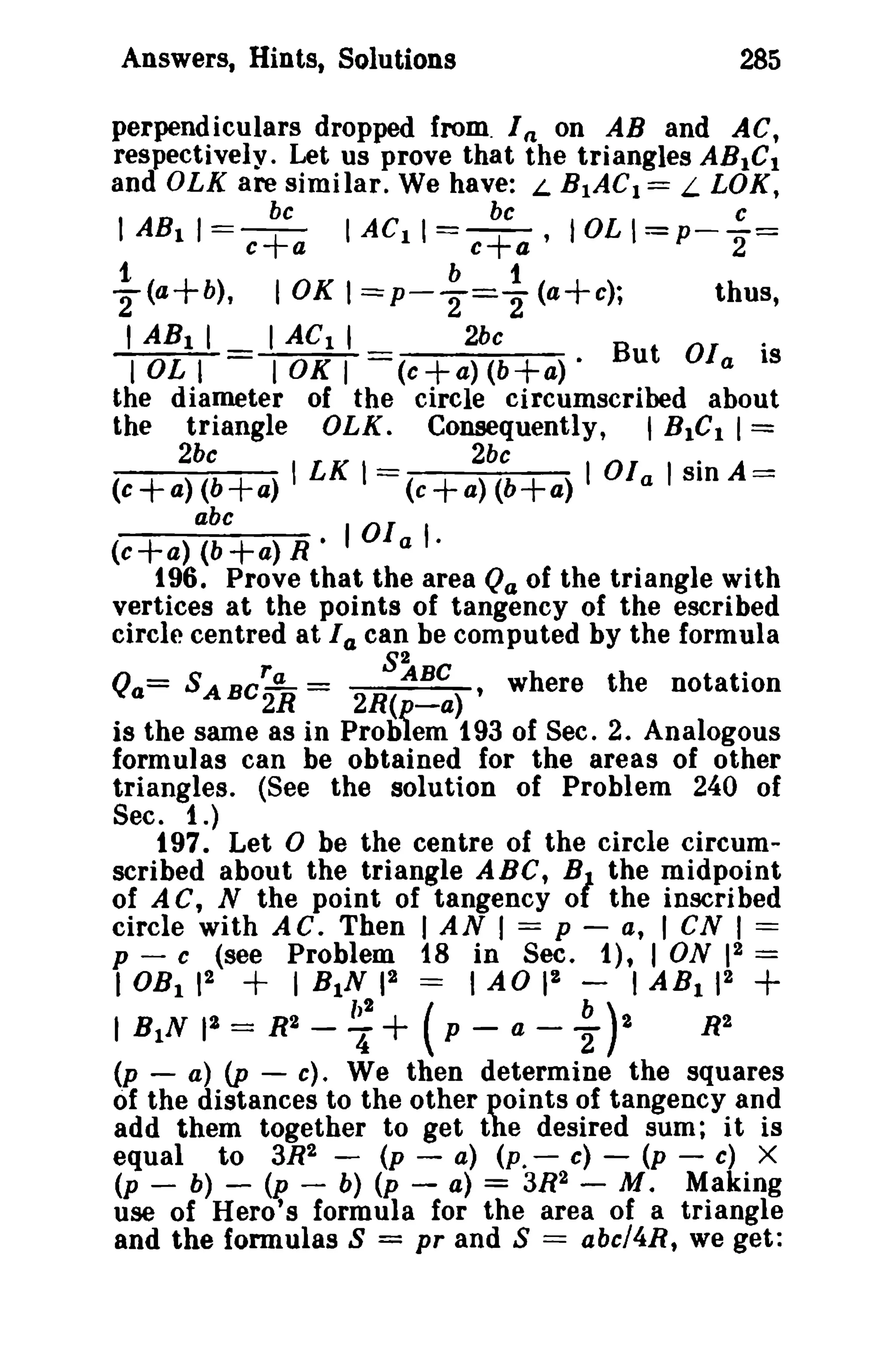 Answers, Hints, Solutions

285

perpendiculars dropped from. I on AB and AC,
respectively. Let us prove that the triangles ABIC I
and OLK are similar. We have: L BIAC I == L LOK,
(l

be
be
c
I AB11==-+ I ACII
e a
c a ,IOL l=P--2=
t
b
1
2:(a+b),
10K I =P-T="2 (a+c);
thus,

=-+

I ABI I
lOLl

=

I AC 1 I
lOKI

2bc

.

But oi, IS
the diameter of the circle circumscribed about
the triangle OLK. Consequently, ,BIC 1 I =
==(c+a)(b+a)·

2bc

(c

2bc

+ a) (b + a) I LK 1 = (e + a) (b + a)

abc
(c+a) (b+a) R· lOla

.

I 01 a I sin A==:

I·

196. Prove that the area Qa of the triangle with
vertices at the points of tangency of the escribed
circle centred at I a can be computed by the formula
r
S~BC , were t h e notation
h
.
Qa= SABC..!!... =
2R
2R(p-a)
is the same as in Problem 193 of Sec. 2. Analogous
formulas can be obtained for the areas of other
triangles. (See the solution of Problem 240 of
Sec. 1.)
197. Let 0 be the centre of the circle circumscribed about the triangle ABC, B the midpoint
of A C, N the point of tangency 0 the inscribed
circle with AC. Then I AN I = p - a, I eN I ===
p - c (see Problem 18 in Sec. 1), I ON 12 =
IOB I 12
I BIN 12 === 1 AO II I AB I 12

1

+

I BiN

,3 =

R3 -

~+

(p -

a -

~)3

+

R3

(p - a) (p - c). We then determine the squares
of the distances to the other points of tangency and
add them together to get the desired sum; it is
equal to 3R2 - (p - a) (P.- c) - (p - c) X
(p - b) - (p - b) (p - a) = 3R2 - M. Making
use of Hero's formula for the area of a triangle
and the fonnulas S = pr and S = abcl4R, we get:

 