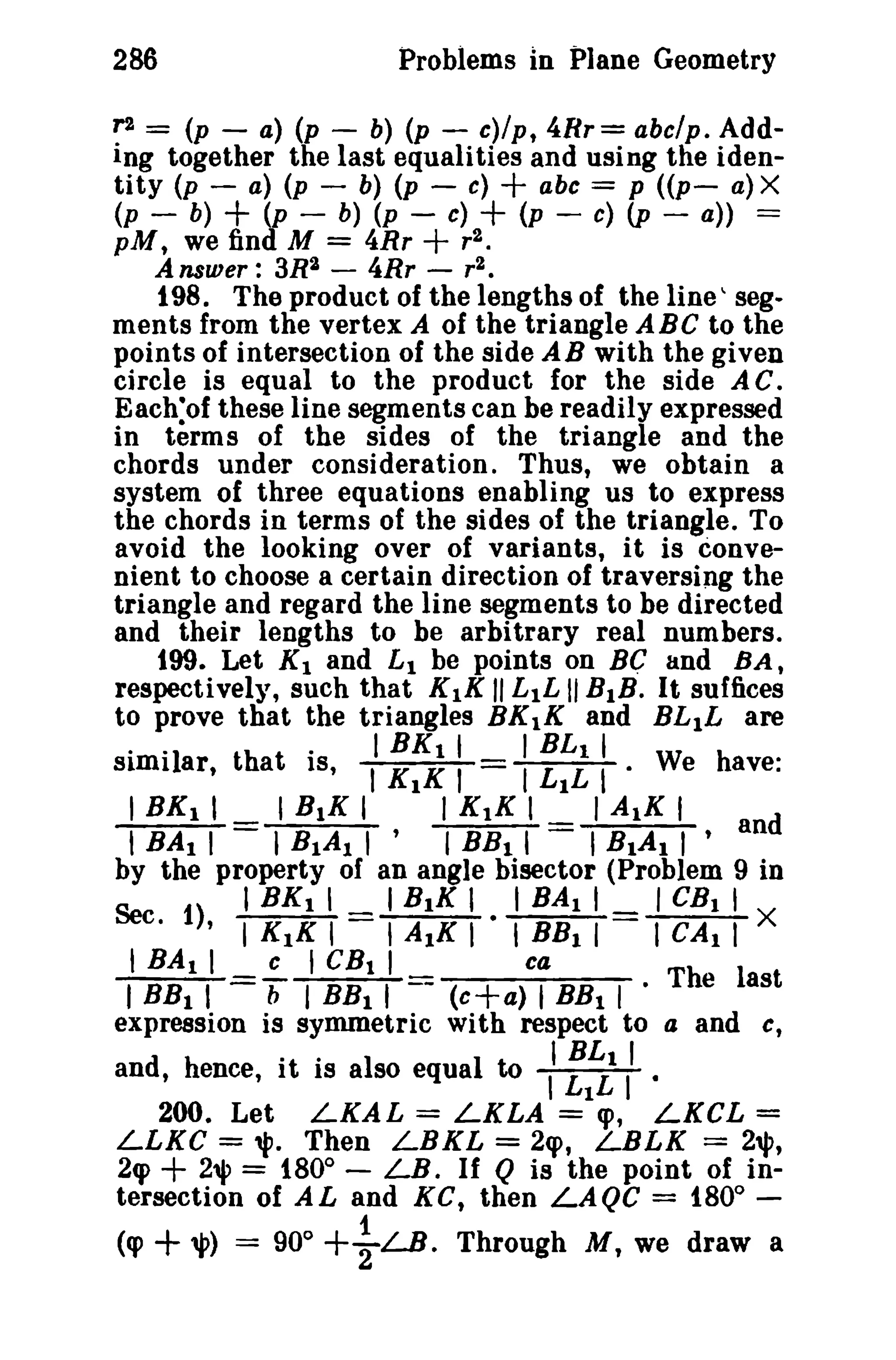Problems in Plane Geometry

286
~ =

(p - a) (p - b) (p - c)/p, 4Rr= abclp . AddIng together the last equalities and using the identity (p - a) (p - b) (p - c)
abc == p «p- a) X
(p - b)
(p - b) (p - c)
(p - c) (p - a)) ==

+

+

+
+

pM, we find M == 4Rr
Answer: 3R2 - 4Rr - r2 •
198. The product of the lengths of the line  segments from the vertex A of the triangle ABC to the
points of intersection of the side AB with the given
circle is equal to the product for the side A C.
Each:of these line segments can be readily expressed
in terms of the sides of the triangle and the
chords under consideration. Thus, we obtain a
system of three equations enabling us to express
the chords in terms of the sides of the triangle. To
avoid the looking over of variants, it is convenient to choose a certain direction of traversing the
triangle and regard the line segments to be directed
and their lengths to be arbitrary real numbers.
199. Let K 1 and £1 be points on Be; and BAt
respectively, such that K 1K 1/ L 1L 1/ BIB. It suffices
to prove that the triangles BK1K and BLIL are
·"1
th t "
I BK 1 I
I ELI I
h
SImI ar,
a IS, I KIK I
I LIL I· Weave:
I BK 1 I
I BIK I
I K1K I
I A1K I
, BA I I = I BIA I I ' I BB I I = I BIA I I ' and
by the property of an angle bisector (Problem 9 in
I B 1K I I BA I I
I CE I t
Se 1) I BK I I
c.
, I K 1K I - I A 1K I I BB I I
I CAl I X
I BA I I
c I CB t I
ca
I BB I I
b I BB I I - (c+a) I BB I I · The last
expression is symmetric with respect to a and c,
'BL I
d
an, h ence, I. t·IS a Iso equa I t 0 I LIL II .
r2 •

200. Let LKAL = LKLA == cp, LKCL =
LLKC == '1'. Then LBKL = 2q>, LBLK = 2""
2cp + 2'l' == 1800 - LB. If Q is the point of intersection of AL and KG, then LAQC = 1800 1
(cp +,p) == 90 0 +2LB. Through M, we draw a

 