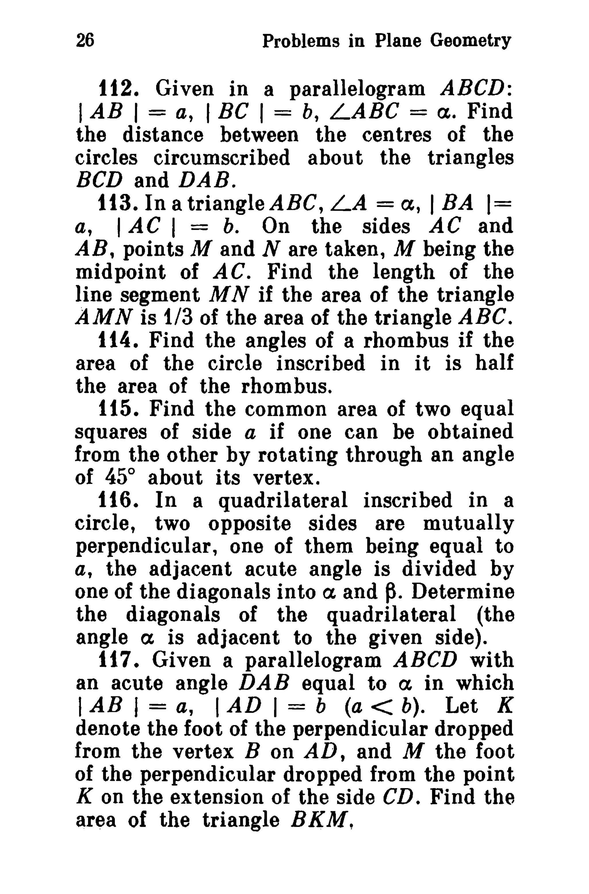 26

Problems in Plane Geometry

112. Given in a parallelogram ABeD:

I AB I = a, I Be I = b, LABC =

ct. Find
the distance between the centres of the
circles circumscribed about the triangles
BCD and DAB.
113. In a triangle ABC, LA = a, I BA 1=
a, lAC 1 = b. On the sides AC and
AR, points M and N are taken, M being the
midpoint of AC. Find the length of the
line segment M N if the area of the triangle
AMN is 1/3 of the area of the triangle ABC.
114. Find the angles of a rhombus if the
area of the circle inscribed in it is half
the area of the rhombus.
tt5. Find the common area of two equal
squares of side a if one can be obtained
from the other by rotating through an angle
of 45° about its vertex.
116. In a quadrilateral inscribed in a
circle, two opposite sides are mutually
perpendicular, one of them being equal to
a, the adjacent acute angle is divided by
one of the diagonals into ct and ~. Determine
the diagonals of the quadrilateral (the
angle a is adjacent to the given side).
117. Given a parallelogram ABeD with
an acute angle DAB equal to a in which
I AB I = a, I AD I = b (a < b). Let K
denote the foot of the perpendicular dropped
from the vertex B on AD, and M the foot
of the perpendicular dropped from the point
K on the extension of the side CD. Find the
area of the triangle BKM.

 