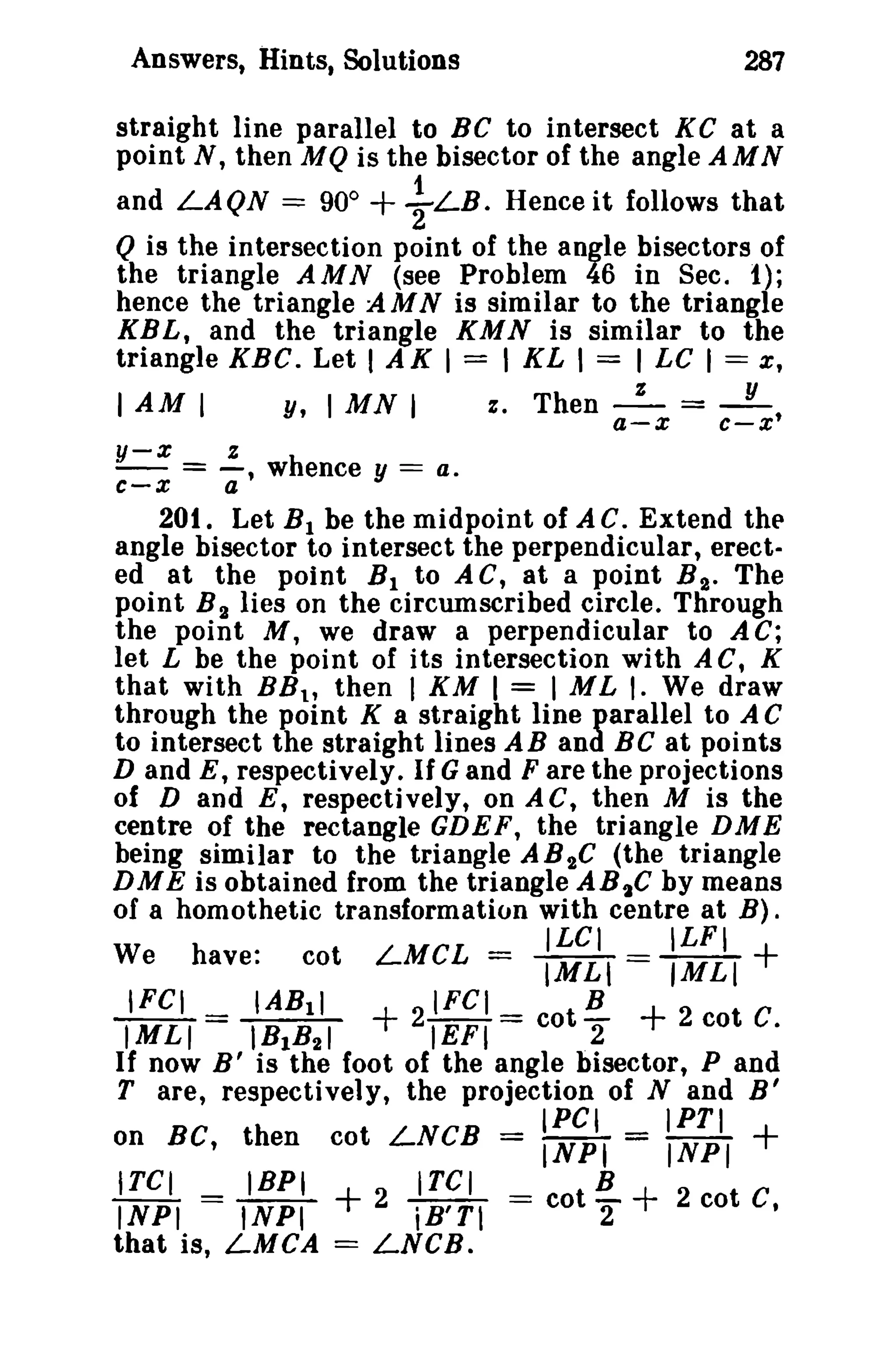 Answers, Hints, Solutions

287

straight line parallel to BC to intersect K C at a
point N, then M Q is the bisector of the angle AMN
and LAQN = 90° + ~ LB. Hence it follows that
Q is the intersection point of the angle bisectors of
the triangle AMN (see Problem 46 in Sec. t);
hence the triangle AMN is similar to the triangle
KBL, and the triangle KMN is similar to the
triangle KBC. Let I AK I = I KL I = I LC I == x,
I AM I
y, I MN I
e, Then _z_ = _Y_,
a-x

c-x

=..:.. whence y == a.
c-x
a'
y-x

201. Let B 1 be the midpoint of AC. Extend the
angle bisector to intersect the perpendicular, erected at the point B l to AC, at a point B t . The
point B 2 lies on the circumscribed circle. Through
the point M, we draw a perpendicular to A C;
let L be the point of its intersection with AC, K
that with BB t , then I KM I = I ML I. We draw
through the point K a straight line parallel to A C
to intersect the straight lines AB and BC at points
D and E, respectively. If G and F are the projections
of D and E, respectively, on AC, then M is the
centre of the rectangle GDEF, the triangle DME
being similar to the triangle A B 2C (the triangle
DME is obtained from the triangle AB 2C by means
of a homothetic transformation with centre at B).
.
_ ILCI
ILFI
We have.
cot LMCL IMLI == IMLI
IFCI
IABll
IFCI
B
IMLI = IB B
21
2 cot C.
EF1= cot "2
I 21
If now B' is the foot of the angle bisector, P and
T are, respectively, the projection of Nand B'

+

+

+

IPC,

IPTI

+

on BC, then cot LNCB = INPI = INPI
ITCI
IBPI
ITCI
B
INPI = INPI
2 iB'Tl == cot 2"
2 cot C,
that is, LMCA == LNCB.

+

+

 