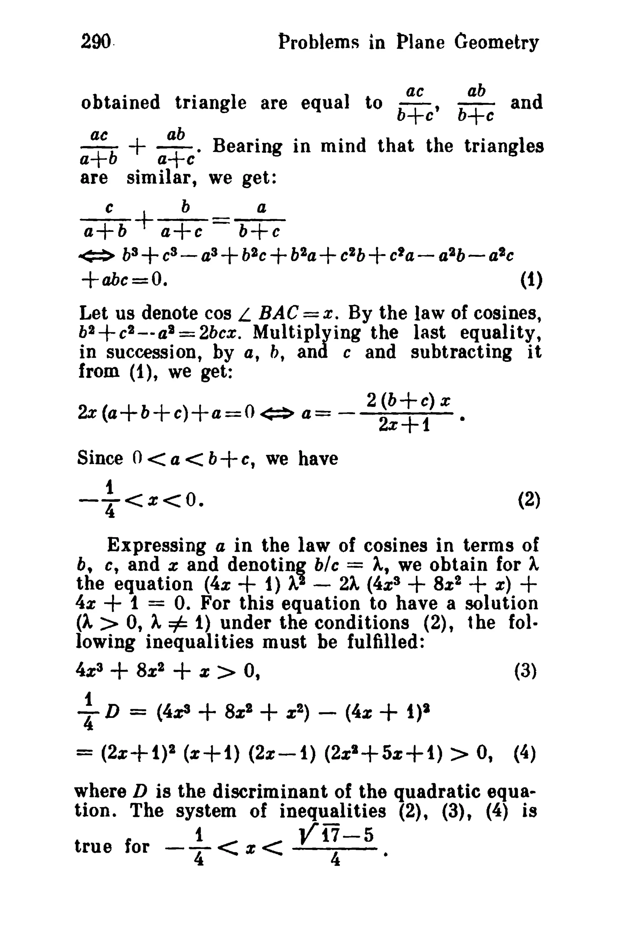 290.

Problems in Plane Geometry
.

ac

ab

obtained trtangle are equal to b+c' b+c and

+

ac
ab
.
.
.
.
a+b
a+c· B earmg In min d t hat th e triang1es
are similar, we get:
c
b
a
a+b
a+c = b+c
<=> b3 + eS - as + b2 e b2a+ eZb+ e'a- a2b- ate
+abe=O.
(1)

+

+

Let us denote cos L BAG = x, By the law of cosines,
b2+c2_-al=2bex. Multiplying the last equality,
in succession, by a, b, and e and subtracting it
from (1), we get:
2 (b+e) x
2x(a+b+c)+a=O<=> a= 2x+1 •
Since 0 < a < b+c, we have
1

-4'<%<0.

(2)

Expressing a in the law of cosines in terms of
% and denotinz blc = A, we obtain for A
1
the equation (4x + 1) A - 2A (4%3
8%2
x)
4x
1 = 0. For this equation to have a solution
(1 > 0, A =1= 1) under the conditions (2), the following inequalities must be fulfilled:
b, c, and

+

+

4%3

f

T

+
D

8x2

=

+

X

>

0,

(4x3 + 8xl

= (2%+1)2 (%+1)

+ +
(3)

+

x 2)

(4%

-

+ 1)2

(2%-1) (2%1+5%+1)

>

0,

(4)

where D is the discriminant of the quadratic equa..
tion. The system of inequalities (2), (3), (4) is
true for

_.!. < x < V17-5
4

4

 
