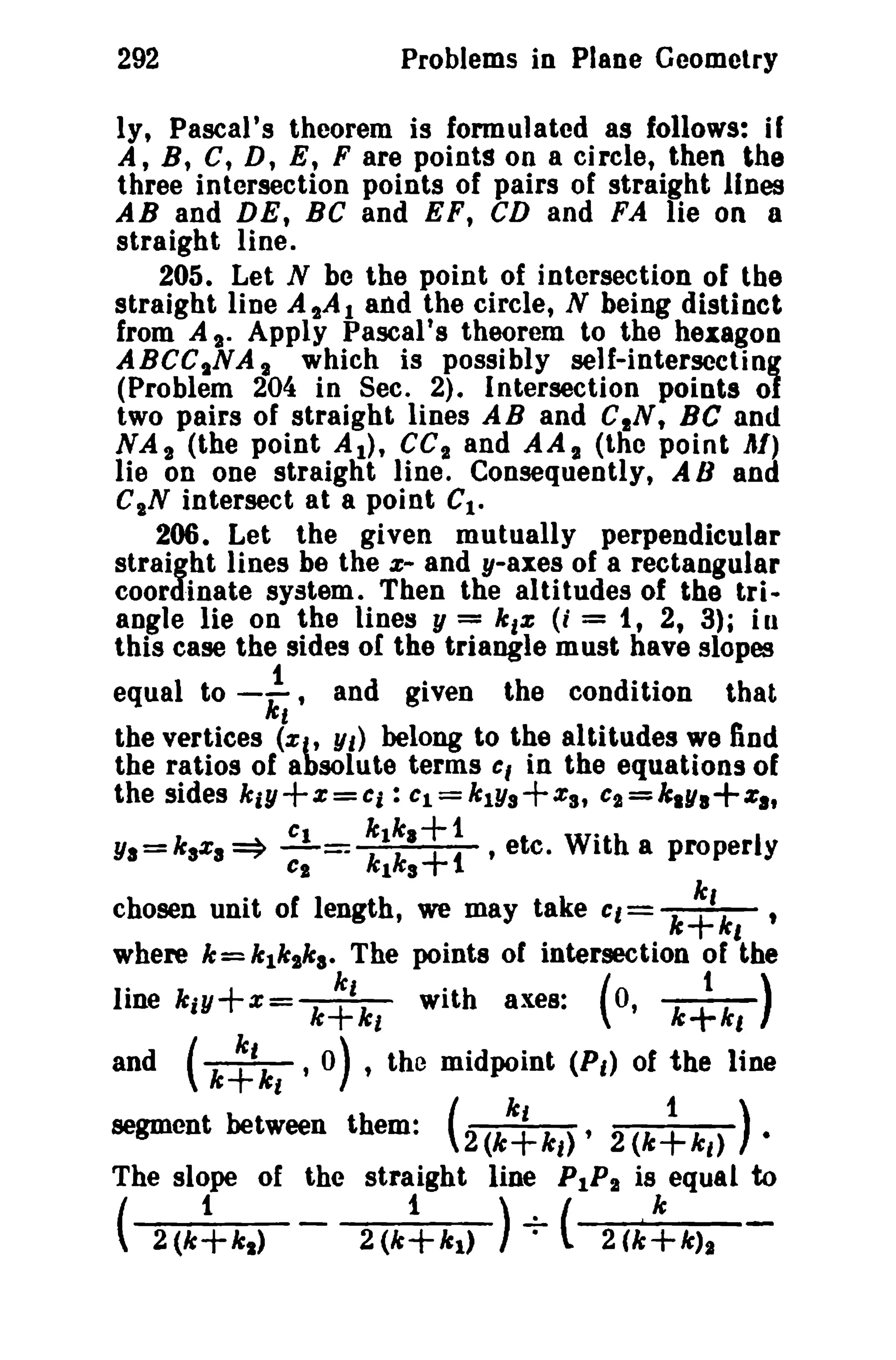 292

Problems in Plane Geometry

ly, Pascal's theorem is formulated as follows: if
A, B, C, D, E, F are points on a circle, then the
three intersection points of pairs of straight Jines
AB and DE, BC and EF, CD and FA lie on a
straight line.
205. Let N be the point of intersection of the
straight line A tA 1 and the circle, N being distinct
from A s. Apply Pascal's theorem to the hexagon
ABCCsNA s which is possibly self-intersecting
(Problem 204 in Sec. 2)_ Intersection points of
two pairs of straight lines AB and CIN, Be and
NA 2 (the point AI), CC I and AA I (tho point AI)
lie on one straight line. Consequently, A Band
C"N intersect at a point Ct.
206. Let the given mutually perpendicular
straight lines be the e- and y-axes of a rectangular
coordinate system. Then the altitudes of the triangle lie on the lines y = k,z (; = 1, 2, 3)i ill
this ease the sides or the triangle must have slopes

equal to

-f"

and given

the condition

that

the vertices (zC' Yt) belong to the altitudes we find
the ratios of absolute terms
in the equations of
the sides kiY+Z=Ci: cl=ktYs+za, c,,=k.y.+z.,
Cl
k tk.+1
W· h
YI=kaza~
k
,ete. It a properly
1ka+1
chosen unit of length, we may take Cl= k~,
where k = k1k"ka- The points of intersection of the

c,

c;-=

'

k~kl

line kiY+z=

with axes:

(0,

k~kl)

,0) , the midpoint (Pt> of the line
ki
1)
segment between them: ( 2 (k+k,) '2(k+kt) •
and

(k~kl

The slope of the straight line PIP! is equal to
(

2(k~kl)

-

2(k~kl)

) -;- (

2(k~k)1

 