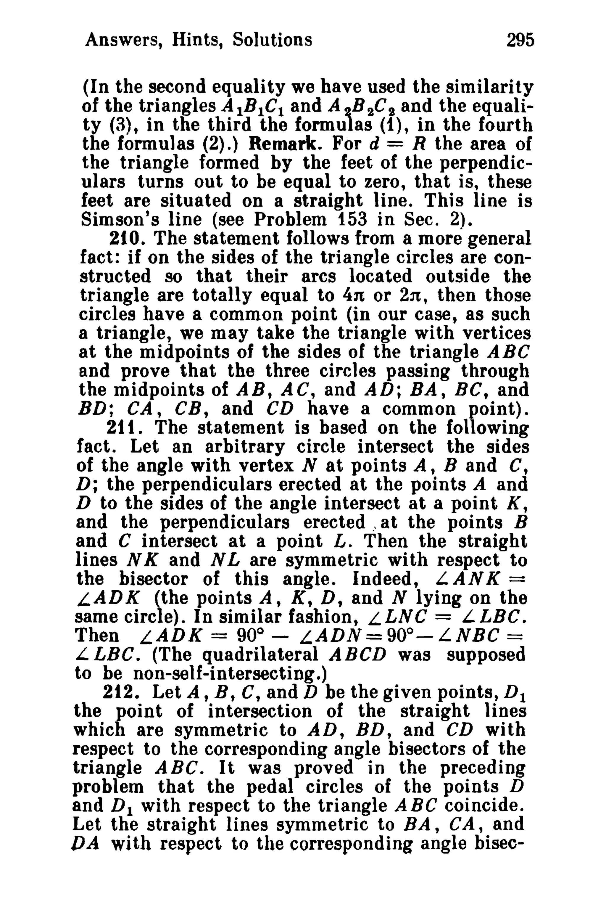 Answers, Hints, Solutions

295

(In the second equality we have used the similarity
of the triangles AlB 1 C1 and A 'l,.B 2 C 2 and the equality (3), in the third the formulas (1), in the fourth
the formulas (2).) Remark. For d = R the area of
the triangle formed by the feet of the perpendiculars turns out to be equal to zero, that is, these
feet are situated on a straight line. This line is
Simson's line (see Problem 153 in Sec. 2).
210. The statement follows from a more general
fact: if on the sides of the triangle circles are constructed so that their arcs located outside the
triangle are totally equal to 4n or 2n, then those
circles have a common point (in our case, as such
a triangle, we may take the triangle with vertices
at the midpoints of the sides of the triangle ABC
and prove that the three circles passing through
the midpoints of AB, AC, and AD; BA, BC, and
BD; CA, CB, and CD have a common point).
211. The statement is based on the following
fact. Let an arbitrary circle intersect the sides
of the angle with vertex N at points A, Band C,
D; the perpendiculars erected at the points A and
D to the sides of the angle intersect at a point K,
and the perpendiculars erected , at the points B
and C intersect at a point L. Then the straight
lines N K and N L are symmetric with respect to
the bisector of this angle. Indeed, LANK =
L.ADK (the points A, K, D, and N lying on the
same circle). In similar fashion, LLNC = LLBC.
Then LADK = 90° - LADN=90o-LNBC =
L LBC. (The quadrilateral ABCD was supposed
to be non-self-intersecting.)
212. Let A, B, C, and D be the given points, D 1
the point of intersection of the straight lines
which are symmetric to AD, BD, and CD with
respect to the corresponding angle bisectors of the
triangle ABC. It was proved in the preceding
problem that the pedal circles of the points D
and D I with respect to the triangle ABC coincide.
Let the straight lines symmetric to BA, CA, and
DA with respect to the corresponding angle bisec-

 