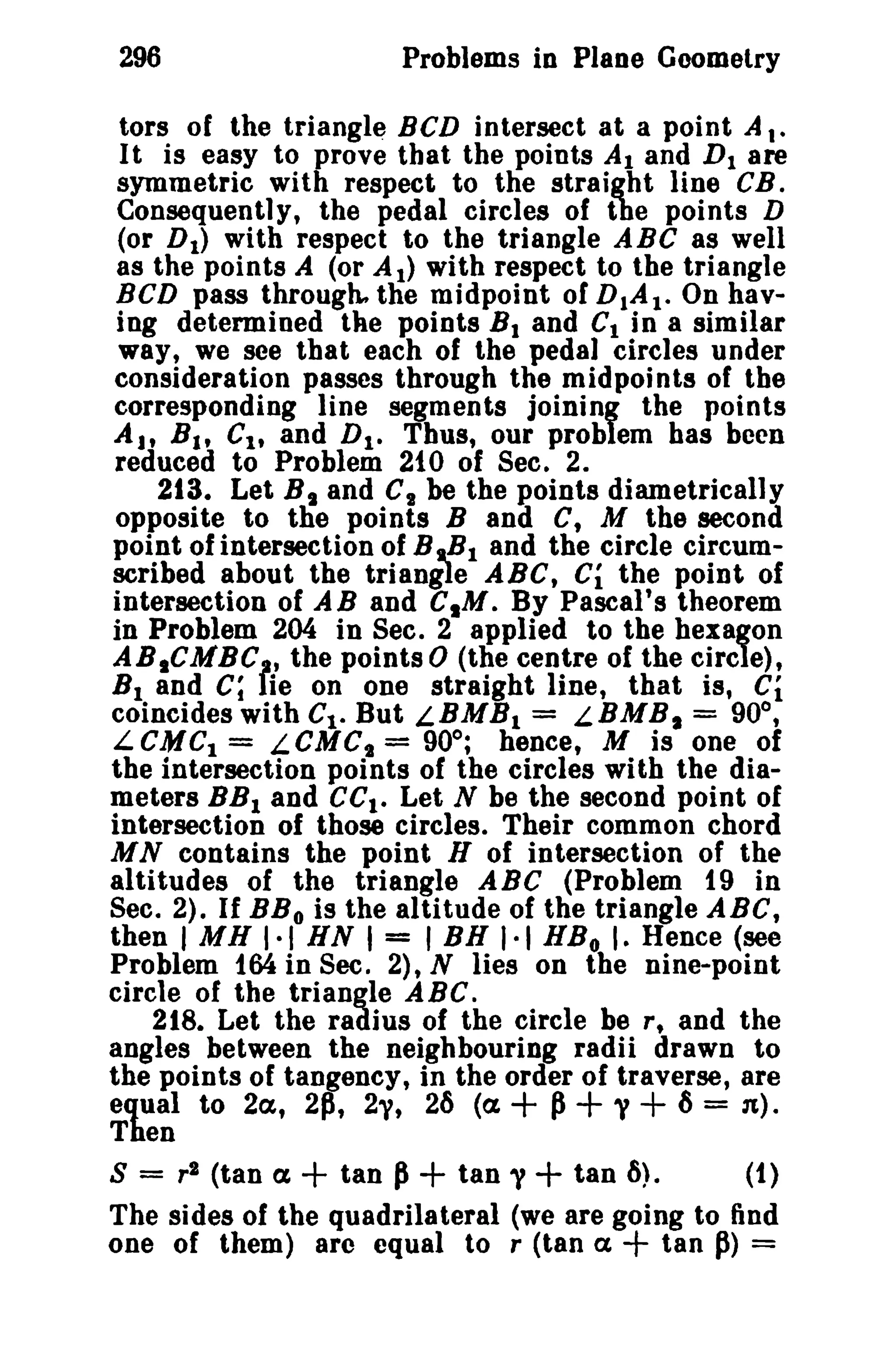 296

Problems in Plaoe Geometry

tors of the triangle BCD intersect at a point A,.
It is easy to prove that the points Al and D 1 are
symmetric with respect to the straight line CB.
Consequently, the pedal circles of the points D
(or D I ) with respect to the triangle ABC as well
as the points A (or A 1) with respect to the triangle
BCD pass through, the midpoint of DIAl. On having determined the points B 1 and CI in a similar
way, we see that each of the pedal circles under
consideration passes through the midpoints of the
corresponding line segments joining the points
AI' B I , Cl , and D I • Thus, our problem bas been
reduced to Problem 210 of Sec. 2.
213. Let B I and C1 be the points diametrically
opposite to the points Band C, M the second
point of intersection of B ...B I and the circle circumscribed about the triangle ABC, Ci the point of
intersection of AB and CIM. By Pascal's theorem
in Problem 204 in Sec. 2 applied to the hexagon
AB1CMBC" the points 0 (the centre of the circle),
B 1 and C; lie on one straight line, that is, Ci
coincides with Ct. But L.BMH I = LBMB I = 90°,
LCMC1 = LCMC, = 90°; hence, M is one of
the intersection points of the circles with the diameters BB I and ce l • Let N be the second point of
intersection of those circles. Their common chord
M N contains the point H of intersection of the
altitudes of the triangle ABC (Problem 19 in
Sec. 2). If BB o is the altitude of the triangle ABC,
then I MH 1·1 HN I = I BH 1·1 HB o I. Hence (see
Problem 164 in Sec. 2), N lies on the nine-point
circle of the triangle ABC.
218. Let the radius of the circle be r, and the
angles between the neighbouring radii drawn to
the points of tangency, in the order of traverse, are
equal to 2a, 2p, 2y, 26 (a
P y ~ = n).
Then
S = r 2 (tan (X
tan P + tan y + tan 6).
(1)
The sides of the quadrilateral (we are going to find
tan p) =
one of them) arc equal to r (tan (X

+ + +

+

+

 