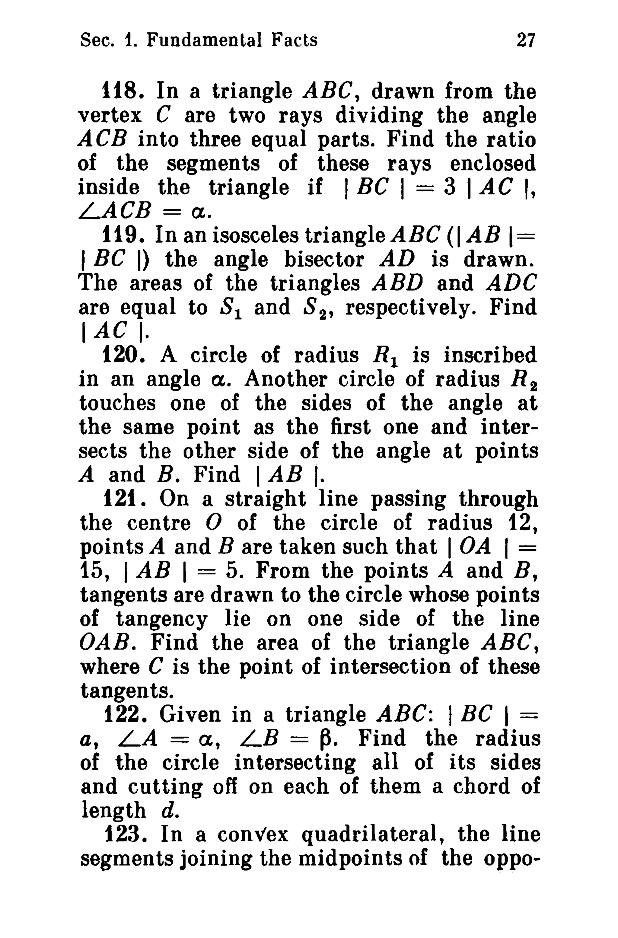 Sec. 1. Fundamental Facts

27

118. In a triangle ABC, drawn from the
vertex C are two rays dividing the angle
ACB into three equal parts. Find the ratio
of the segments of these rays enclosed
inside the triangle if I BC I = 3 I AC I,
LACB = Ct.
119. In an isosceles triangle ABC (I AB 1=
I BC I) the angle bisector AD is drawn.
The areas of the triangles ABD and ADC
are equal to 8 1 and 8 2 , respectively. Find
lAC I.
120. A circle of radius R 1 is inscribed
in an angle Ct. Another circle of radius R 2
touches one of the sides of the angle at
the same point as the first one and intersects the other side of the angle at points
A and B. Find I AB I.
121. On a straight line passing through
the centre 0 of the circle of radius 12,
points A and B are taken such that 1 OA I =
15, I AB 1 = 5. From the points A and B,
tangents are drawn to the circle whose points
of tangency lie on one side of the line
OAB. Find the area of the triangle ABC,
where C is the point of intersection of these
tangents.
122. Given in a triangle ABC: I BC I =
a, LA = a, LB = p. Find the radius
of the circle intersecting all of i ts sides
and cutting off on each of them a chord of
length d.
123. In a convex quadrilateral, the line
segments joining the midpoints of the oppo-

 