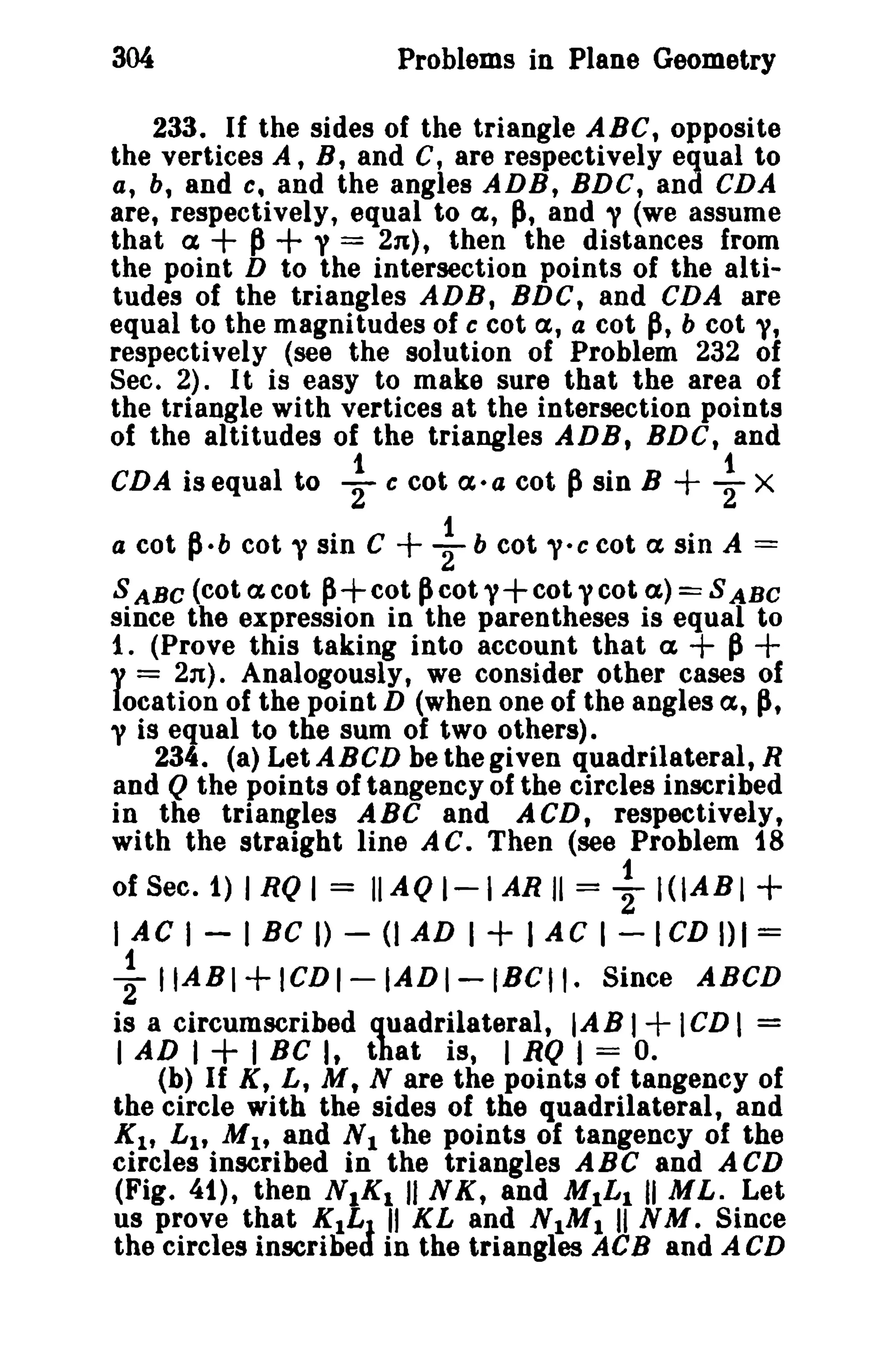 304

Problems in Plane Geometry

233. If the sides of the triangle ABC, opposite
the vertices A, B, and C, are respectively equal to
a, b, and e, and the angles ADB, BDC, and CDA
are, respectively, equal to a, ~, and y (we assume
that a
p y = 2n), then the distances from
the point D to the intersection points of the altitudes of the triangles ADB, BDC, and CDA are
equal to the magnitudes of c cot a, a cot p, b cot y,
respectively (see the solution of Problem 232 of
Sec. 2). It is easy to make sure that the area of
the triangle with vertices at the intersection points
of the altitudes of the triangles ADB, BDC, and

+ +

CDA is equal to

~

cot a-a cot

~ sin B

+

~

X

cot V sin C
~ b cot V-ccot a sin A =
S ABC (cot ex cot ~+cot ~cot 1'+ cot ycot ex) = S ABC
since the expression in the parentheses is equal to
1. (Prove this taking into account that a + p
l' = 2n). Analogously, we consider other cases of
location of the point D (when one of the angles a, p,
y is equal to the sum of two others).
234. (a) Let ABeD be the given quadrilateral, R
and Q the points of tangency of the circles inscribed
in the triangles ABC and ACD, respectively,
with the straight line A C. Then (see Problem 18
a cot

~-b

c

+

+

of Sec. 1) I RQ I = II AQ I-I AR II =

I A C I - I BC

I) -

1

2" I (lAB I +

n AD I + I A C I -

I CD I) I =

~ IIABI+ICDI-IADI-IBCII_ Since ABCD
is a circumscribed quadrilateral, lAB I ICD I =
I AD I + I Be It that is, I RQ I = o.
(b) If K, L, M t N are the points of tangency of
the circle with the sides of the quadrilateral, and
Kit Lit M 1 , and N I the points of tangency of the
circles inscribed in the triangles ABC and ACD
(Fig. 41), then NIK! II NK, and MILl II ML. Let
us prove that K1L J II KL and NIM! II NM. Since
the circles inscribed in the triangles ACB and A CD

+

 