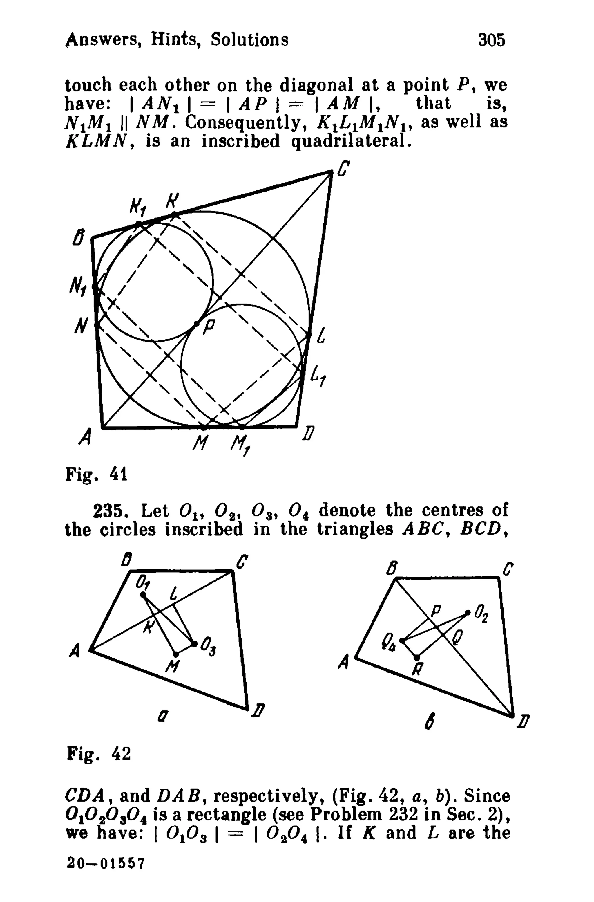 Answers, Hints, Solutions

305

touch each other on the diagonal at a point P, we
have: I ANt I == I AP I :=: I AM I,
that
is,
N 1M 1 II NM. Consequently, KtL1M1N 1, as well as
K LMN, is an inscribed quadrilateral.

C

o

Fig. 41
235. Let 01' 0,., 03' 0 4 denote the centres of
the circles inscribed in the triangles ABC, BCD,

A

A
D

Fig. 42
CDA, and DAB, respectively, (Fig. 42, a, b). Since
0 1020304 is a rectangle (see Problem 232 in Sec. 2),
we have: I °103 I == I ° 2°4 I. If K and L are the
20-01557

D

 