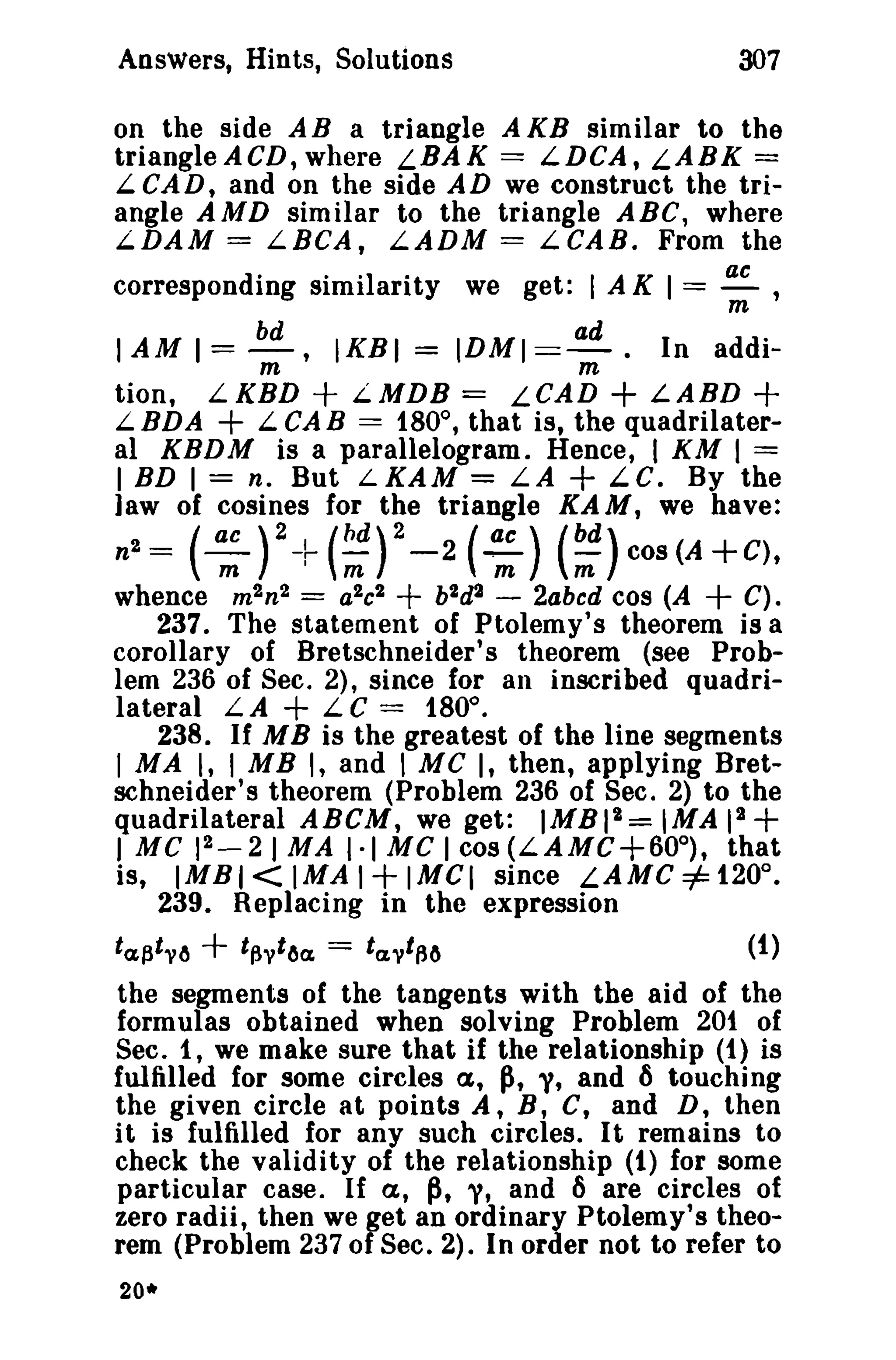 Answers, Hints, Solutions

307

on the side A B a triangle A KB similar to the
triangle ACD, where LBAK == LDCA, LABK ==
L CAD, and on the side AD we construct the triangle AMD similar to the triangle ABC, where
L.DAM = LBCA, LADM == LCAB. From the
corresponding similarity we get: I A K I == ~ ,
m

I AM I == ~, IKBI == IDMI ==~. In addim
m

+

+

+

LKBD
L.MDB == LeAD
LABD
L.BDA
LCAB == 180°, that is, the quadrilateral KBDM is a parallelogram. Hence, I KM I ==
I BD 1== n, But LKAM = LA + LC. By the
law of cosines for the triangle KAM, we have:

tion,

+

n2= (': )2+(~)2_2(::) (~)COS(A+C).
whence m 2n2 == a2c2
b2d2 - 2abcd cos (A
C).
237. The statement of Ptolemy's theorem is a
corollary of Bretschneider's theorem (see Problem 236 of Sec. 2), since for an inscribed quadrilateral LA
LC == 180°.
238. If M B is the greatest of the line segments
I MA I, I MB I, and I MC I, then, applying Bretschneider's theorem (Problem 236 of Sec. 2) to the
quadrilateral ABCM, we get: IMBI 2 = IMA II
2
I MC 1 _ 2) MA I·) MC ) cos (LAMC+600), that
is, IMBI < IMA I IMCI since LAMe =#= 120°.
239. Replacing in the expression

+

+

+

+

+

ta,flt v6

+

t~vt6a.

==

ta.vtafJ

(1)

the segments of the tangents with the aid of the
formulas obtained when solving Problem 201 of
Sec. 1, we make sure that if the relationship (t) is
fulfilled for some circles a, ~, "i, and 6 touching
the given circle at points A, B, C, and D, then
it is fulfilled for any such circles. It remains to
check the validity of the relationship (t) for some
particular case. If a, ~, y, and 6 are circles of
zero radii, then we ,et an ordinary Ptolemy's theorem (Problem 2370 Sec. 2). In order not to refer to
20*

 