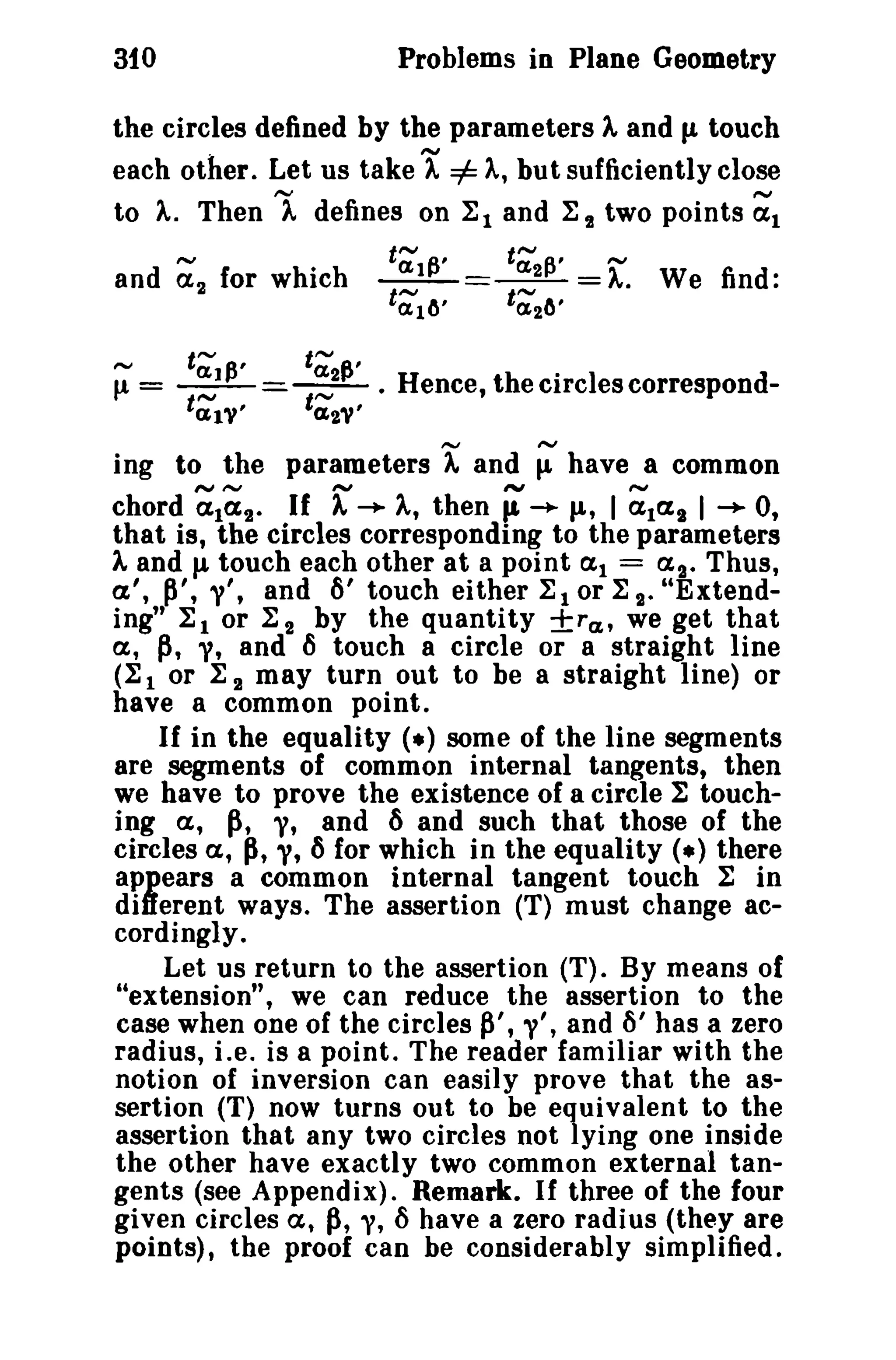 Problems in Plane Geometry

310

the circles defined by the parameters A and p. touch
each other. Let us take A =1= A, but sufficiently close
to A. Then 1 defines on ~1 and ~ 2 two points ~1
~
and a 2 for which
~

t~~,

t;~,

tal'"

t'; ~'
t~
~
_1_= __~' =A. We find:
2_
t~lO'

t~20'

C£2'"

f! = --;:}-=-t~2

. Hence, the circles correspond-

ing to the parameters rand ; have a common
A, then ~ -.. p., I ~lal I -+ 0,
chord ~1~2- If
that is, the circles corresponding to the parameters
At andu touch each other at a point at = as_ Thus,
a', p', t', and 6' touch either ~ t or ~ s- "Extending" ~ 1 or ~ 2 by the quantity ±ra" we get that
a, p, y, and 6 touch a circle or a straight line
(1: 1 or I 2 may turn out to be a straight line) or
have a common point.
If in the equality (.) some of the line segments
are segments of common internal tangents, then
we have to prove the existence of a circle :E touching a, p, y, and 6 and such that those of the
circles a, ~, y, 6 for which in the equality (.) there
appears a common internal tangent touch ~ in
different ways. The assertion (T) must change accordingly.
Let us return to the assertion (T). By means of
"extension", we can reduce the assertion to the
case when one of the circles P', v', and ()' has a zero
radius, i ,e, is a point. The reader familiar with the
notion of inversion can easily prove that the assertion (T) now turns out to be equivalent to the
assertion that any two circles not lying one inside
the other have exactly two common external tangents (see Appendix). Remark. If three of the four
given circles a, p, y, () have a zero radius (they are
points), the proof can be considerably simplified.

r -..

 
